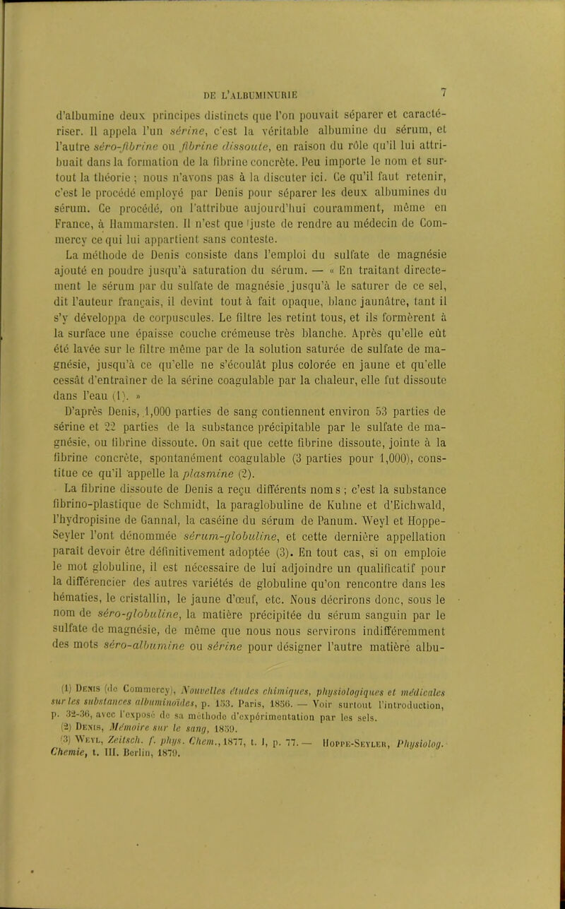 d’albumine deux, principes distincts que l'on pouvait séparer et caracté- riser. 11 appela l’un sérine, c’est la véritable albumine du sérum, et l’autre sèro-fibrine ou fibrine dissoute, en raison du rôle qu’il lui attri- buait dans la formation de la fibrine concrète, l’eu importe le nom et sur- tout la théorie ; nous n’avons pas à la discuter ici. Ce qu’il faut retenir, c’est le procédé employé par Denis pour séparer les deux albumines du sérum. Ce procédé, on l’attribue aujourd’hui couramment, même en France, à Ilammarsten. Il n’est que 'juste de rendre au médecin de Com- mercy ce qui lui appartient sans conteste. La méthode de Denis consiste dans l’emploi du sulfate de magnésie ajouté en poudre jusqu’à saturation du sérum. — « En traitant directe- ment le sérum par du sulfate de magnésie Jusqu’à le saturer de ce sel, dit l’auteur français, il devint tout à fait opaque, blanc jaunâtre, tant il s’y développa de corpuscules. Le filtre les retint tous, et ils formèrent à la surface une épaisse couche crémeuse très blanche. Après qu’elle eût été lavée sur le filtre même par de la solution saturée de sulfate de ma- gnésie, jusqu’à ce qu’elle ne s’écoulât plus colorée en jaune et qu’elle cessât d’entraîner de la sérine coagulable par la chaleur, elle fut dissoute dans l’eau (1). » D’après Denis, 1,000 parties de sang contiennent environ 53 parties de sérine et 22 parties de la substance précipitable par le sulfate de ma- gnésie, ou fibrine dissoute. On sait que cette fibrine dissoute, jointe à la fibrine concrète, spontanément coagulable (3 parties pour 1,000), cons- titue ce qu’il appelle la plasmine (2). La fibrine dissoute de Denis a reçu différents noms ; c’est la substance fibrino-plastique de Schmidt, la paraglobuline de Kuhne et d’Eichwald, l’hydropisine de Gannal, la caséine du sérum de Panum. Weyl et Hoppe- Seyler l’ont dénommée sérum-globuline, et cette dernière appellation parait devoir être définitivement adoptée (3). En tout cas, si on emploie le mot globuline, il est nécessaire de lui adjoindre un qualificatif pour la différencier des autres variétés de globuline qu’on rencontre dans les hématies, le cristallin, le jaune d’œuf, etc. Nous décrirons donc, sous le nom de séro-globuline, la matière précipitée du sérum sanguin par le sulfate de magnésie, de même que nous nous servirons indifféremment des mots séro-albumine ou sérine pour désigner l’autre matière albu- ili Demis (de Commcrcy), Nouvelles éludes chimiques, physiologiques et médicales sur les substances albuminoïdes, p. 133. Paris, 1836. — Voir surtout l’introduction, p. 32-36, avec I exposé de sa méthode d’expérimentation par les sels. (2) Demis, Mémoire sur le sang, 18311. ■ >j AVeye, Zeilsch. /. pliys. Chem.,18~n, t. J, p. TJ.— Hoppe-Seyler, Pliijsiolog. Chemie, t. III. Berlin, 1879.