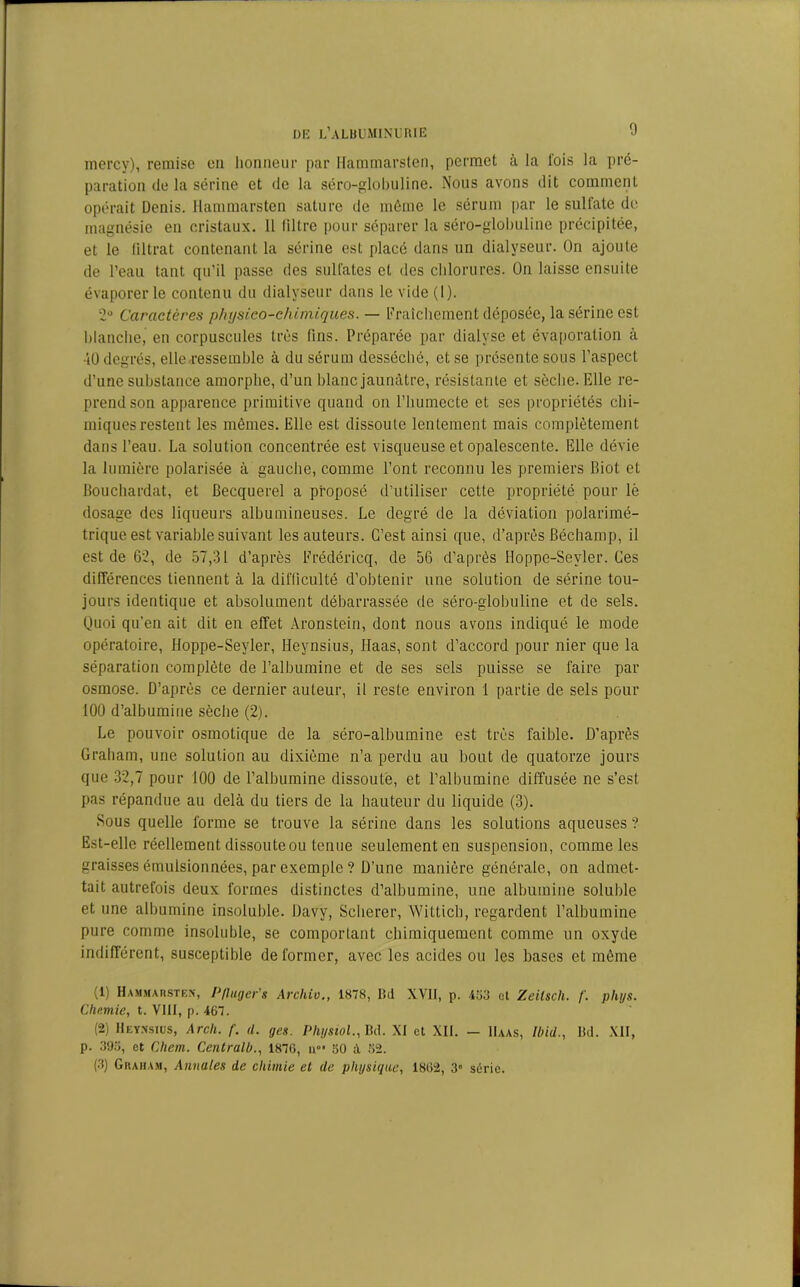 niercy), remise en honneur par Hammarsten, permet à la lois la pré- paration de la sérine et de la séro-globuline. Nous avons dit comment opérait Denis. Hammarsten sature de même le sérum par le sulfate de magnésie en cristaux. 11 filtre pour séparer la séro-globuline précipitée, et le filtrat contenant la sérine est placé dans un dialyseur. On ajoute de l’eau tant qu’il passe des sulfates et des chlorures. On laisse ensuite évaporer le contenu du dialyseur dans le vide (1). 2° Caractères physico-chimiques. — Fraîchement déposée, la sérine est blanche, en corpuscules très fins. Préparée par dialyse et évaporation à -il) degrés, elle ressemble à du sérum desséché, et se présente sous l’aspect d’une substance amorphe, d’un blanc jaunâtre, résistante et sèche. Elle re- prend son apparence primitive quand on l’humecte et ses propriétés chi- miques restent les mêmes. Elle est dissoute lentement mais complètement dans l’eau. La solution concentrée est visqueuse et opalescente. Elle dévie la lumière polarisée à gauche, comme l’ont reconnu les premiers Biot et Bouchardat, et Becquerel a proposé d’utiliser cette propriété pour lé dosage des liqueurs albumineuses. Le degré de la déviation polarimé- trique est variable suivant les auteurs. C’est ainsi que, d’après Béchamp, il est de 62, de 57,31 d’après Frédéricq, de 56 d’après Hoppe-Seyler. Ces différences tiennent à la difficulté d’obtenir une solution de sérine tou- jours identique et absolument débarrassée de séro-globuline et de sels. Quoi qu’en ait dit en effet Aronstein, dont nous avons indiqué le mode opératoire, Hoppe-Seyler, Heynsius, Haas, sont d’accord pour nier que la séparation complète de l’albumine et de ses sels puisse se faire par osmose. D’après ce dernier auteur, il reste environ 1 partie de sels pour 100 d’albumine sèche (2). Le pouvoir osmotique de la séro-albumine est très faible. D’après Graham, une solution au dixième n’a perdu au bout de quatorze jours que 32,7 pour 100 de l’albumine dissoute, et l’albumine diffusée ne s’est pas répandue au delà du tiers de la hauteur du liquide (3). Sous quelle forme se trouve la sérine dans les solutions aqueuses ? Est-elle réellement dissouteou tenue seulement en suspension, comme les graisses émulsionnées, par exemple ? D’une manière générale, on admet- tait autrefois deux formes distinctes d’albumine, une albumine soluble et une albumine insoluble. Davy, Scherer, Witticb, regardent l’albumine pure comme insoluble, se comportant chimiquement comme un oxyde indifférent, susceptible déformer, avec les acides ou les bases et même (1) Hammarsten, P/luger's Archiv., 1878, Bd XVII, p. 453 et Zeilsch. f. phys. Chemie, t. VIII, p. 467. (2) Heynsius, Arcli. f. d. ges. Physiol., Bd. XI et XII. — Haas, Ibid., Bd. XII, p. 395, et Chem. Centralb., 1876, u°‘ 50 à 52. (3) Graham, Annales de chimie et de physique, 1862, 3° série.