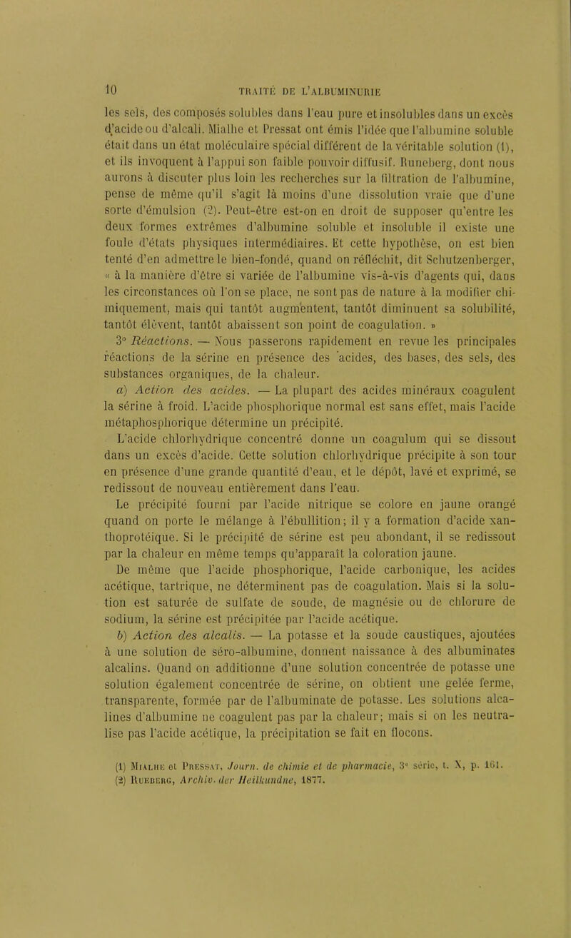 les sels, des composés solubles dans l’eau pure et insolubles dans un excès d’acide ou d’alcali. Miallie et Pressât ont émis l’idée que l’albumine soluble était dans un état moléculaire spécial différent de la véritable solution (1), et ils invoquent à l’appui son faible pouvoir diffusif. Runeberg, dont nous aurons à discuter plus loin les recherches sur la filtration de l’albumine, pense de môme qu’il s’agit là moins d’une dissolution vraie que d’une sorte d’émulsion (2). Peut-être est-on en droit de supposer qu’entre les deux formes extrêmes d’albumine soluble et insoluble il existe une foule d’états physiques intermédiaires, lit cette hypothèse, on est bien tenté d’en admettre le bien-fondé, quand on réfléchit, dit Schutzenberger, « à la manière d’être si variée de l’albumine vis-à-vis d’agents qui, dans les circonstances où l'on se place, ne sont pas de nature à la modifier chi- miquement, mais qui tantôt augmentent, tantôt diminuent sa solubilité, tantôt élèvent, tantôt abaissent son point de coagulation. » 3° Réactions. — Nous passerons rapidement en revue les principales réactions de la sérine en présence des acides, des bases, des sels, des substances organiques, de la chaleur. a) Action clés acides. — La plupart des acides minéraux coagulent la sérine à froid. L’acide phosphorique normal est sans effet, mais l’acide métaphosphorique détermine un précipité. L'acide chlorhydrique concentré donne un coagulum qui se dissout dans un excès d’acide. Cette solution chlorhydrique précipite à son tour en présence d’une grande quantité d’eau, et le dépôt, lavé et exprimé, se redissout de nouveau entièrement dans l’eau. Le précipité fourni par l’acide nitrique se colore en jaune orangé quand on porte le mélange à l’ébullition; il y a formation d’acide xan- thoprotéique. Si le précipité de sérine est peu abondant, il se redissout par la chaleur en même temps qu’apparaît la coloration jaune. De même que l’acide phosphorique, l’acide carbonique, les acides acétique, tartrique, ne déterminent pas de coagulation. Mais si la solu- tion est saturée de sulfate de soude, de magnésie ou de chlorure de sodium, la sérine est précipitée par l’acide acétique. b) Action des alcalis. — La potasse et la soude caustiques, ajoutées à une solution de séro-alhumine, donnent naissance à des alhuminates alcalins. Quand on additionne d’une solution concentrée de potasse une solution également concentrée de sérine, on obtient une gelée ferme, transparente, formée par de l’albuminate de potasse. Les solutions alca- lines d’albumine ne coagulent pas par la chaleur; mais si on les neutra- lise pas l’acide acétique, la précipitation se fait en llocons. (1) Mialhe et Pressât, Journ. de chimie et de pharmacie, 3° série, t. X, p. 161. (2) Ruebeug, Arc hiv. der Heilkundne, 1877.