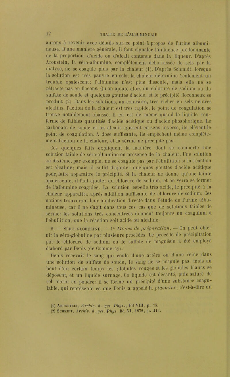 aurons à revenir avec détails sur ce point à propos de l’urine albumi- neuse. D’une manière générale, il faut signaler l'influence prédominante de la propdrtion d’acide ou d’alcali contenue dans la liqueur. D’après Aronstein, la séro-albumine, complètement débarrassée de sels par la dialyse, ne se coagule plus par la chaleur (1). D’après Schmidt, lorsque la solution est très pauvre en sels, la chaleur détermine 'seulement un trouble opalescent; l’albumine n’est plus dissoute, mais elle ne se rétracte pas en flocons. Qu’on ajoute alors du chlorure de sodium ou du sulfate de soude et quelques gouttes d’acide, et le précipité floconneux se produit (2). Dans les solutions, au contraire, très riches en sels neutres alcalins, l’action de la chaleur est très rapide, le point de coagulation se trouve notablement abaissé. 11 en est de môme quand le liquide ren- ferme de faibles quantités d’acide acétique ou d’acide pliosphorique. Le carbonate de soude et les alcalis agissent en sens inverse, ils élèvent le point de coagulation. A dose suffisante, ils empêchent même complète- ment l’action de la chaleur, et la sérine ne précipite pas. Ces quelques faits expliquent la manière dont se comporte une solution faible de séro-albumine en présence de la chaleur. Une solution au dixième, par exemple, ne se coagule pas par l’ébullition si la réaction est alcaline; mais il suffit d’ajouter quelques gouttes d’acide acétique pour, faire apparaître le précipité. Si la chaleur ne donne qu’une teinte opalescente, il faut ajouter du chlorure de sodium, et on verra se former de l’albumine coagulée. La solution est-elle très acide, le précipité à la chaleur apparaîtra après addition suffisante de chlorure de sodium. Ces notions trouveront leur application directe dans l’étude de l’urine albu- mineuse; car il ne s’agit dans tous ces cas que de solutions faibles de sérine; les solutions très concentrées donnent toujours un coagulum à l’ébullition, que la réaction soit acide ou alcaline. B. — Séro-globuline. — 1° Modes de préparation. — On peut obte- nir la séro-globuline par plusieurs procédés. Le procédé de précipitation par le chlorure de sodium ou le sulfate de magnésie a été employé d’abord par Denis (de Commercy). Denis recevait le sang qui coule d’une artère ou d’une veine dans une solution de sulfate de soude; le sang ne se coagule pas, mais au bout d’un certain temps les globules rouges et les globules blancs se déposent, et un liquide surnage. Ce liquide est décanté, puis saturé de sel marin en poudre; il se forme un précipité d’une substance coagu- lable, qui représente ce que Denis a appelé la ptasmine, c’est-à-dire un (1) Aronstein, Archiv. d. ges. Pht/s., Bd VI It, p. 75. (2) Schmidt, Archiv. cl. ges. Phys. Bd VI, 1872, p. 413.