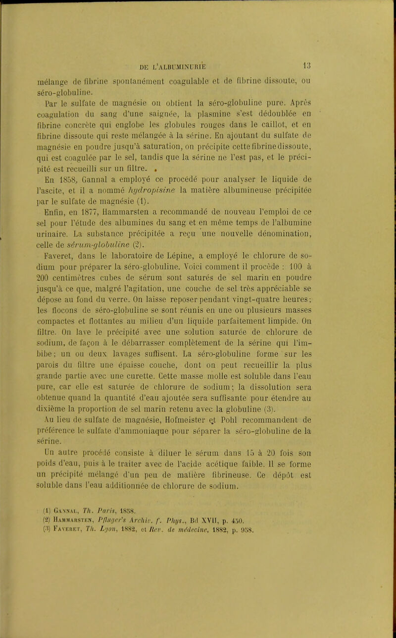 mélange de fibrine spontanément coagulable et de fibrine dissoute, ou séro-globnline. Par le sulfate de magnésie on obtient la séro-glolnilinc pure. Après coagulation du sang d’une saignée, la plias mine s’est dédoublée en fibrine concrète qui englobe les globules rouges dans le caillot, et en fibrine dissoute qui reste mélangée à la sérine. En ajoutant du sulfate de magnésie en poudre jusqu’à saturation, on précipite cette fibrine dissou te, qui est coagulée par le sel, tandis que la sérine ne l’est pas, et le préci- pité est recueilli sur un filtre. . En 1858, Cannai a employé ce procédé pour analyser le liquide de l’ascite, et il a nommé lujdropisine la matière albumineuse précipitée par le sulfate de magnésie (1). Enfin, en 1877, llammarsten a recommandé de nouveau l’emploi de ce sel pour l’étude des albumines du sang et en même temps de l’albumine urinaire. La substance précipitée a reçu une nouvelle dénomination, celle de sérum-globuline (2). l'averet, dans le laboratoire de Lépine, a employé le chlorure de so- dium pour préparer la séro-globuline. Voici comment il procède : 100 à 200 centimètres cubes de sérum sont saturés de sel marin en poudre jusqu’à ce que, malgré l’agitation, une couche de sel très appréciable se dépose au fond du verre. On laisse reposer pendant vingt-quatre heures; les llocons de séro-globuline se sont réunis en une ou plusieurs masses compactes et flottantes au milieu d’un liquide parfaitement limpide. On filtre. On lave le précipité avec une solution saturée de chlorure de sodium, de façon à le débarrasser complètement de la sérine qui l’im- bibe; un ou deux lavages suffisent. La séro-globuline forme sur les parois du filtre une épaisse couche, dont on peut recueillir la plus grande partie avec une curette. Cette masse molle est soluble dans l’eau pure, car elle est saturée de chlorure de sodium; la dissolution sera obtenue quand la quantité d’eau ajoutée sera suffisante pour étendre au dixième la proportion de sel marin retenu avec la globuline (3). Au lieu de sulfate de magnésie, Hofmeister ej; Pohl recommandent de préférence le sulfate d’ammoniaque pour séparer la séro-globuline de la sérine. Un autre procédé consiste à diluer le sérum dans 15 à 20 fois son poids d’eau, puis à le traiter avec de l’acide acétique faible. 11 se forme un précipité mélangé d’un peu de matière fibrineuse. Ce dépôt est soluble dans l’eau additionnée de chlorure de sodium. (1) Gansai,, Th. Paris, 1858. (2) Hamjiarsten, P/luger's Archiv. f. Phys., Bd XVII, p. 450. (3) Faveret, Th. Lyon, 1882, cl Rev. de médecine, 1882, p. «J58.