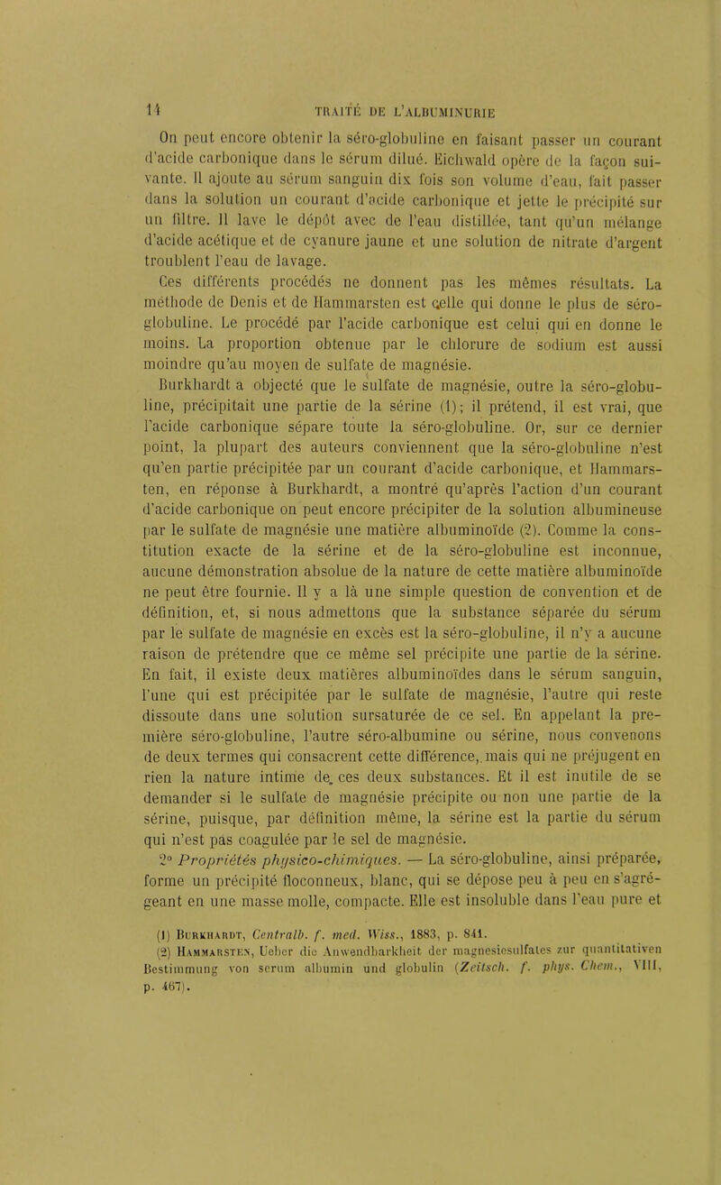 On peut encore obtenir la séro-globuline en faisant passer un courant d'acide carbonique dans le sérum dilué. Ëichwald opère de la façon sui- vante. Il ajoute au sérum sanguin dix fois son volume d’eau, fait passer dans la solution un courant d’acide carbonique et jette le précipité sur un filtre. Il lave le dépôt avec de l’eau distillée, tant qu’un mélange d’acide acétique et de cyanure jaune et une solution de nitrate d’argent troublent l’eau de lavage. Ces différents procédés ne donnent pas les mêmes résultats. La méthode de Denis et de Hammarsten est çelle qui donne le plus de séro- globuline. Le procédé par l’acide carbonique est celui qui en donne le moins. La proportion obtenue par le chlorure de sodium est aussi moindre qu’au moyen de sulfate de magnésie. Burkliardt a objecté que le sulfate de magnésie, outre la séro-globu- line, précipitait une partie de la sérine (1); il prétend, il est vrai, que l’acide carbonique sépare toute la séro-globuline. Or, sur ce dernier point, la plupart des auteurs conviennent que la séro-globuline n’est qu’en partie précipitée par un courant d’acide carbonique, et Hammars- ten, en réponse à Burkhardt, a montré qu’après l’action d’un courant d’acide carbonique on peut encore précipiter de la solution albumineuse par le sulfate de magnésie une matière albuminoïde (2). Comme la cons- titution exacte de la sérine et de la séro-globuline est inconnue, aucune démonstration absolue de la nature de cette matière albuminoïde ne peut être fournie. 11 y a là une simple question de convention et de définition, et, si nous admettons que la substance séparée du sérum par le sulfate de magnésie en excès est la séro-globuline, il n’y a aucune raison de prétendre que ce même sel précipite une partie de la sérine. En fait, il existe deux matières albuminoïdes dans le sérum sanguin, l’une qui est précipitée par le sulfate de magnésie, l’autre qui reste dissoute dans une solution sursaturée de ce sel. En appelant la pre- mière séro-globuline, l’autre séro-albumine ou sérine, nous convenons de deux termes qui consacrent cette différence,, mais qui ne préjugent en rien la nature intime de. ces deux substances. Et il est inutile de se demander si le sulfate de magnésie précipite ou non une partie de la sérine, puisque, par définition même, la sérine est la partie du sérum qui n’est pas coagulée par le sel de magnésie. 2° Propriétés physico-chimiques. — La séro-globuline, ainsi préparée, forme un précipité floconneux, blanc, qui se dépose peu à peu en s’agré- geant en une masse molle, compacte. Elle est insoluble dans l’eau pure et (1) Burkhardt, Centrait), f. med. XViss., 1883, p. SU. (2) Hammarsten, Ucbcr die Anwendbarkheit der magnesicsulfalcs 7.nr quantitativen Bestimmung von sérum albuinin und globulin (Zeitsch. f. phys. Chem., Mil, p. 467).