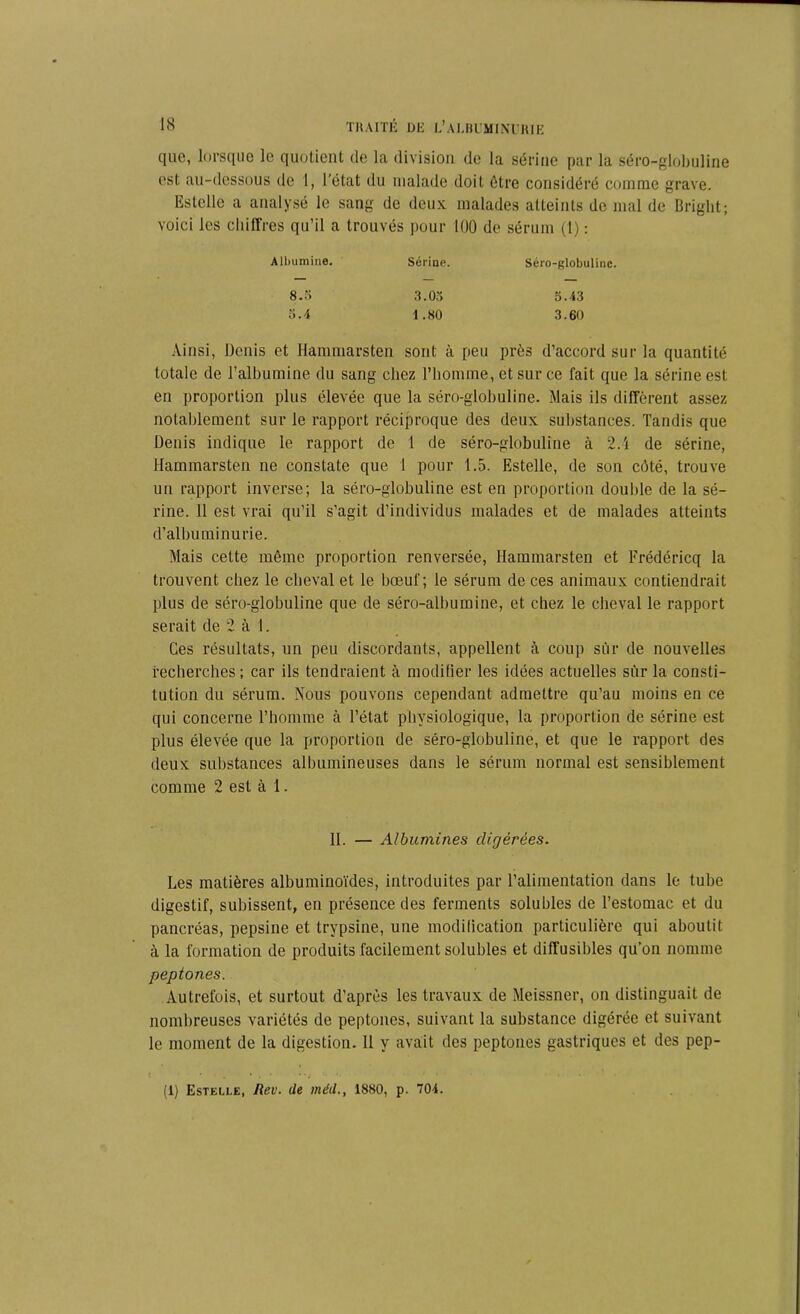 que, lorsque le quotient de la division de la sérine par la séro-globuline est au-dessous de 1, l’état du malade doit être considéré comme grave. Estelle a analysé le sang de deux malades atteints de mal de Bright; voici les chiffres qu’il a trouvés pour 100 de sérum (t) : Albumine. Sérine. Séro-globuline. 8.5 3.05 5.43 5.4 1.80 3.60 Ainsi, Denis et Hanmiarsten sont à peu près d’accord sur la quantité totale de l’albumine du sang chez l’homme, et sur ce fait que la sérine est en proportion plus élevée que la séro-globuline. Mais ils diffèrent assez notablement sur le rapport réciproque des deux substances. Tandis que Denis indique le rapport de 1 de séro-globuline à 2.4 de sérine, Hammarsten ne constate que 1 pour 1.5. Estelle, de son côté, trouve un rapport inverse; la séro-globuline est en proportion double de la sé- rine. 11 est vrai qu’il s’agit d’individus malades et de malades atteints d’albuminurie. Mais cette même proportion renversée, Hammarsten et Frédéricq la trouvent chez le cheval et le bœuf; le sérum de ces animaux contiendrait plus de séro-globuline que de séro-albumine, et chez le cheval le rapport serait de 2 à 1. Ces résultats, un peu discordants, appellent à coup sur de nouvelles recherches ; car ils tendraient à modifier les idées actuelles sur la consti- tution du sérum. Nous pouvons cependant admettre qu’au moins en ce qui concerne l’homme à l’état physiologique, la proportion de sérine est plus élevée que la proportion de séro-globuline, et que le rapport des deux substances albumineuses dans le sérum normal est sensiblement comme 2 est à 1. II. — Albumines digérées. Les matières albuminoïdes, introduites par l’alimentation dans le tube digestif, subissent, en présence des ferments solubles de l’estomac et du pancréas, pepsine et trypsine, une modification particulière qui aboutit à la formation de produits facilement solubles et diffusibles qu’on nomme peptones. Autrefois, et surtout d’après les travaux de Meissner, on distinguait de nombreuses variétés de peptones, suivant la substance digérée et suivant le moment de la digestion. 11 y avait des peptones gastriques et des pep- (1) Estelle, Rev. de méd., 1880, p. 704.