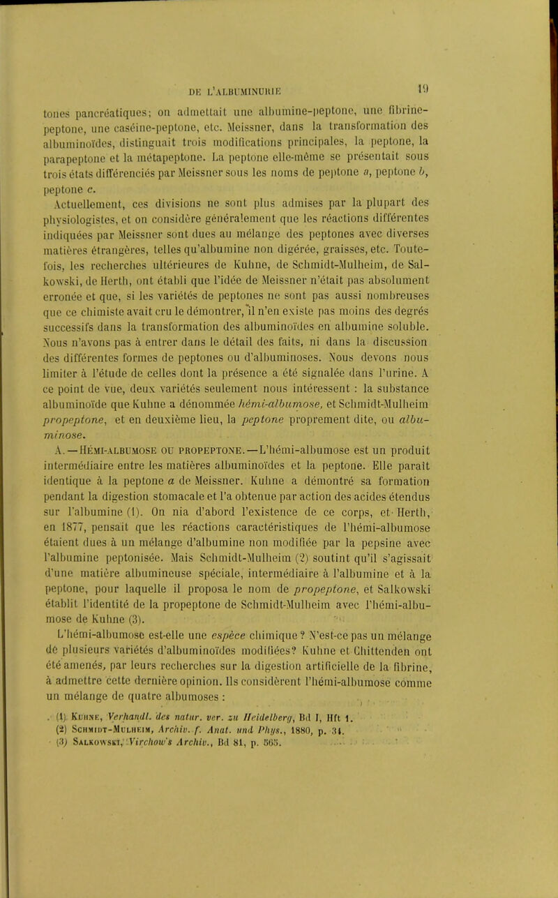 tones pancréatiques; on admettait une albumine-peptone, une fihrine- peptone, une caséine-peptone, etc. Meissner, dans la transformation des albuminoïdes, distinguait trois modifications principales, la peptone, la parapeptone et la métapeptone. La peptone elle-même se présentait sous trois états différenciés par Meissner sous les noms de peptone a, peptone b, peptone c. Actuellement, ces divisions ne sont [dus admises par la plupart des physiologistes, et on considère généralement que les réactions différentes indiquées par Meissner sont dues au mélange des peptones avec diverses matières étrangères, telles qu’albuminé non digérée, graisses, etc. Toute- fois, les recherches ultérieures de Kuhne, de Schmidt-Mulheim, de Sal- kowski, de iïerth, ont établi que l’idée de Meissner n’était pas absolument erronée et que, si les variétés de peptones ne sont pas aussi nombreuses que ce chimiste avait cru le démontrer, il n’en existe pas moins des degrés successifs dans la transformation des albuminoïdes en albumine soluble. Nous n’avons pas à entrer dans le détail des faits, ni dans la discussion des différentes formes de peptones ou d’albuminoses. Nous devons nous limiter à l’étude de celles dont la présence a été signalée dans l’urine. A ce point de vue, deux variétés seulement nous intéressent : la substance albuminoïde que Kuhne a dénommée hèmi-albumose, et Schmidt-Mulheim propeptone, et en deuxième lieu, la peptone proprement dite, ou albu- minose. A. —Hémi-albumose ou propeptone. — L’hémi-albumose est un produit intermédiaire entre les matières albuminoïdes et la peptone. Elle parait identique à la peptone a de Meissner. Kuhne a démontré sa formation pendant la digestion stomacale et l’a obtenue par action des acides étendus sur l'albumine (1). On nia d’abord l’existence de ce corps, et. Herth, en 1877, pensait que les réactions caractéristiques de l’hémi-albumose étaient dues à un mélange d’albumine non modifiée par la pepsine avec l’albumine peptonisée. Mais Schmidt-Mulheim (2) soutint qu’il s’agissait d’une matière albumineuse spéciale, intermédiaire à l’albumine et à la peptone, pour laquelle il proposa le nom de propeptone, et Salkowski établit l’identité de la propeptone de Schmidt-Mulheim avec l’hémi-albu- mose de Kuhne (3). L’hémi-albumose est-elle une espèce chimique? N’est-ce pas un mélange de plusieurs variétés d’albuminoïdes modifiées? Kuhne et Chittenden ont été amenés, par leurs recherches sur la digestion artificielle de la fibrine, à admettre cette dernière opinion. Ils considèrent l’bémi-albumose comme un mélange de quatre albumoses : . (1) Kuhne, Verhandl. des natur. ver. su Heidelberg, Bd I, Hft 1. (2) Schmidt-Mulheim, Arciiiv. f. Anal, und Phys., 1880, p. 34. • (3) Salkowski,''-Virchow's Archiv., Bd 81, p. 56o.