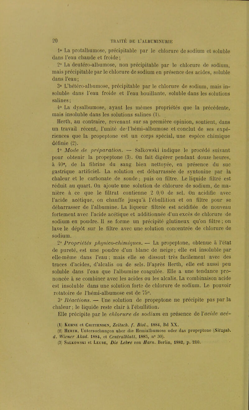 1“ La protalbumose, précipitable par le chlorure de sodium et soluble dans l’eau chaude et froide; 2° La deutéro-albumose, non précipitable par le chlorure de sodium, mais précipitable par le chlorure de sodium en présence des acides, soluble dans l’eau; 3° L’hétéro-allmmose, précipitable par le chlorure de sodium, mais in- soluble dans l'eau froide et l’eau bouillante, soluble dans les solutions salines; 4° La dysalbumose, ayant les mêmes propriétés que la précédente, mais insoluble dans les solutions salines (1). Herth, au contraire, revenant sur sa première opinion, soutient, dans un travail récent, l’unité ded’hémi-albumose et conclut de ses expé- riences que la propeptone est un corps spécial, une espèce chimique définie (2). 1° Mode de préparation. — Salkowski indique le procédé suivant pour obtenir la propeptone (3). On fait digérer pendant douze heures, à 40°, de la fibrine du sang bien nettoyée, en présence du suc gastrique artificiel. La solution est débarrassée de syntonine par la chaleur et le carbonate de soude ; puis on filtre. Le liquide filtré est réduit au quart. On ajoute une solution de chlorure de sodium, de ma- nière à ce que le filtrat contienne 2 0/0 de sel. On acidifie avec l’acide acétique, ou chauffe jusqu’à l’ébullition et on filtre pour se débarrasser de l’albumine. La liqueur filtrée est acidifiée de nouveau fortement avec l’acide acétique et additionnée d’un excès de chlorure de sodium en poudre. Il se forme un précipité glutineux qu’on filtre ; on lave le dépôt sur le filtre avec une solution concentrée de chlorure de sodiuui. 2° Propriétés physico-chimiques. — La propeptone, obtenue à l’état de pureté, est une poudre d’un blanc de neige; elle est insoluble par elle-même dans l’eau ; mais elle se dissout très facilement avec des traces d’acides, d’alcalis ou de sels. D’après Herth, elle est aussi peu soluble dans l’eau que l’albumine coagulée. Elle a une tendance pro- noncée à se combiner avec les acides ou les alcalis. La combinaison acide est insoluble dans une solution forte de chlorure de sodium. Le pouvoir rotatoire de l’hémi-albumose est de 75°. 3° Réactions. — Une solution de propeptone ne précipite pas par la chaleur ; le liquide reste clair à l’ébullition. Elle précipite par le chlorure de sodium en présence de l'acide acè- (1) Kuhne et Ciuttenden, Zeitsch. f. Biol., 1884, Bd XX. (2) Herth, Untersuchungcn ubcr die Hcmialbumose oder das propeptone (Sitzgsb. U. Wiener Alcad. 1884, et Centrulblatt, 1885, n° 30). (3) Salkowski et Leube, Die Lettre von liant. Berlin, 1882, p. 210.