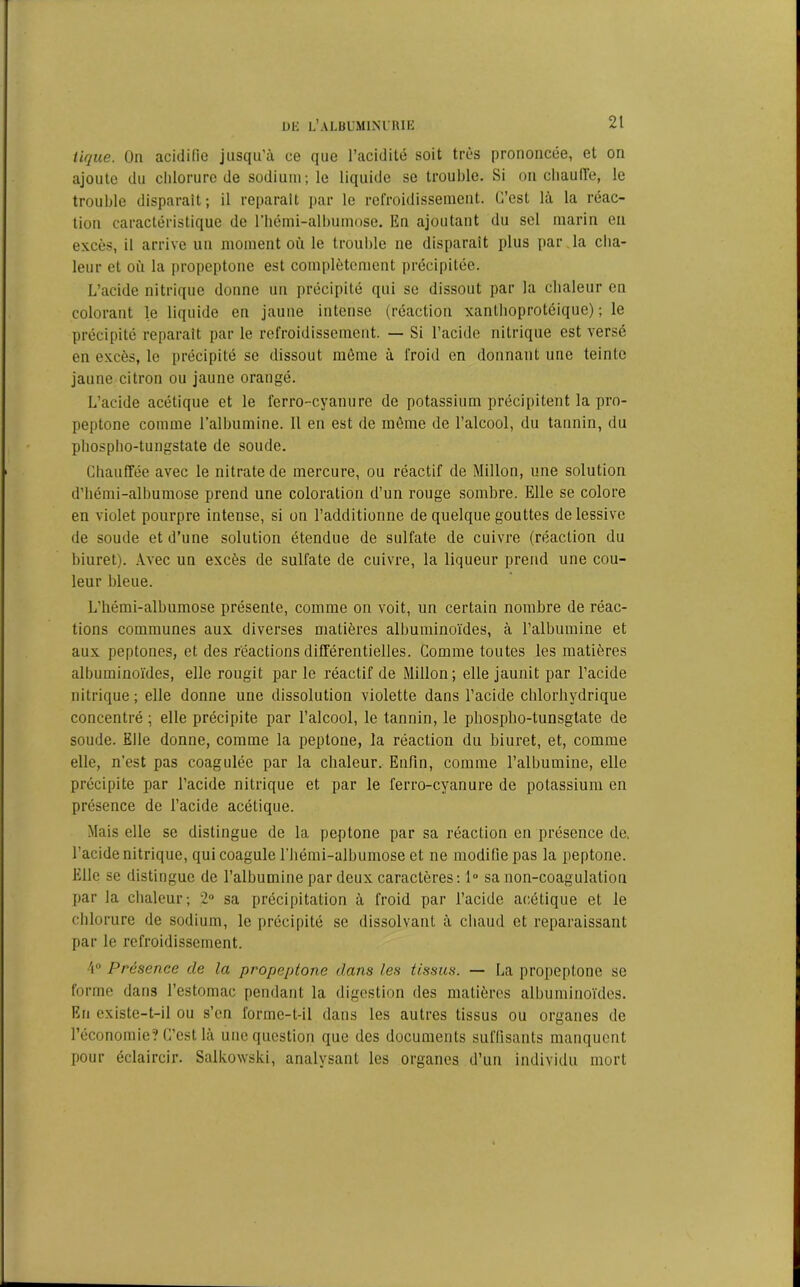 tique. On acidifie jusqu’à ce que l’acidité soit très prononcée, et on ajoute du chlorure de sodium; le liquide se trouble. Si on chauffe, le trouble disparait; il réparait par le refroidissement. C’est là la réac- tion caractéristique de l'hémi-albumose. En ajoutant du sel marin en excès, il arrive un moment où le trouble ne disparait plus par la cha- leur et où la propeptone est complètement précipitée. L’acide nitrique donne un précipité qui se dissout par la chaleur en colorant le liquide en jaune intense (réaction xanthoprotéique) ; le précipité reparaît par le refroidissement. — Si l’acide nitrique est versé en excès, le précipité se dissout môme à froid en donnant une teinte jaune citron ou jaune orangé. L’acide acétique et le ferro-cyanure de potassium précipitent la pro- peptone comme l’albumine. Il en est de même de l’alcool, du tannin, du phospho-tungstate de soude. Chauffée avec le nitrate de mercure, ou réactif de Millon, une solution d’hémi-albumose prend une coloration d’un rouge sombre. Elle se colore en violet pourpre intense, si on l’additionne de quelque gouttes de lessive de soude et d’une solution étendue de sulfate de cuivre (réaction du biuret). Avec un excès de sulfate de cuivre, la liqueur prend une cou- leur bleue. L'hémi-albumose présente, comme on voit, un certain nombre de réac- tions communes aux diverses matières albuminoïdes, à l’albumine et aux peptones, et des réactions différentielles. Comme toutes les matières albuminoïdes, elle rougit par le réactif de Millon; elle jaunit par l’acide nitrique ; elle donne une dissolution violette dans l’acide chlorhydrique concentré; elle précipite par l’alcool, le tannin, le phospho-tunsgtate de soude. Elle donne, comme la peptone, la réaction du biuret, et, comme elle, n’est pas coagulée par la chaleur. Enfin, comme l’albumine, elle précipite par l’acide nitrique et par le ferro-cyanure de potassium en présence de l’acide acétique. Mais elle se distingue de la peptone par sa réaction en présence de. l’acide nitrique, qui coagule l’hémi-albumose et ne modifie pas la peptone. Elle se distingue de l’albumine par deux caractères: lu sa non-coagulation par la chaleur; 2° sa précipitation à froid par l’acide acétique et le chlorure de sodium, le précipité se dissolvant à chaud et reparaissant par le refroidissement. ■\° Présence de la propeptone dans les tissus. — La propeptone se forme dans l’estomac pendant la digestion des matières albuminoïdes. En existe-t-il ou s’en forme-t-il dans les autres tissus ou organes de l’économie? C’est là une question que des documents suffisants manquent pour éclaircir. Salkowski, analysant les organes d’un individu mort