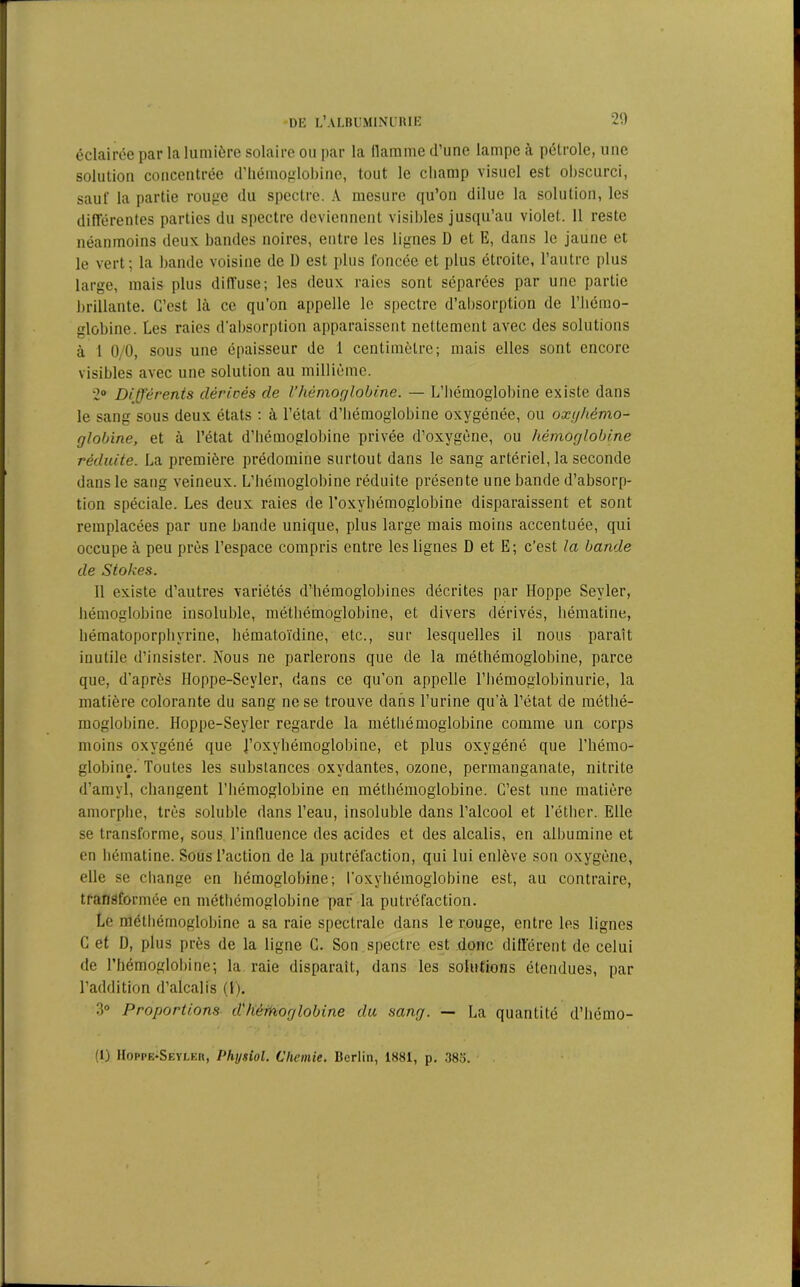éclairée par la lumière solaire ou par la llamme d’une lampe à pétrole, une solution concentrée d’hémoglobine, tout le champ visuel est obscurci, sauf la partie rouge du spectre. A mesure qu’on dilue la solution, les différentes parties du spectre deviennent visibles jusqu’au violet. 11 reste néanmoins deux bandes noires, entre les lignes D et E, dans le jaune et le vert; la bande voisine de 1) est plus foncée et plus étroite, l’autre plus large, mais plus diffuse; les deux raies sont séparées par une partie brillante. C’est là ce qu’on appelle le spectre d’absorption de l’hémo- globine. Les raies d’absorption apparaissent nettement avec des solutions à 1 0/0, sous une épaisseur de 1 centimètre; mais elles sont encore visibles avec une solution au millième. 2° Différents dérivés de Vhémoglobine. — L’hémoglobine existe dans le sang sous deux états ; à l’état d’hémoglobine oxygénée, ou oxijhémo- globine, et à l’état d’hémoglobine privée d’oxygène, ou hémoglobine réduite. La première prédomine surtout dans le sang artériel, la seconde dans le sang veineux. L’hémoglobine réduite présente une bande d’absorp- tion spéciale. Les deux raies de l’oxyhémoglobine disparaissent et sont remplacées par une bande unique, plus large mais moins accentuée, qui occupe à peu près l’espace compris entre les lignes D et E; c’est la bande de Stokes. 11 existe d’autres variétés d’hémoglobines décrites par Hoppe Seyler, hémoglobine insoluble, méthémoglobine, et divers dérivés, hématine, hématoporphyrine, liématoïdine, etc., sur lesquelles il nous paraît inutile d’insister. Nous ne parlerons que de la méthémoglobine, parce que, d’après Hoppe-Sevler, dans ce qu’on appelle l’hémoglobinurie, la matière colorante du sang ne se trouve dans l’urine qu'à l’état de méthé- moglobine. Hoppe-Seyler regarde la méthémoglobine comme un corps moins oxygéné que l’oxyhémoglobine, et plus oxygéné que l’hémo- globine. Toutes les substances oxydantes, ozone, permanganate, nitrite d’amyl, changent l’Iiémoglobine en méthémoglobine. C’est une matière amorphe, très soluble dans l’eau, insoluble dans l’alcool et l’éther. Elle se transforme, sous l’inlluence des acides et des alcalis, en albumine et en hématine. Sous l’action de la putréfaction, qui lui enlève son oxygène, elle se change en hémoglobine; l’oxyhémoglobine est, au contraire, transformée en méthémoglobine par la putréfaction. Le méthémoglobine a sa raie spectrale dans le rouge, entre les lignes C et D, plus près de la ligne C. Son spectre est donc différent de celui de l'hémoglobine; la raie disparait, dans les solutions étendues, par l’addition d’alcalis (1). 3° Proportions d'hémoglobine du sang. — La quantité d’hérno- (1) Hoppe-Seyler, Plujsiol. C hernie. Berlin, 1881, p. 383.