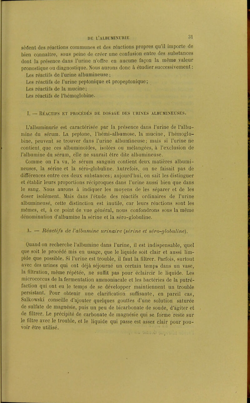 sèdent des réactions communes et des réactions propres qu’il importe de bien connaître, sous peine de créer une confusion entre des substances dont la présence dans l’urine n’oIVre en aucune façon la même valeur pronostique ou diagnostique. Nous aurons donc à étudier successivement : Les réactifs de l’urine albumineuse; Les réactifs de l’urine peptonique et propeptonique; Les réactifs de la mucine ; Les réactifs de l’hémoglobine. I. — Réactifs et procédés de dosage des urines albumineuses. L’albuminurie est caractérisée par la présence dans l’urine de l’albu- mine du sérum. La peptone, l’hémi-albumose, la mucine, l’hémoglo- bine, peuvent se trouver dans l’urine albumineuse; mais si l’urine ne contient, que ces albuminoïdes, isolées ou mélangées, à l’exclusion de l’albumine du sérum, elle ne saurait être dite albumineuse. Comme on l’a vu, le sérum sanguin contient deux matières albumi- neuses, la sérine et la séro-globuline. Autrefois, on ne faisait pas de différences entre ces deux substances; aujourd’hui, on sait les distinguer et établir leurs proportions réciproques dans l’urine aussi bien que dans le sang. Nous aurons à indiquer les moyens de les séparer et de les doser isolément. Mais dans l’étude des réactifs ordinaires de l’urine albumineuse, cette distinction est inutile, car leurs réactions sont les mêmes, et, à ce point de vue général, nous confondrons sous la même dénomination d’albumine la sérine et la séro-globuline. A. — Réactifs de l’albumine urinaire (sérine et séro-globuline). Quand on recherche l’albumine dans l’urine, il est indispensable, quel que soit le procédé mis en usage, que le liquide soit clair et aussi lim- pide que possible. Si l’urine est trouble, il faut la filtrer. Parfois, surtout avec des urines qui ont déjà séjourné un certain temps dans un vase, la filtration, même répétée, ne suffit pas pour éclaircir le liquide. Les mierococcus de la fermentation ammoniacale et les bactéries de la putré- faction qui ont eu le temps de se développer maintiennent un trouble persistant. Pour obtenir une clarification suffisante, en pareil cas, Salkowski conseille d’ajouter quelques gouttes d’une solution saturée de sulfate de magnésie, puis un peu de bicarbonate de soude, d’agiter et de filtrer. Le précipité de carbonate de magnésie qui se forme reste sur le filtre avec le trouble, et le liquide qui passe est assez clair pour pou- voir être utilisé. ' ‘ ‘ '