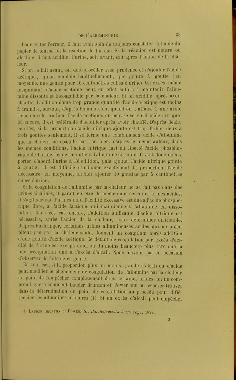 Pour éviter l’erreur, il faut avoir soin do toujours constater, à l’aide du papier de tournesol, la réaction de l’urine. Si la réaction esL neutre ou alcaline, il faut acidifier l’urine, soit avant, soit après l’action de la cha- leur. Si on le fait avant, on doit procéder avec prudence et n’ajouter l’acide acétique, qu’on emploie habituellement, que goutte à goutte (en moyenne, une goutte pour 10 centimètres cubes d’urine). Un excès, même insignifiant, d’acide acétique, peut, en effet, suffire à maintenir l'albu- mine dissoute et incoagulable par la chaleur. Si on acidifie, après avoir chauffé, l’addition d’une trop grande quantité d’acide acétique est moins à craindre, surtout, d’après Hammarsten, quand on a affaire à une urine riche en sels. Au lieu d’acide acétique, on peut se servir d’acide nitrique. Ici encore, il est préférable d’acidifier après avoir chauffé. D’après Beale, en effet, si la proportion d’acide nitrique ajouté est trop faible, deux à trois gouttes seulement, il se forme une combinaison acide d’albumine que la chaleur ne coagule pas; ou bien, d’après le même auteur, dans les mêmes conditions, l’acide nitrique met en liberté l’acide phospho- rique de l’urine, lequel maintient l’albumine dissoute. 11 vaut donc mieux porter d’abord l’urine à l’ébullition, puis ajouter l'acide nitrique goutte à goutte; il est difficile d’indiquer exactement la proportion d’acide nécessaire; en moyenne, on doit ajouter 10 gouttes par 5 centimètres cubes d’urine. Si la coagulation de l’albumine par la chaleur ne se fait pas dans des urines alcalines, il paraît en être de même dans certaines urines acides. 11 s’agit surtout d’urines dont l’acidité excessive est due àl’acide phospho- rique libre, à l’acide lactique, qui maintiennent l’albumine en disso- lution. Dans ces cas encore, l’addition suffisante d’acide nitrique est nécessaire, après l’action de la chaleur, pour déterminer un trouble. D’après Furbringer, certaines urines albumineuses acides, qui ne préci- pitent pas par la chaleur seule, donnent un coagulum après addition d’une goutte d’acide acétique. Ce défaut de coagulation par excès d’aci- dité de l’urine est exceptionnel ou du moins beaucoup plus rare que la non-précipitation due à l’excès d’alcali. Nous n’avons pas eu occasion d’observer de faits de ce genre. En tout cas, si la proportion plus ou moins grande d’alcali ou d’acide peut modifier le phénomène de coagulation de l’albumine par la chaleur au point de 1 empêcher complètement dans certaines urines, on ne com- prend guère comment Lauder Brunton et Power ont pu espérer trouver dans la détermination du point de coagulation un procédé pour diffé- rencier les albumines urinaires (l). Si un excès d’alcali peut empêcher (1) Laudeii Brumom et Power, Si. üartliolomew’s hosp. rep., 1K77. 3