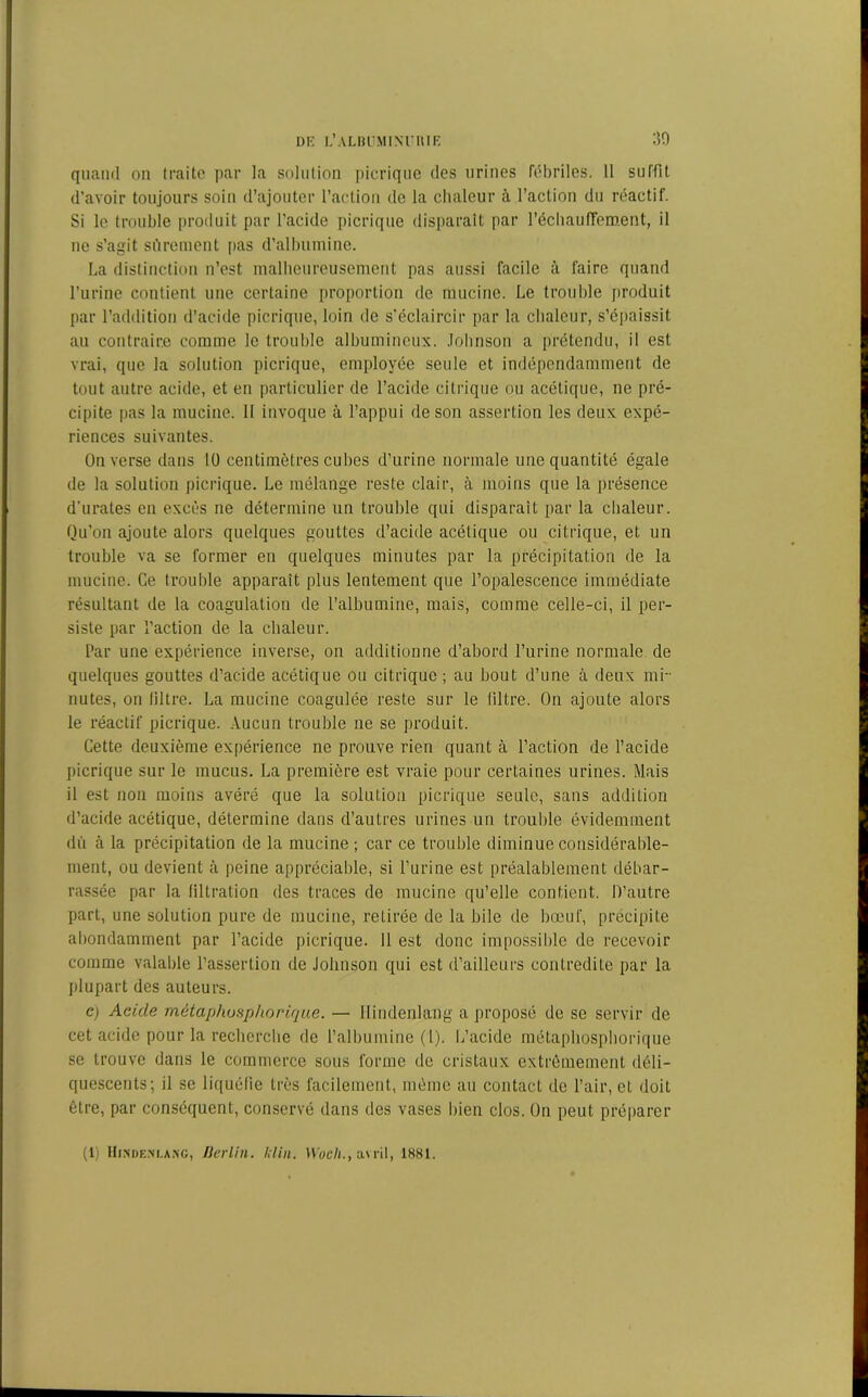 quand on traite par la solution picrique des urines fébriles. 11 suffit d’avoir toujours soin d’ajouter l’action de la chaleur à l’action du réactif. Si le trouble produit par l'acide picrique disparait par réchauffement, il ne s’agit sûrement pas d'albumine. La distinction n’est malheureusement pas aussi facile à faire quand l’urine contient une certaine proportion de mucine. Le trouble produit par l’addition d’acide picrique, loin de s’éclaircir par la chaleur, s’épaissit au contraire comme le trouble albumineux. Johnson a prétendu, il est vrai, que la solution picrique, employée seule et indépendamment de tout autre acide, et en particulier de l’acide citrique ou acétique, ne pré- cipite pas la mucine. II invoque à l’appui de son assertion les deux expé- riences suivantes. On verse dans 10 centimètres cubes d’urine normale une quantité égale de la solution picrique. Le mélange reste clair, à moins que la présence d’urates en excès ne détermine un trouble qui disparait par la chaleur. Qu'on ajoute alors quelques gouttes d’acide acétique ou citrique, et un trouble va se former en quelques minutes par la précipitation de la mucine. Ce trouble apparaît plus lentement que l’opalescence immédiate résultant de la coagulation de l’albumine, mais, comme celle-ci, il per- siste par l’action de la chaleur. Par une expérience inverse, on additionne d’abord l’urine normale de quelques gouttes d’acide acétique ou citrique ; au bout d’une à deux mi- nutes, on filtre. La mucine coagulée reste sur le filtre. On ajoute alors le réactif picrique. Aucun trouble ne se produit. Cette deuxième expérience ne prouve rien quant à l’action de l’acide picrique sur le mucus. La première est vraie pour certaines urines. Mais il est non moins avéré que la solution picrique seule, sans addition d’acide acétique, détermine dans d’autres urines un trouble évidemment dû à la précipitation de la mucine; car ce trouble diminue considérable- ment, ou devient à peine appréciable, si l’urine est préalablement débar- rassée par la filtration des traces de mucine qu’elle contient. D’autre part, une solution pure de mucine, retirée de la bile de bœuf, précipite abondamment par l’acide picrique. Il est donc impossible de recevoir comme valable l’assertion de Johnson qui est d’ailleurs contredite par la plupart des auteurs. c) Acide mêtaphosphorique. — Hindenlang a proposé de se servir de cet acide pour la recherche de l’albumine (1). L’acide mêtaphosphorique se trouve dans le commerce sous forme de cristaux extrêmement déli- quescents; il se liquéfie très facilement, même au contact de l’air, et doit être, par conséquent, conservé dans des vases bien clos. On peut préparer (1) Hindenlang, Berlin, klin. Woch., avril, 1881.