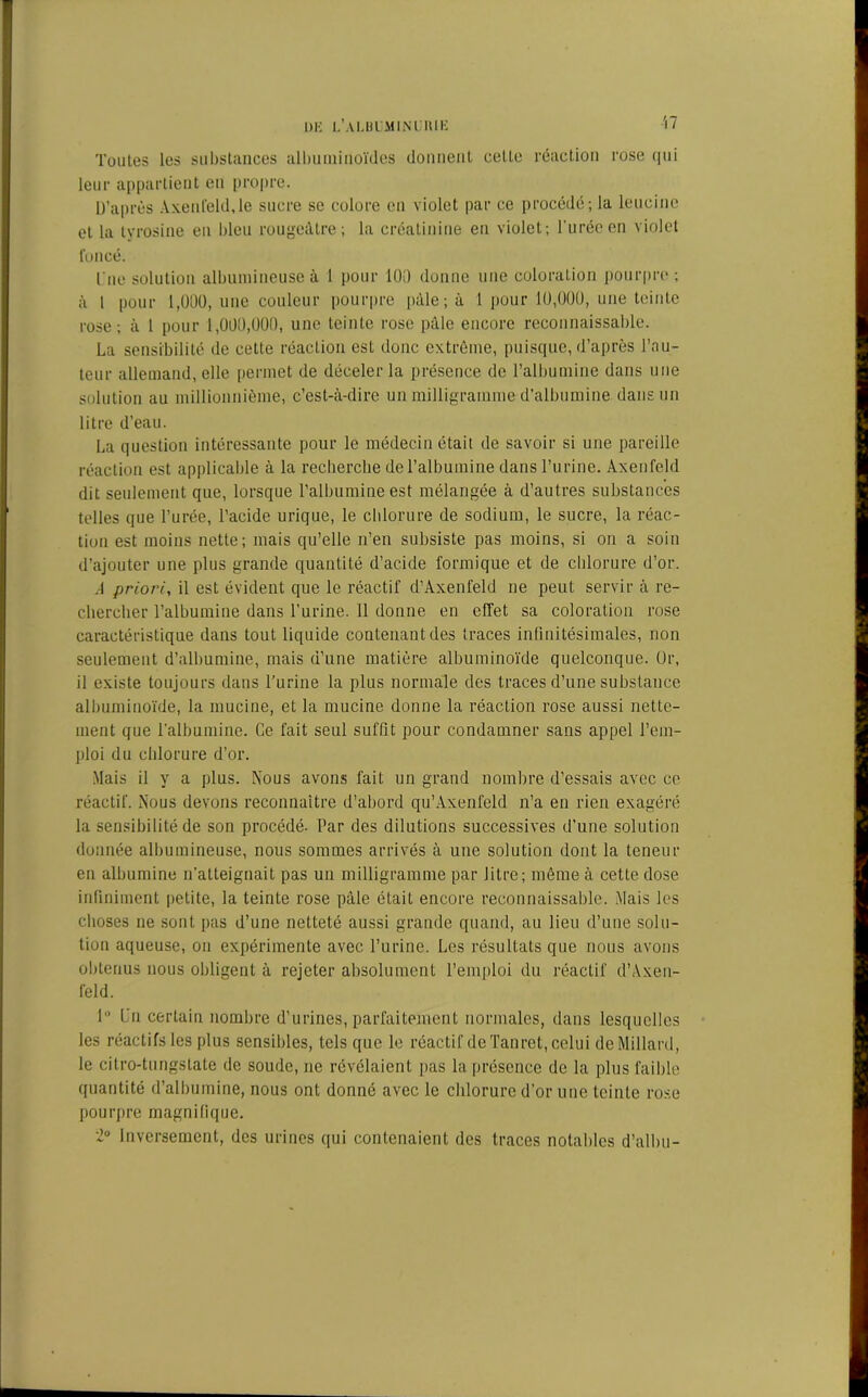 Toutes les substances albuminoïdes donnent cette réaction rose qui leur appartient en propre. D’après Axenfeld.le sucre se colore en violet par ce procédé; la leucine et la tyrosine eu bleu rougeâtre; la créatinine eu violet; l'urée en violet foncé. lue solution albumineuse à 1 pour 100 donne une coloration pourpre; à l pour 1,000, une couleur pourpre pâle; à 1 pour 10,000, une teinte rose; à 1 pour 1,000,000, une teinte rose pâle encore reconnaissable. La sensibilité de cette réaction est donc extrême, puisque, d’après l’au- teur allemand, elle permet de déceler la présence de l’albumine dans une solution au millionnième, c’est-à-dire un milligramme d’albumine dans un litre d’eau. La question intéressante pour le médecin était de savoir si une pareille réaction est applicable à la recherche de l’albumine dans l’urine. Axenfeld dit seulement que, lorsque l’albumine est mélangée à d’autres substances telles que l’urée, l’acide urique, le chlorure de sodium, le sucre, la réac- tion est moins nette; mais qu’elle n’en subsiste pas moins, si on a soin d’ajouter une plus grande quantité d’acide formique et de chlorure d’or. A priori, il est évident que le réactif d’Axenfeld ne peut servir à re- chercher l’albumine dans l’urine. 11 donne en effet sa coloration rose caractéristique dans tout liquide contenant des traces infinitésimales, non seulement d’albumine, mais d’une matière albuminoïde quelconque. Or, il existe toujours dans l’urine la plus normale des traces d’une substance albuminoïde, la mucine, et la mucine donne la réaction rose aussi nette- ment que l’albumine. Ce fait seul suffit pour condamner sans appel l’em- ploi du chlorure d’or. Mais il y a plus. Nous avons fait un grand nombre d’essais avec ce réactif. Nous devons reconnaître d’abord qu’Axenfeld n’a en rien exagéré la sensibilité de son procédé. Par des dilutions successives d’une solution donnée albumineuse, nous sommes arrivés à une solution dont la teneur en albumine n'atteignait pas un milligramme par litre; même à cette dose infiniment petite, la teinte rose pâle était encore reconnaissable. Mais les choses ne sont pas d’une netteté aussi grande quand, au lieu d’une solu- tion aqueuse, on expérimente avec l’urine. Les résultats que nous avons obtenus nous obligent à rejeter absolument l’emploi du réactif d’Axen- feld. 1° Un certain nombre d’urines, parfaitement normales, dans lesquelles les réactifs les plus sensibles, tels que le réactif de Tanret, celui de Millard, le citro-tungstate de soude, ne révélaient pas la présence de la plus faible quantité d’albumine, nous ont donné avec le chlorure d'or une teinte rose pourpre magnifique. 2° Inversement, des urines qui contenaient des traces notables d’albu-