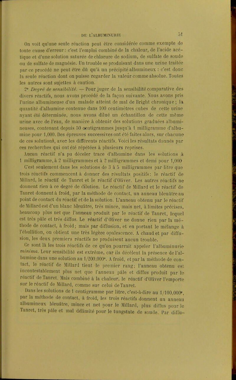 On voit qu’une seule réaction peut être considérée comme exempte de toute cause d’erreur: c’est l’emploi combiné de la chaleur, de l’acide acé- tique et d’une solution saturée de chlorure de sodium, de sulfate de soude ou de sulfate de magnésie. Un trouble se produisant dans une urine traitée par ce procédé ne peut être dû qu’à un précipité albumineux : c’est donc la seule réaction dont on puisse regarder la valeur comme absolue. Toutes les autres sont sujettes à caution. 2° Degré de sensibilité. — Pour juger de la sensibilité comparative des divers réactifs, nous avons procédé de la façon suivante. Nous avons pris l’urine albumineuse d’un malade atteint de mal de Bright chronique; la quantité d’albumine contenue dans 100 centimètres cubes de cette urine ayant été déterminée, nous avons dilué un échantillon de cette même urine avec de l’eau, de manière à obtenir des solutions graduées albumi- neuses, contenant depuis 50 centigrammes jusqu'à 1 milligramme d’albu- mine pour 1,000. Des épreuves successives ont été faites alors, sur chacune de ces solution^, avec les différents réactifs. Voici les résultats donnés par ces recherches qui ont été répétées à plusieurs reprises. Aucun réactif n’a pu déceler trace d’albumine dans les solutions à 1 milligramme, à 2 milligrammes et à 2 milligrammes et demi pour 1,000 C’est seulement dans les solutions de 3 à 5 milligrammes par litre que trois réactifs commencent à donner des résultats positifs: le réactif de Millard, le réactif de Tanret et le réactif d’Oliver. Les autres réactifs ne donnent rien à ce degré de dilution. Le réactif de Millard et le réactif de Tanret donnent à froid, par la méthode de contact, un anneau bleuâtre au point de contact du réactif et de la solution. L’anneau obtenu par le réactif de Millard est d’un blanc bleuâtre, très mince, mais net, à limites précises, beaucoup plus net que l’anneau produit par le réactif de Tanret, lequel est très pâle et très diffus. Le réactif d’Oliver ne donne rien par la mé- thode de contact, à froid; mais par diffusion, et en portant le mélange à l’ébullition, on obtient une très légère opalescence. A chaud et par diffu- sion, les deux premiers réactifs ne produisent aucun trouble. Ce sont là les trois réactifs de ce qu’on pourrait appeler l’albuminurie minima. Leur sensibilité est extrême, car ils décèlent la présence de l’al- bumine dans une solution au 1/200,000e. A froid, et par la méthode de con- tact, le réactif de Millard tient le premier rang; l’anneau obtenu est incontestablement plus net que l’anneau pâle et diffus produit par le réactil de Tanret. Mais combiné à la chaleur, le réactif d’Oliver l’emporte sur le réactif de Millard, comme sur celui de Tanret. Dans les solutions de 1 centigramme par litre, c’est-à-dire au 1/100,000?, par la méthode de contact, à froid, les trois réactifs donnent un anneau albumineux bleuâtre, mince et net pour le Millard, plus diffus pour le Tanret, très pâle et mal délimité pour le tungstate de soude. Par difi’u-