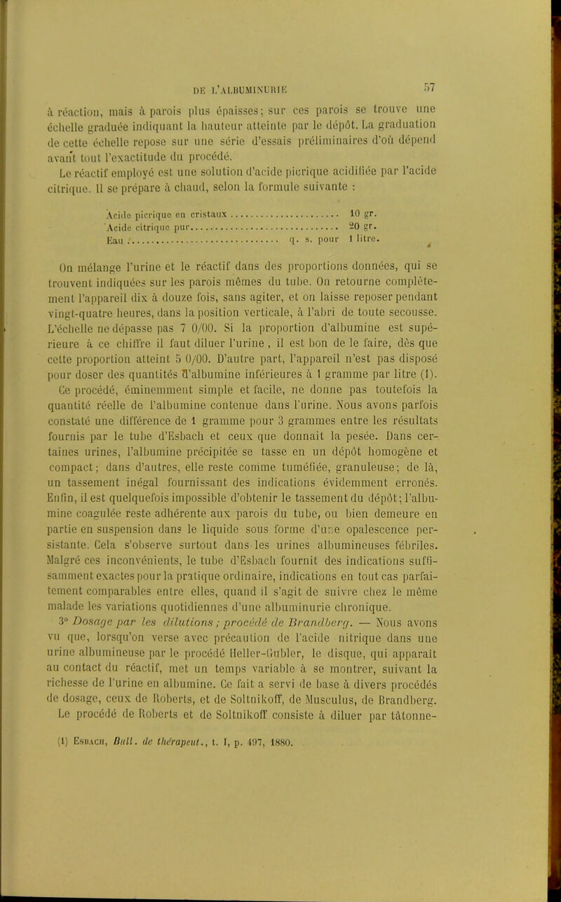 à réaction, niais à parois plus épaisses; sur ces parois se trouve une échelle graduée indiquant la hauteur atteinte par le dépôt. La graduation de cette échelle repose sur une série d’essais préliminaires d’où dépend avant tout l’exactitude du procédé. Le réactif employé est une solution d’acide pierique acidifiée par l’acide citrique. Il se prépare à chaud, selon la formule suivante : Acide pierique en cristaux 10 gr. Acide citrique pur -O gr. Eau q. s. pour 1 litre. Un mélange l’urine et le réactif dans des proportions données, qui se trouvent indiquées sur les parois mêmes du tube. Un retourne complète- ment l’appareil dix à douze fois, sans agiter, et on laisse reposer pendant vingt-quatre heures, dans la position verticale, à l’abri de toute secousse. L’échelle ne dépasse pas 7 0/00. Si la proportion d’albumine est supé- rieure à ce chiffre il faut diluer l’urine , il est bon de le faire, dès que celte proportion atteint 5 0/00. D’autre part, l’appareil n’est pas disposé pour doser des quantités ü’albumine inférieures à 1 gramme par litre (1). Ce procédé, éminemment simple et facile, ne donne pas toutefois la quantité réelle de l’albumine contenue dans l'urine. Nous avons parfois constaté une différence de 1 gramme pour 3 grammes entre les résultats fournis par le tube d’Esbach et ceux que donnait la pesée. Dans cer- taines urines, l’albumine précipitée se tasse en un dépôt homogène et compact; dans d’autres, elle reste comme tuméfiée, granuleuse; de là, un tassement inégal fournissant des indications évidemment erronés. Enfin, il est quelquefois impossible d’obtenir le tassement du dépôt; l'albu- mine coagulée reste adhérente aux parois du tube, ou bien demeure en partie en suspension dans le liquide sous forme d’une opalescence per- sistante. Cela s’observe surtout dans les urines albumineuses fébriles. Malgré ces inconvénients, le tube d’Esbach fournit des indications suffi- samment exactes pour la pratique ordinaire, indications en tout cas parfai- tement comparables entre elles, quand il s’agit de suivre chez le même malade les variations quotidiennes d’une albuminurie chronique. 3° Dosage par les dilations ; procédé de Brandberg. — Nous avons vu que, lorsqu’on verse avec précaution de l’acide nitrique dans une urine albumineuse par le procédé Heller-Gubler, le disque, qui apparaît au contact du réactif, met un temps variable à se montrer, suivant la richesse de l’urine en albumine. Ce fait a servi de base à divers procédés de dosage, ceux de Roberts, et de Sollnikoff, de Musculus, de Brandberg. Le procédé de Roberts et de Soltnikoff consiste à diluer par tâtonne- (1) Esuacii, Hitll. (le thérapcul., t. I, p. 497, 1880.