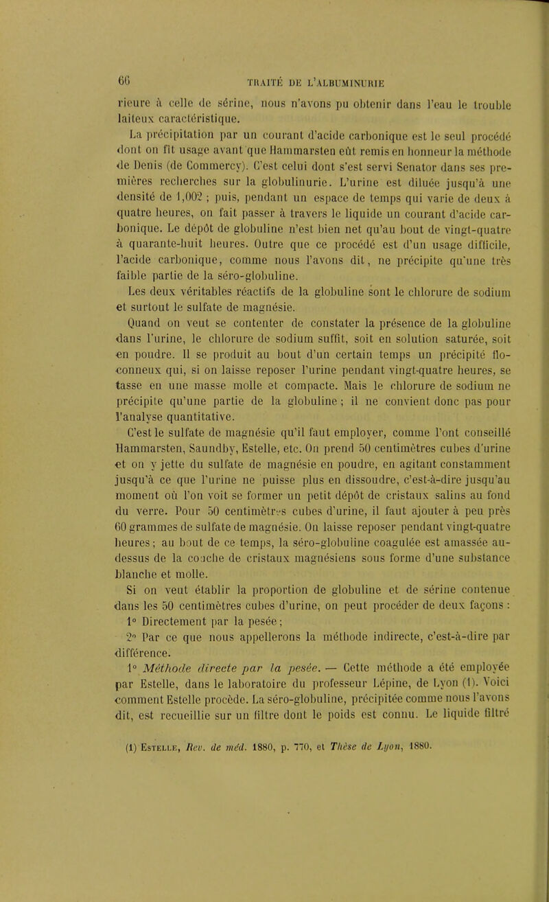 rieure à celle de sérine, nous n’avons pu obtenir dans l’eau le trouble laiteux caractéristique. La précipitation par un courant d’acide carbonique est le seul procédé dont on lit usage avant que Hammarsten eût remis en honneur la méthode de Denis (de Commerev). C’est celui dont s’est servi Senator dans ses pre- mières recherches sur la globulinurie. L’urine est diluée jusqu’à une densité de 1,002 ; puis, pendant un espace de temps qui varie de deux à quatre heures, on fait passer à travers le liquide un courant d’acide car- bonique. Le dépôt de globuline n’est bien net qu’au bout de vingt-quatre à quarante-huit heures. Outre que ce procédé est d’un usage diflicile, l’acide carbonique, comme nous l’avons dit, ne précipite qu’une très faible partie de la séro-globuline. Les deux véritables réactifs de la globuline sont le chlorure de sodium et surtout le sulfate de magnésie. Quand on veut se contenter de constater la présence de la globuline dans l’urine, le chlorure de sodium suffit, soit en solution saturée, soit en poudre. 11 se produit au bout d’un certain temps un précipité flo- conneux qui, si on laisse reposer l’urine pendant vingt-quatre heures, se tasse en une masse molle et compacte. Mais le chlorure de sodium ne précipite qu’une partie de la globuline; il ne convient donc pas pour l’analyse quantitative. C’est le sulfate de magnésie qu’il faut employer, comme l’ont conseillé Hammarsten, Saundby, Estelle, etc. On prend 50 centimètres cubes d’urine et on y jette du sulfate de magnésie en poudre, en agitant constamment jusqu’à ce que l’urine ne puisse plus en dissoudre, c’est-à-dire jusqu’au moment où l’on voit se former un petit dépôt de cristaux salins au fond du verre. Pour 50 centimètres cubes d’urine, il faut ajouter à peu près 60 grammes de sulfate de magnésie. On laisse reposer pendant vingt-quatre heures; au bout de ce temps, la séro-globuiine coagulée est amassée au- dessus de la couche de cristaux magnésiens sous forme d’une substance blanche et molle. Si on veut établir la proportion de globuline et de sérine contenue dans les 50 centimètres cubes d’urine, on peut procéder de deux façons : 1° Directement par la pesée; 2° Par ce que nous appellerons la méthode indirecte, c’est-à-dire par différence. 1° Méthode directe par la pesée. — Cette méthode a été employée par Estelle, dans le laboratoire du professeur Lépine, de Lyon (1). '\oici comment Estelle procède. La séro-globuline, précipitée comme nous l’avons dit, est recueillie sur un filtre dont le poids est connu. Le liquide filtré (1) Estelle, Rev. de méd. 1880, p. 170, et Thèse de Lyon, 1880.