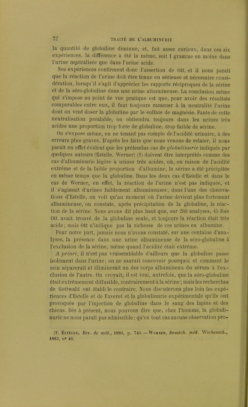 la quantité do globuline diminue, et, fait assez curieux, dans ces six expériences, la différence a été la même, soit 1 gramme en moins dans l’urine neutralisée que dans l’urine acide. Nos expériences confirment donc l’assertion de Ott, et il nous parait que la réaction de l’urine doit être tenue en sérieuse et nécessaire consi- dération, lorsqu'il s’agit d’apprécier les rapports réciproques de la sérine et de la séro-globuline dans une urine albumineuse. La conclusion même qui s’impose au point de vue pratique est que, pour avoir des résultats comparables entre eux, il faut toujours ramener à la neutralité l’urine dont on veut doser la globuline par le sulfate de magnésie. Faute de cette neutralisation préalable, on obtiendra toujours dans les urines très acides une proportion trop forte de globuline, trop faible de sérine. On s’expose même, en ne tenant pas compte de l’acidité urinaire, à des erreurs plus graves. D’après les faits que nous venons de relater, il nous paraît en effet évident que les prétendus cas de globulinurie indiqués par quelques auteurs (Estelle, Werner).(l) doivent être interprétés comme des cas d’albuminurie légère à urines très acides, où, en raison de l’acidité extrême et de la faible proportion d’albumine, la sérine a été précipitée en même temps que la globuline. Dans les deux cas d’Estelle et dans le cas de Werner, en effet, la réaction de l’urine n’est pas indiquée, et il s’agissait d’urines faiblement albumineuses; dans l’une des observa- tions d’Estelle, on voit qu’au moment où l’urine devient plus fortement albumineuse, on constate, après précipitation de la globuline, la réac- tion de la sérine. Nous avons dit plus liaut que, sur 260 analyses, 45 fois Ott avait trouvé de la globuline seule, et toujours la réaction était très acide; mais Ott n’indique pas la richesse de ces urines en albumine. Pour notre part, jamais nous n’avons constaté, sur une centaine d’ana- lyses, la présence dans une urine albumineuse de la séro-globuline à l’exclusion de la sérine, même quand l’acidité était extrême. A priori, il n’est pas vraisemblable d’ailleurs que la globuline passe isolément dans l’urine; on ne saurait concevoir pourquoi et comment le rein séparerait et éliminerait un des corps albumineux du sérum à l’ex- clusion de l’autre. On croyait, il est vrai, autrefois, que la séro-globuline était extrêmement diffusible, contrairement à la sérine ; mais les recherches de Gottwald ont établi le contraire. Nous discuterons plus loin les expé- riences d’Estelle et de Faveret et la globulinurie expérimentale qu’ils ont provoquée par l’injection de globuline dans le sang des lapins et des chiens. Dès à présent, nous pouvons dire que, chez l’homme, la globuli- nurie ne nous paraît pas admissible ; qu’en tout cas aucune observation pro- fil Estelle, üev. de méd., 1SS0, p. 740. — AVkrner, Deustch. mdd. Wochensch., 1880, n° 46.