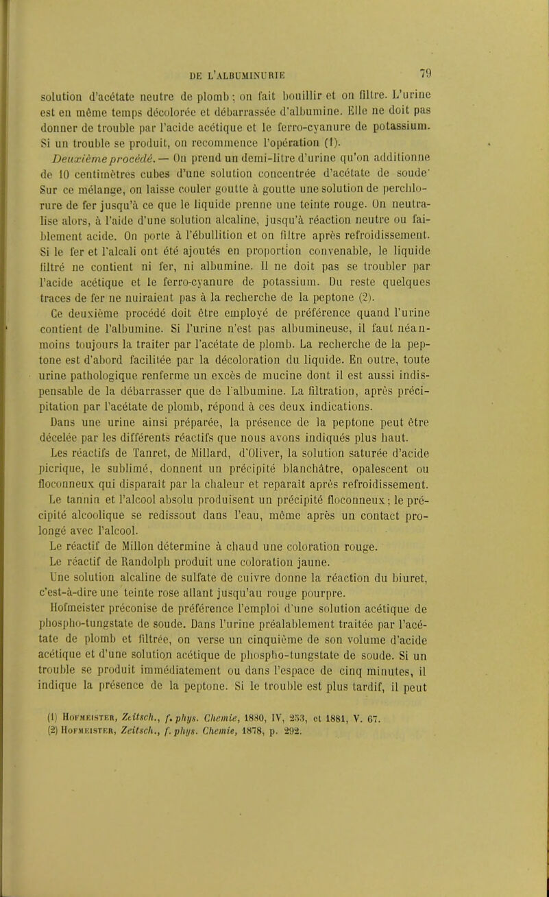 solation d’acétate neutre de plomb; on fait bouillir et on filtre. L’urine est en même temps décolorée et débarrassée d'albumine. Bile ne doit pas donner de trouble par l’acide acétique et le ferro-cyanure de potassium. Si un trouble se produit, on recommence l’opération (I). Deuxième procédé. — On prend un demi-litre d’urine qu’on additionne de 10 centimètres cubes d’une solution concentrée d’acétate de soude' Sur ce mélange, on laisse couler goutte à goutte une solution de perchlo- rure de fer jusqu’à ce que le liquide prenne une teinte rouge. On neutra- lise alors, à l’aide d'une solution alcaline, jusqu’à réaction neutre ou fai- blement acide. On porte à l’ébullition et on filtre après refroidissement. Si le fer et l’alcali ont été ajoutés en proportion convenable, le liquide filtré ne contient ni fer, ni albumine. 11 ne doit pas se troubler par l’acide acétique et le ferro-cyanure de potassium. Du reste quelques traces de fer ne nuiraient pas à la recherche de la peptone (2). Ce deuxième procédé doit être employé de préférence quand l’urine contient de l’albumine. Si l’urine n’est pas albumineuse, il faut néan- moins toujours la traiter par l'acétate de plomb. La recherche de la pep- tone est d’abord facilitée par la décoloration du liquide. En outre, toute urine pathologique renferme un excès de mucine dont il est aussi indis- pensable de la débarrasser que de l'albumine. La filtration, après préci- pitation par l’acétate de plomb, répond à ces deux indications. Dans une urine ainsi préparée, la présence de la peptone peut être décelée par les différents réactifs que nous avons indiqués plus haut. Les réactifs de Tanret, de Millard, d’Oliver, la solution saturée d’acide picrique, le sublimé, donnent un précipité blanchâtre, opalescent ou floconneux qui disparait par la chaleur et réparait après refroidissement. Le tannin et l’alcool absolu produisent un précipité floconneux; le pré- cipité alcoolique se redissout dans l’eau, même après un contact pro- longé avec l’alcool. Le réactif de Millon détermine à chaud une coloration rouge. Le réactif de Randolph produit une coloration jaune. Une solution alcaline de sulfate de cuivre donne la réaction du biuret, c’est-à-dire une teinte rose allant jusqu’au rouge pourpre. Hormeister préconise de préférence l’emploi d’une solution acétique de phospho-tungstate de soude. Dans l’urine préalablement traitée par l’acé- tate de plomb et filtrée, on verse un cinquième de son volume d’acide acétique et d’une solution acétique de phospho-tungstate de soude. Si un trouble se produit immédiatement ou dans l’espace de cinq minutes, il indique la présence de la peptone. Si le trouble est plus tardif, il peut (1) Hokmeister, Ztitsch., f.pliys. Chemie, 1830, IV, 253, cl 1881, V. 67. (2) Hofmeister, Zeitsck., /'. phijs. Chemie, 1878, p. 292.