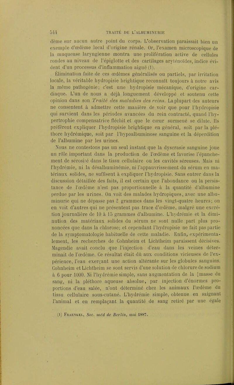 dème sur aucun autre point du corps. L’observation paraissait bien un exemple d’œdème local d’origine rénale. Or, l’examen microscopique de la muqueuse laryngienne montra une prolifération active de cellules rondes au niveau de l’épiglotte et des cartilages aryténoïdes, indice évi- dent d’un processus d’inflammation aiguë (1). Élimination faite de ces œdèmes généralisés ou partiels, par irritation locale, la véritable bydropisie brightique reconnaît toujours à notre avis la même pathogénie; c’est une hydropisio mécanique, d’origine car- diaque. L’un de nous a déjà longuement développé et soutenu cette opinion dans son Traité des maladies des reins. La plupart des auteurs ne consentent à admettre cette manière de voir que pour 1h ydropisie qui survient dans les périodes avancées du rein contracté, quand l’hy- pertrophie compensatrice fléchit et que le cœur surmené se dilate. Ils préfèrent expliquer l’hydropisie brightique en général, soit par la plé- thore hydrémique, soit par l’hypoalbuminose sanguine et la déperdition de l’albumine par les urines. Nous ne contestons pas un seul instant que la dyscrasie sanguine joue un rôle important dans la production de l’œdème et favorise l’épanche- ment de sérosiié dans le tissu cellulaire ou les cavités séreuses. Mais ni l’hydrémie, ni la désalbuminémie, ni l’appauvrissement du sérum en ma- tériaux solides, ne suffisent à expliquer l’hvdropisie. Sans entrer dans la discussion détaillée des faits, il est certain que l’abondance ou la persis- tance de l’œdème n’est pas proportionnelle à la quantité d’albumine perdue par les urines. On voit des malades hydropiques, avec une albu- minurie qui ne dépasse pas 2 grammes dans les vingt-quatre heures; on en voit d’autres qui ne présentent pas trace d’œdème, malgré une excré- tion journalière de 10 à 15 grammes d’albumine. L’hydrémie et la dimi- nution des matériaux solides du sérum ne sont nulle part plus pro- noncées que dans la chlorose; et cependant l’hydropisie ne fait pas partie de la symptomatologie habituelle de cette maladie. Enfin, expérimenta- lement, les recherches de Cohnheim et Lichtheim paraissent décisives. Magendie avait conclu que l’injection d’eau dans les veines déter- minait de l’œdème. Ce résultat était dû aux conditions vicieuses de l’ex- périence, l’eau exerçant une action altérante sur les globules sanguins. Cohnheim et Lichtheim se sont servis d’une solution de chlorure de sodium à 6 pour 1000. Ni l’hydrémie simple, sans augmentation de la [masse du sang, ni la pléthore aqueuse absolue, par injection d’énormes pro- portions d’eau salée, n’ont déterminé chez les animaux l’œdème du tissu cellulaire sous-cutané. L’hydrémie simple, obtenue en saignant l’animal et en remplaçant la quantité de sang retiré par une égale (1) Fiuenkei., Soc. mêd de Berlin, mai 1887.