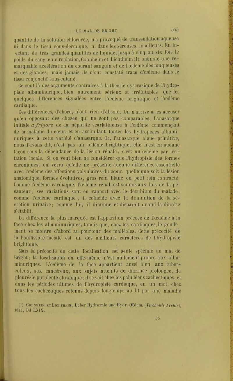 5-55 quantité de la solution clilorurée, n’a provoqué de transsudation aqueuse ni dans le tissu sous-dermique, ni dans les séreuses, ni ailleurs. En in- ectant de très grandes quantités de liquide, jusqu’à cinq ou six fois le poids du sang en circulation,Gohnlieim et Liclitlieim (1) ont noté une re- marquable accélération du courant sanguin et de l’oedème des muqueuses et des glandes; mais jamais ils n’ont constaté trace d'œdème dans le tissu conjonctif sous-cutané. Ce sont là des arguments contraires à la théorie dvscrasique de l’hydro- pisie albuminurique, bien autrement sérieux et irréfutables que les quelques différences signalées entre l’oedème brightique et l’oedème cardiaque. Ces différences, d’abord, n’ont rien d’absolu. Un n’arrive à les accuser qu’en opposant des choses qui ne sont pas comparables, l’anasarque initiale a frigore de la néphrite scarlatineuse à l’œdème commençant de la maladie du cœur, et en assimilant toutes les hvdropisies albumi- nuriques à cette variété d’anasarque. Or, l’anasarquc aiguë primitive, nous l’avons dit, n’est pas un œdème brightique, elle n’est en aucune façon sous la dépendance de la lésion rénale; c’est un œdème par irri- tation locale. Si on veut bien ne considérer que l’hydropisie des formes chroniques, on verra qu’elle ne présente aucune différence essentielle avec l’œdème des affections valvulaires du cœur, quelle que soit la lésion anatomique, formes évolutives, gros rein blanc ou petit rein contracté. Comme l’œdème cardiaque, l’œdème rénal est soumis aux lois de la pe- santeur; ses variations sont en rapport avec le décubitus du malade; comme l’œdème cardiaque , il coïncide avec la diminution de la sé- crétion urinaire; comme lui, il diminue et disparaît quand la diurèse s’établit. La différence la plus marquée est l’apparition précoce de l’œdème à la face chez les albuminuriques, tandis que, chez les cardiaques, le gonfle- ment se montre d’abord au pourtour des malléoles. Cette précocité de la bouffissure faciale est un des meilleurs caractères de l’hydropisie brightique. Mais la précocité de cette localisation est seule spéciale au mal de llright; la localisation en elle-même n’est nullement propre aux albu- minuriques. L’œdème de la face appartient aussi bien aux tuber- culeux, aux cancéreux, aux sujets atteints de diarrhée prolongée, de pleurésie purulente chronique; il se voit chez les paludéens cachectiques, et dans les périodes ultimes de l’hydropisie cardiaque, en un mot, chez tous les cachectiques retenus depuis longtemps au lit par une maladie (]) Cnii.MiKui kt Liciitiij im, Uebcr Hydromic uucl Bydr. GEdcm. [Yirdww's Arcliiv), 1877, Dd LXIX. 35