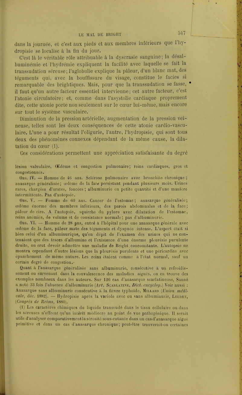 dans la journée, et c’est aux pieds et aux membres inférieurs que lhy- dropisie se localise à la lin du jour. C’est là le véritable rôle attribuable à la dyscrasie sanguine; la désal- buminémie et l'hydrémie expliquent la facilité avec laquelle se lait la transsudation séreuse; l’aglobulie explique la pâleur, d’un blanc mat, des téguments qui, avec la bouffissure du visage, constitue le faciès si remarquable des brightiques. Mais, pour que la transsudation se lasse, il faut qu’un autre facteur essentiel intervienne; cet autre facteur, c’est l’atonie circulatoire; et, comme dans l’asystolic cardiaque proprement dite, cette atonie porte non seulement sur le cœur lui-même, mais encore sur tout le système vasculaire. Diminution de la pression artérielle, augmentation de la pression vei- neuse, telles sont les deux conséquences de cette atonie cardio-vascu- laire. L’une a pour résultat l’oligurie, l'autre, l’hydropisie, qui sont tous deux des phénomènes connexes dépendant de la même cause, la dila- tation du cœur (1). Ces considérations permettent une appréciation satisfaisante du degré lésion valvulaire. Œdème et congestion pulmonaire; reins cardiaques, gros cl congestionnes. Ubs. IV. — Homme de 46 ans. Sclérose pulmonaire avec bronchite chronique ; anasarque généralisée; œdème de la face persistant pendant plusieurs mois. Urines rares, chargées d’urates, foncées ; albuminurio en petite quantité et d’une manière intermittente. Pas d’autopsie. Obs. V. — Femme de 60 ans. Cancer de l’estomac; anasarque généralisée; œdème énorme des membres inférieurs, des parois abdominales et do la face; pâleur de cire. A l'autopsie, squirrhe du pylore avec dilatation de l’estomac, reins anémiés, de volume et de consistance normale; pas d’albuminurie. Obs. VI. — Homme de 28 ans, entré à l’hôpital pour une anasarque générale avec œdème de la face, pâleur mate des téguments et dyspnée intense. L’aspect était si bien celui d’un albuminurique, qu’en dépit de l’examen des urines qui ne con- tenaient que des traces d’albumine et l’existence d’une énorme pleurésie purulente droite, ou crut devoir admettre une maladie de Bright concomitante. L’autopsie ne montra cependant d’autre lésions que la pleurésie purulente et une péricardite avec épanchement de même nature. Les reins ôtaient comme à l’état normal, sauf un certain degré de congestion.- Quant à l’anasarque généralisée sans albuminurie, consécutive à un refroidis- sement ou survenant dans la convalescence des maladies aiguës, on en trouve des exemples nombreux dans les auteurs. Sur 126 cas d’anasarque scarlatineuse, Sauné a note 33 fois l’absence d’albuminurie {Art. Scaulatine, Dict. encgclop.) Voir aussi : Anasarque sans albuminurie consécutive à la fièvre typhoïde, Millaud (Union médi- cale, déc. 1882). — Hydropisie après la variole avec ou sans albuminuiie, Leldet, (Congrès de Reims, 1880). (1) Les caractères chimiques du liquide transsudé dans le tissu cellulaire ou dans les séreuses n’offrent qu’un intérêt médiocre au point de vue pathogénique. 11 serait utile d’analyser comparativement la sérosité sous-cutanée dans un cas d’anasarque aiguë primitive et dans un cas d'anasarque chronique; peut-être trouverait-on certaines