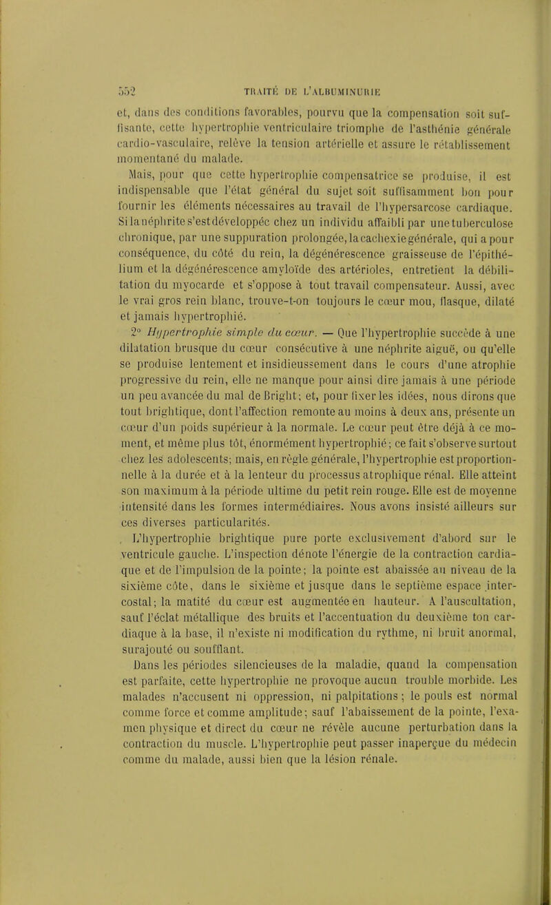 et, clans des conditions favorables, pourvu que la compensation soit suf- fisante, cette hypertrophie ventriculaire triomphe de l’asthénie générale cardio-vasculaire, relève la tension artérielle et assure le rétablissement momentané du malade. Mais, pour que cette hypertrophie compensatrice se produise, il est indispensable que l’état général du sujet soit suffisamment bon pour fournir les éléments nécessaires au travail de l’hypersarcose cardiaque. Si la néphrite s’est développée chez un individu affaibli par une tuberculose chronique, par une suppuration prolongée,lacachexiegénérale, quiapour conséquence, du côté du rein, la dégénérescence graisseuse de l’épithé- lium et la dégénérescence amyloïde des artérioles, entretient la débili- tation clu myocarde et s’oppose à tout travail compensateur. Aussi, avec le vrai gros rein blanc, trouve-t-on toujours le cœur mou, Masque, dilaté et jamais hypertrophié. 2° Hypertrophie simple du cœur. — Que l'hypertrophie succède à une dilatation brusque du cœur consécutive à une néphrite aiguë, ou qu’elle se produise lentement et insidieussement dans le cours d’une atrophie progressive du rein, elle ne manque pour ainsi dire jamais à une période un peu avancée du mal deBright; et, pour lixer les idées, nous dirons que tout brightique, dont l’affection remonte au moins à deux ans, présente un cœur d’un poids supérieur à la normale. Le cœur peut être déjà à ce mo- ment, et même plus tôt, énormément hypertrophié; ce fait s’observe surtout chez les adolescents; mais, en règle, générale, l’hypertrophie est proportion- nelle à la durée et à la lenteur du processus atrophique rénal. Elle atteint son maximum à la période ultime du petit rein rouge. Elle est de moyenne intensité dans les formes intermédiaires. Nous avons insisté ailleurs sur ces diverses particularités. L’hypertrophie brightique pure porte exclusivement d’abord sur le ventricule gauche. L’inspection dénote l’énergie de la contraction cardia- que et de l’impulsion de la pointe; la pointe est abaissée au niveau de la sixième côte, dans le sixième et jusque dans le septième espace .inter- costal; la matité du cœur est augmentée en hauteur. A l’auscultation, sauf l’éclat métallique des bruits et l’accentuation du deuxième ton car- diaque à la hase, il n’existe ni modification du rythme, ni bruit anormal, surajouté ou soufflant. Dans les périodes silencieuses de la maladie, quand la compensation est parfaite, cette hypertrophie ne provoque aucun trouble morbide. Les malades n’accusent ni oppression, ni palpitations ; le pouls est normal comme force et comme amplitude; sauf l’abaissement de la pointe, l’exa- men physique et direct du cœur ne révèle aucune perturbation dans la contraction du muscle. L’hypertrophie peut passer inaperçue du médecin comme du malade, aussi bien que la lésion rénale.