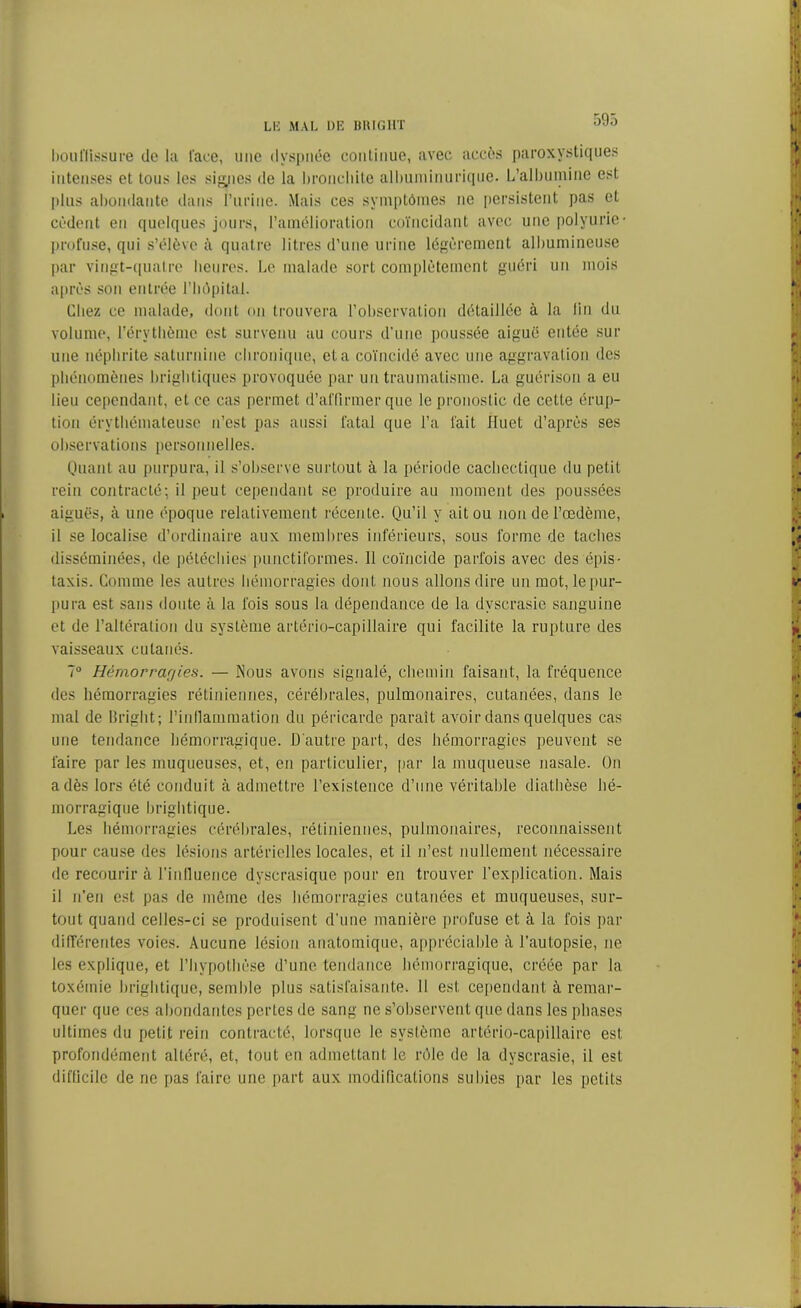 bouffissure de la l'ace, une dyspnée continue, avec accès paroxystiques intenses et tous les signes de la bronchite albuminurique. L’albumine est plus abondante dans l’urine. Mais ces symptômes ne persistent pas et cèdent en quelques jours, l’amélioration coïncidant avec une polyurie- profuse, qui s’élève à quatre litres d’une urine légèrement albumineuse par vingt-quatre heures. Le malade sort complètement guéri un mois après son entrée l’hôpital. Chez ce malade, dont on trouvera l’observation détaillée à la lin du volume, l’érythème est survenu au cours d’une poussée aiguë entée sur une néphrite saturnine chronique, et a coïncidé avec une aggravation des phénomènes brightiques provoquée par un traumatisme. La guérison a eu lieu cependant, et ce cas permet d’affirmer que le pronostic de cette érup- tion érythémateuse n’est pas aussi fatal que l’a fait Huet d’après ses observations personnelles. Quant au purpura, il s’observe surtout à la période cachectique du petit rein contracté; il peut cependant se produire au moment des poussées aiguës, à une époque relativement récente. Qu’il y ait ou non de l’œdème, il se localise d’ordinaire aux membres inférieurs, sous forme de taches disséminées, de pétéchies punctiformes. Il coïncide parfois avec des épis- taxis. Comme les autres hémorragies dont nous allons dire un mot, lepur- pura est sans doute à la fois sous la dépendance de la dyscrasie sanguine et de l’altération du système artério-capillaire qui facilite la rupture des vaisseaux cutanés. 7° Hêmorrar/ies. — Nous avons signalé, chemin faisant, la fréquence des hémorragies rétiniennes, cérébrales, pulmonaires, cutanées, dans le mal de liright ; l'inflammation du péricarde paraît avmir dans quelques cas une tendance hémorragique. D'autre part, des hémorragies peuvent se faire par les muqueuses, et, en particulier, par la muqueuse nasale. On a dès lors été conduit à admettre l’existence d’une véritable diathèse hé- morragique brightique. Les hémorragies cérébrales, rétiniennes, pulmonaires, reconnaissent pour cause des lésions artérielles locales, et il n’est nullement nécessaire de recourir à l'influence dyserasique pour en trouver l’explication. Mais il n’en est pas de même des hémorragies cutanées et muqueuses, sur- tout quand celles-ci se produisent d'une manière profuse et à la fois par différentes voies. Aucune lésion anatomique, appréciable à l’autopsie, ne les explique, et l’hypothèse d’une tendance hémorragique, créée par la toxémie brightique, semble plus satisfaisante. Il est cependant à remar- quer que ces abondantes pertes de sang ne s’observent que dans les phases ultimes du petit rein contracté, lorsque le système artério-capillaire est profondément altéré, et, tout en admettant le rôle de la dyscrasie, il est difficile de ne fias faire une part aux modifications subies par les petits