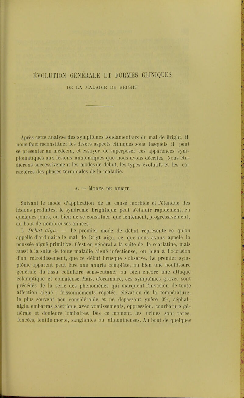 ÉVOLUTION GÉNÉRALE ET FORMES CLINIQUES DE LA MALADIE DE BRIG1IT Après cette analyse des symptômes fondamentaux du mal de Bright, il nous faut reconstituer les divers aspects cliniques sous lesquels il peut se présenter au médecin, et essayer de superposer ces apparences sym- ptomatiques aux lésions anatomiques que nous avons décrites. .Nous étu- dierons successivement les modes de début, les types évolutifs et les ca- ractères des phases terminales de la maladie. A. — Modes de début. Suivant le mode d’application de la cause morbide et l'étendue des lésions produites, le syndrome brightique peut s’établir rapidement, en quelques jours, ou bien ne se constituer que lentement, progressivement, au bout de nombreuses années. I. Début aigu. — Le premier mode de début représente ce qu’on appelle d’ordinaire le mal de Brigt aigu, ce que nous avons appelé la poussée aiguë primitive. C’est en général à la suite de la scarlatine, mais aussi à la suite de toute maladie aiguë infectieuse, ou bien à l’occasion d’un refroidissement, que ce début brusque s’observe. Le premier sym- ptôme apparent peut être une anurie complète, ou bien une bouffissure générale du tissu cellulaire sous-cutané, ou bien encore une attaque éclamptique et comateuse. Mais, d’ordinaire, ces symptômes graves sont précédés de la série des phénomènes qui marquent l’invasion de toute affection aiguë : frissonnements répétés, élévation de la température, le plus souvent peu considérable et ne dépassant guère 39°, céphal- algie, embarras gastrique avec vomissements, oppression, courbature gé- nérale et douleurs lombaires. Dès ce moment, les urines sont rares, foncées, feuille morte, sanglantes ou albumineuses. Au bout de quelques