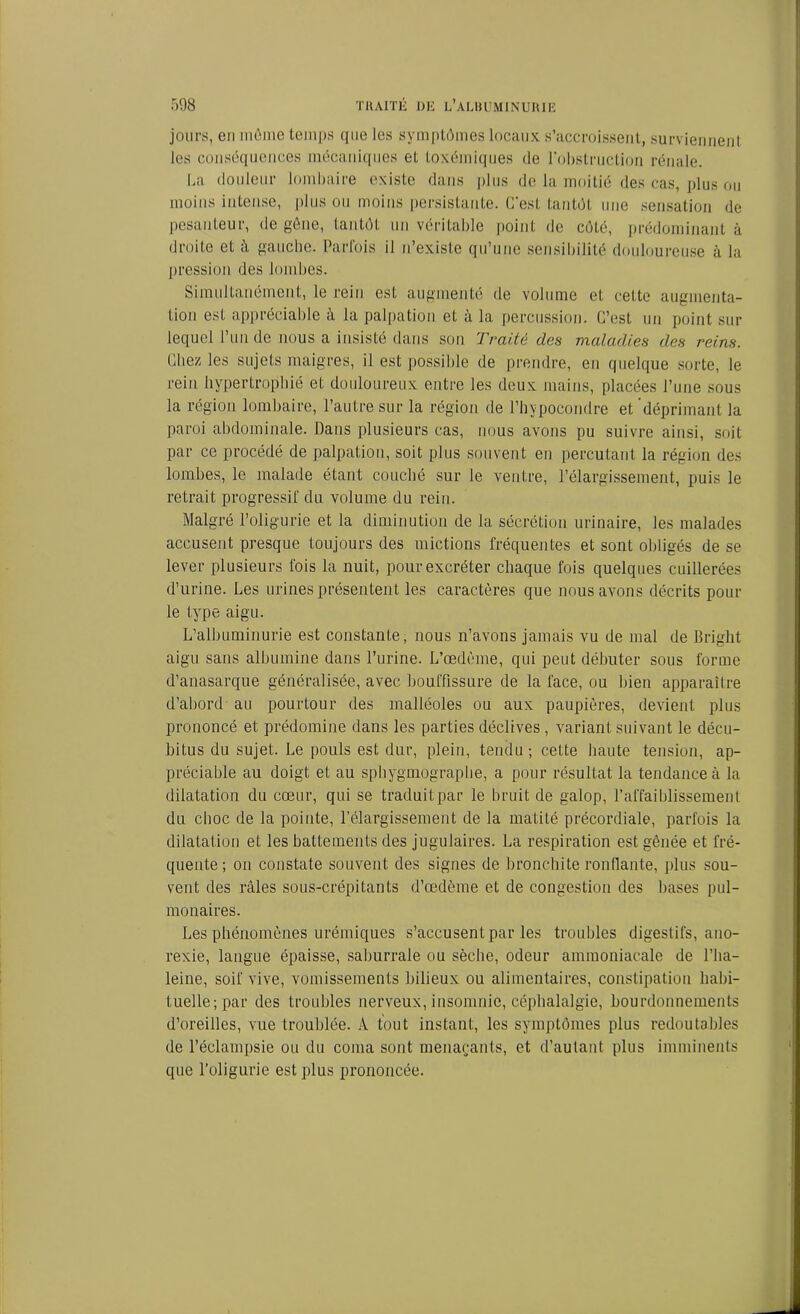 jours, eu même temps que les symptômes locaux s’accroissent, surviennent les conséquences mécaniques et toxémiques de l'obstruction rénale. La douleur lombaire existe dans plus de la moitié des cas, plus ou moins intense, plus ou moins persistante. C'est tantôt une sensation de pesanteur, de gène, tantôt un véritable point de côté, prédominant à droite et à gauche. Parfois il n’existe qu’une sensibilité douloureuse à la pression des lombes. Simultanément, le rein est augmenté de volume et cette augmenta- tion est appréciable à la palpation et à la percussion. C’est un point sur lequel l’un de nous a insisté dans son Traité des maladies des reins. Chez les sujets maigres, il est possible de prendre, en quelque sorte, le rein hypertrophié et douloureux entre les deux mains, placées l’une sous la région lombaire, l’autre sur la région de l’bypocondre et déprimant la paroi abdominale. Dans plusieurs cas, nous avons pu suivre ainsi, soit par ce procédé de palpation, soit plus souvent en percutant la région des lombes, le malade étant couché sur le ventre, l’élargissement, puis le retrait progressif du volume du rein. Malgré l’oligurie et la diminution de la sécrétion urinaire, les malades accusent presque toujours des mictions fréquentes et sont obligés de se lever plusieurs fois la nuit, pour excréter chaque fois quelques cuillerées d’urine. Les urines présentent les caractères que nous avons décrits pour le type aigu. L’albuminurie est constante, nous n’avons jamais vu de mal de Bright aigu sans albumine dans l’urine. L’œdème, qui peut débuter sous forme d’anasarque généralisée, avec bouffissure de la face, ou bien apparaître d’abord au pourtour des malléoles ou aux paupières, devient plus prononcé et prédomine dans les parties déclives , variant suivant le décu- bitus du sujet. Le pouls est dur, plein, tendu ; cette haute tension, ap- préciable au doigt et au sphygmographe, a pour résultat la tendance à la dilatation du cœur, qui se traduit par le bruit de galop, l’affaiblissement du choc de la pointe, l’élargissement de la matité précordiale, parfois la dilatation et les battements des jugulaires. La respiration est gênée et fré- quente; on constate souvent des signes de bronchite ronflante, plus sou- vent des râles sous-crépitants d’œdème et de congestion des bases pul- monaires. Les phénomènes urémiques s’accusent par les troubles digestifs, ano- rexie, langue épaisse, saburrale ou sèche, odeur ammoniacale de l’ha- leine, soif vive, vomissements bilieux ou alimentaires, constipation habi- tuelle; par des troubles nerveux, insomnie, céphalalgie, bourdonnements d’oreilles, vue troublée. A tout instant, les symptômes plus redoutables de l’éclampsie ou du coma sont menaçants, et d’autant plus imminents que l’oligurie est plus prononcée.