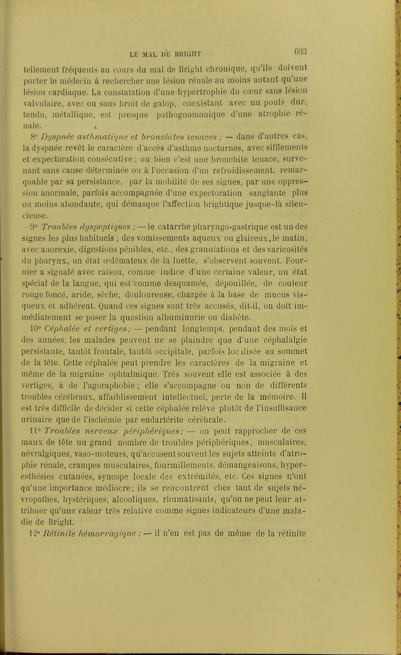 tellement fréquents au cours du mal de Briglit chronique, qu’ils doivent porter le médecin à rechercher une lésion rénale an moins autant qu’une lésion cardiaque. La constatation d’une hypertrophie du coeur sans lésion valvulaire, avec ou sans bruit de galop, coexistant avec un pouls dur, tendu, métallique, est presque pathognomonique d’une atrophie ré- nale. * 8° Dyspnée asthmatique et bronchites tenaces ; — dans d’autres cas, la dyspnée revêt le caractère d'accès d’asthme nocturnes, avec sifflements et expectoration consécutive; ou bien c’est une bronchite tenace, surve- nant sans cause déterminée ou à l’occasion d’un refroidissement, remar- quable par sa persistance, par la mobilité de ses signes, par une oppres- sion anormale, parfois accompagnée d’une expectoration sanglante plus ou moins abondante, qui démasque l’affection brightique jusque-là silen- cieuse. l.)° Troubles dyspeptiques ; — le catarrhe pharyugo-gastrique est un des signes les plus habituels ; des vomissements aqueux ou glaireux,le matin, avec anorexie, digestions pénibles, etc., des granulations et des varicosités du pharynx, un état œdémateux de la luette, s’observent souvent. Four- nier a signalé avec raison, comme indice d’une certaine valeur, un état spécial de la langue, qui est comme desquamée, dépouillée, de couleur rouge foncé, aride, sècbe, douloureuse, chargée à la base de mucus vis- queux et adhérent. Quand ces signes sont très accusés, dit-il, on doit im- médiatement se poser la question albuminurie ou diabète. 10° Céphalée et vertiges; — pendant longtemps, pendant des mois et des années, les malades peuvent ne se plaindre que d’une céphalalgie persistante, tantôt frontale, tantôt occipitale, parfois locxlisée au sommet de la tête. Cette céphalée peut prendre les caractères de la migraine et même de la migraine ophtalmique. Très souvent elle est associée à des vertiges, à de l’agoraphobie ; elle s’accompagne ou non de différents troubles cérébraux, affaiblissement intellectuel, perle de la mémoire. 11 est très difficile de décider si cette céphalée relève plutôt de l’insuffisance urinaire que de l’ischémie par endartérite cérébrale. 11° Troubles nerveux périphériques ; — on peut rapprocher de ces maux de tête un grand nombre de troubles périphériques, musculaires, névralgiques, vaso-moteurs, qu’accusent souvent les sujets atteints d’atro- phie rénale, crampes musculaires, fourmillements, démangeaisons, hyper- esthésies cutanées, syncope locale des extrémités, etc. Ces signes n’ont qu’une importance médiocre; ils se rencontrent chez tant de sujets né- vropathes, hystériques, alcooliques, rhumatisants, qu’on ne peut leur at- tribuer qu’une valeur très relative comme signes indicateurs d’une mala- die de Bright. 12° Rétinite hémorragique ; — il n’en est pas de même de la rétinile