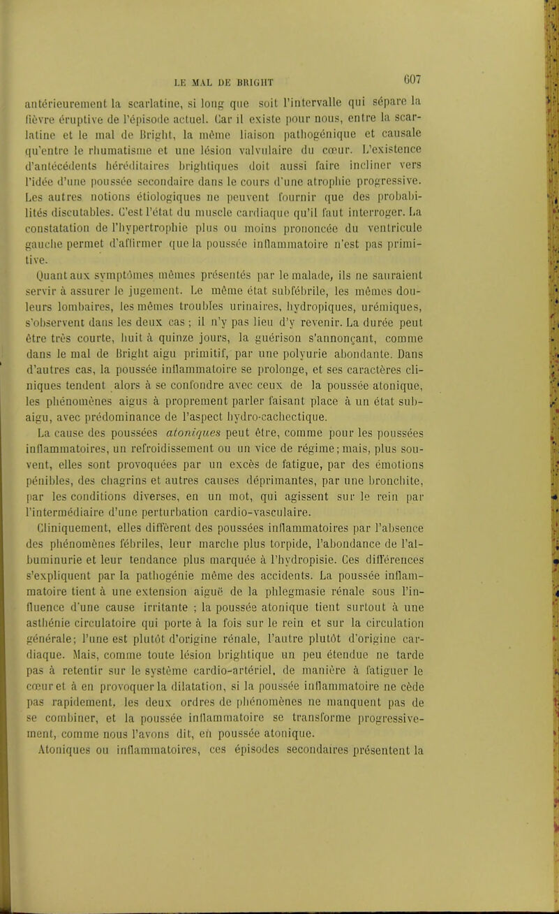 G07 antérieurement la scarlatine, si long que soit l’intervalle qui sépare la fièvre éruptive de l’épisode actuel. Car il existe pour nous, entre la scar- latine et le mal de Bright, la même liaison patliogénique et causale qu’entre le rhumatisme et une lésion valvulaire du cœur. L’existence d’antécédents héréditaires brightiques doit aussi faire incliner vers l’idée d’une poussée secondaire dans le cours d’une atrophie progressive. Les autres notions étiologiques ne peuvent fournir que des probabi- lités discutables. C’est l’état du muscle cardiaque qu’il faut interroger. La constatation de l’hypertrophie plus ou moins prononcée du ventricule gauche permet d’affirmer que la poussée inflammatoire n’est pas primi- tive. Quant aux symptômes mêmes présentés par le malade, ils ne sauraient servir à assurer le jugement. Le même état subfébrile, les mêmes dou- leurs lombaires, les mêmes troubles urinaires, hydropiques, urémiques, s’observent dans les deux cas ; il n’y pas lieu d’y revenir. La durée peut être très courte, huit à quinze jours, la guérison s’annonçant, comme dans le mal de Bright aigu primitif, par une polyurie abondante. Dans d’autres cas, la poussée inflammatoire se prolonge, et ses caractères cli- niques tendent alors à se confondre avec ceux de la poussée atonique, les phénomènes aigus à proprement parler faisant place à un état sub- aigu, avec prédominance de l’aspect hydro-cachectique. La cause des poussées atoniques peut être, comme pour les poussées inflammatoires, un refroidissement ou un vice de régime;mais, plus sou- vent, elles sont provoquées par un excès de fatigue, par des émotions pénibles, des chagrins et autres causes déprimantes, par une bronchite, par les conditions diverses, en un mot, qui agissent sur le rein par l’intermédiaire d’une perturbation cardio-vasculaire. Cliniquement, elles diffèrent des poussées inflammatoires par l’absence des phénomènes fébriles, leur marche plus torpide, l’abondance de l’al- buminurie et leur tendance plus marquée à l’hvdropisie. Ces différences s’expliquent par la pathogénie même des accidents. La poussée inflam- matoire tient à une extension aiguë de la phlegmasie rénale sous l’in- fluence d’une cause irritante ; la poussée atonique tient surtout à une asthénie circulatoire qui porte à la fois sur le rein et sur la circulation générale; l’une est plutôt d’origine rénale, l’autre plutôt d’origine car- diaque. Mais, comme toute lésion brightique un peu étendue ne tarde pas à retentir sur le système cardio-artériel, de manière à fatiguer le cœur et à en provoquer la dilatation, si la poussée inflammatoire ne cède pas rapidement, les deux ordres de phénomènes ne manquent pas de se combiner, et la poussée inflammatoire se transforme progressive- ment, comme nous l’avons dit, eh poussée atonique. Atoniques ou inflammatoires, ces épisodes secondaires présentent la