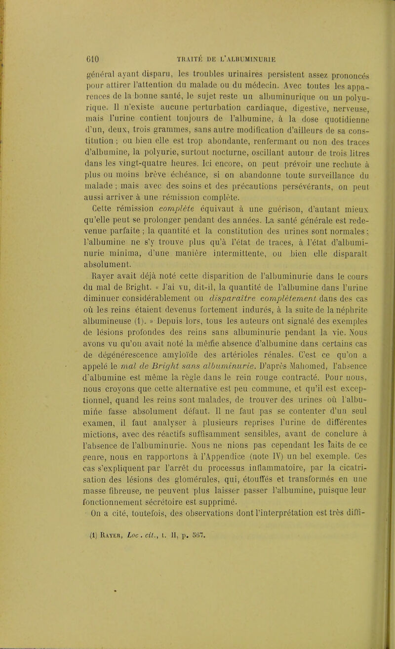 général ayant disparu, les troubles urinaires persistent assez prononcés pour attirer l’attention du malade ou du médecin. Avec toutes les appa- rences de la bonne santé, le sujet reste un albuminurique ou un polyu- rique. Il n’existe aucune perturbation cardiaque, digestive, nerveuse, mais l’urine contient toujours de l’albumine, à la dose quotidienne d’un, deux, trois grammes, sans autre modification d’ailleurs de sa cons- titution; ou bien elle est trop abondante, renfermant ou non des traces d’albumine, la polyurie, surtout nocturne, oscillant autour de trois litres dans les vingt-quatre heures. Ici encore, on peut prévoir une rechute à plus ou moins brève échéance, si on abandonne toute surveillance du malade; mais avec des soins et des précautions persévérants, on peut aussi arriver à une rémission complète. Cette rémission complète équivaut à une guérison, d’autant mieux qu’elle peut se prolonger pendant des années. La santé générale est rede- venue parfaite ; la quantité et la constitution des urines sont normales: l’albumine ne s’y trouve plus qu’à l’état de traces, à l’état d’albumi- nurie minima, d’une manière intermittente, ou bien elle disparaît absolument. Rayer avait déjà noté cette disparition de l’albuminurie dans le cours du mal de Briglit. « J’ai vu, dit-il, la quantité de l’albumine dans l’urine diminuer considérablement ou disparaître complètement dans des cas où les reins étaient devenus fortement indurés, à la suite de la néphrite albumineuse (1). *> Depuis lors, tous les auteurs ont signalé des exemples de lésions profondes des reins sans albuminurie pendant la vie. Nous avons vu qu’on avait noté la mêrfie absence d’albumine dans certains cas de dégénérescence amyloïde des artérioles rénales. C’est ce qu’on a appelé le mal de Bright sans albuminurie. D’après Mabomed, l’absence d'albumine est même la règle dans le rein rouge contracté. Pour nous, nous croyons que cette alternative est peu commune, et qu’il est excep- tionnel, quand les reins sont malades, de trouver des urines où l'albu- miiie fasse absolument défaut. 11 ne faut pas se contenter d’un seul examen, il faut analyser à plusieurs reprises l’urine de différentes mictions, avec des réactifs suffisamment sensibles, avant de conclure à l’absence de l’albuminurie. Nous ne nions pas cependant les faits de ce genre, nous en rapportons à l’Appendice (note IV) un bel exemple. Ces cas s’expliquent par l’arrêt du processus inflammatoire, par la cicatri- sation des lésions des glomérules, qui, étouffés et transformés en une masse fibreuse, ne peuvent plus laisser passer l'albumine, puisque leur fonctionnement sécrétoire est supprimé. On a cité, toutefois, des observations dont l’interprétation est très diffi-