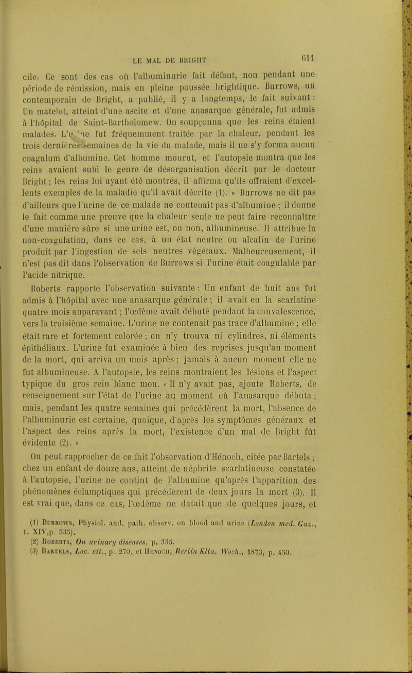 cile. Ce sont des cas où l'albuminurie lait défaut, non pendant une période de rémission, mais en pleine poussée brightique. Burrows, un contemporain de Bright, a publié, il y a longtemps, le fait suivant : Un matelot, atteint d’une ascite et d’une anasarque générale, fut admis l'hôpital de Saint-Bartholomew. On soupçonna que les reins étaient malades. LV :ue fut fréquemment traitée par la chaleur, pendant les trois dernières semaines de la vie du malade, mais il ne s’y forma aucun coagulum d’albumine. Cet homme mourut, et l’autopsie montra que les reins avaient subi le genre de désorganisation décrit par le docteur Bright ; les reins lui ayant été montrés, il affirma qu’ils offraient d'excel- lents exemples de la maladie qu’il avait décrite (1). » Burrows ne dit pas d’ailleurs que l’urine de ce malade ne contenait pas d’albumine; il donne le fait comme une preuve que la chaleur seule ne peut faire reconnaître d’une manière sûre si une urine est, ou non, albumineuse. 11 attribue la non-coagulation, dans ce cas, à un état neutre ou alcalin de l’urine produit par l’ingestion de sels neutres végétaux. Malheureusement, il n’est pas dit dans l’observation de Burrows si l’urine était coagulable par l’acide nitrique. Boberts rapporte l’observation suivante: Un enfant de huit ans fut admis à l’hôpital avec une anasarque générale ; il avait eu la scarlatine quatre mois auparavant ; l’œdème avait débuté pendant la convalescence, vers la troisième semaine. L’urine ne contenait pas trace d’albumine ; elle était rare et fortement colorée; on n’v trouva ni cylindres, ni éléments épithéliaux. L’urine fut examinée à bien des reprises jusqu’au moment de la mort, qui arriva un mois après ; jamais à aucun moment elle ne fut albumineuse. A l’autopsie, les reins montraient les lésions et l’aspect typique du gros rein blanc mou. « Il n’v avait pas, ajoute Roberts, de renseignement sur l’état de l’urine au moment où l’anasarque débuta; mais, pendant les quatre semaines qui précédèrent la mort, l’absence de l’albuminurie est certaine, quoique, d’après les symptômes généraux et l’aspect des reins après la mort, l’existence d’un mal de Bright fût évidente (2). » On peut rapprocher de ce fait l’observation d’Hénocli, citée parBartels; chez un enfant de douze ans, atteint de néphrite scarlatineuse constatée à l’autopsie, l’urine ne contint de l’albumine qu’après l’apparition des phénomènes éclamptiques qui précédèrent de deux jours la mort (3). Il est vrai que, dans ce cas, l’œdème ne datait que de quelques jours, et (1) Burrows, Physiol. and. palh. observ. on blood and urine (Lomlon med. Gaz., t. XIV,p. 5.35). (2) Roberts, On urinary (liseuses, p. 335. (3) Bartels, Luc. cil., p. 270, et Hexocii, Berlin Klin. Woch., 1S73, p. 430.