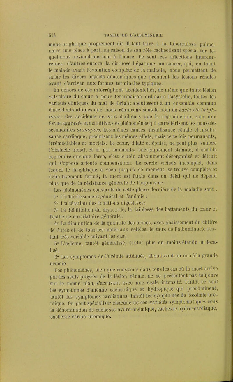 mène brightique proprement dit. Il faut faire à la tuberculose pulmo- naire une place à part, eu raison de son rôle cachectisant spécial sur le- quel nous reviendrons tout à l’heure. Ce sont ces affections intercur- rentes, d’autres encore, la cirrhose hépatique, un cancer, qui, en tuant le malade avant l’évolution complète de la maladie, nous permettent de saisir les divers aspects anatomiques que prennent les lésions rénales avant d’arriver aux formes terminales typiques. En dehors de ces interruptions accidentelles, de même que toute lésion valvulaire du creur a pour terminaison ordinaire l’asystolie, toutes les variétés cliniques du mal de Bright aboutissent à un ensemble commun d’accidents ultimes que nous réunirons sous le nom de cachexie brigh- tique. Ces accidents ne sont d’ailleurs que la reproduction, sous une forme aggravée et définitive, des phénomènes qui caractérisent les poussées secondaires atoniques. Les mêmes causes, insuffisance rénale et insuffi- sance cardiaque, produisent les mêmes effets, mais cette fois permanents, irrémédiables et mortels. Le cœur, dilaté et épuisé, ne peut plus vaincre l’obstacle rénal, et si par moments, énergiquement stimulé, il semble reprendre quelque force, c’est le rein absolument désorganisé et détruit qui s’oppose à toute compensation. Le cercle vicieux incomplet, dans lequel le brightique a vécu jusqu’à ce moment, se trouve complété et définitivement fermé; la mort est fatale dans un délai qui ne dépend plus que de la résistance générale de l’organisme. Les phénomènes constants de cette phase dernière de la maladie sont : 1° L’affaiblissement général et l’anémie ; 2° L’altération des fonctions digestives; 3° La débilitation du myocarde, la faiblesse des battements du cœur et l’asthénie circulatoire générale; 4° La diminution de la quantité des urines, avec abaissement du chiffre de l’urée et de tous les matériaux solides, le taux de l’albuminurie res- tant très variable suivant les cas; 5° L’œdème, tantôt généralisé, tantôt plus ou moins étendu ou loca- lisé; 6° Les symptômes de l’urémie atténuée, aboutissant ou non à la grande urémie. Ces phénomènes, bien que constants dans tous les cas où la mort arri\e par les seuls progrès de la lésion rénale, ne se présentent pas toujours sur le môme plan, s’accusant avec une égale intensité. Tantôt ce sont les symptômes d’anémie cachectique et hydropique qui prédominent, tantôt les symptômes cardiaques, tantôt les symptômes de toxémie uré- mique. On peut spécialiser chacune de ces variétés symptomatiques sous la dénomination de cachexie hydro-anémique, cachexie hydro-cardiaque, cachexie cardio-urémique.