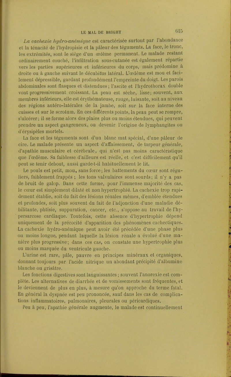 La cachexie hydro-anémique esl caractérisée surtout par l’abondance et la ténacité de l’iiydropisie et la pâleur des téguments. La l’ace, le tronc, les extrémités, sont le siège d’un œdème permanent. Le malade restant ordinairement couché, l’infiltration sous-cutanée est également répartie vers les parties supérieures et inférieures du corps, mais prédomine à droite ou à gauche suivant le déeubit'us latéral. L’œdème est mou et faci- lement dépressible, gardant profondément l’empreinte du doigt. Les parois abdominales sont flasques et distendues; l’ascite et l’hydrothorax double vont progressivement croissant. La peau est sèche, lisse; souvent, aux membres inférieurs, elle est érythémateuse, rouge, luisante, soit au niveau des régions antéro-latérales de la jambe, soit sur la face interne des cuisses et sur le scrotum. En ces différents points, la peau peut se rompre, s’ulcérer; il se forme alors des plaies plus ou moins étendues, qui peuvent prendre un aspect gangreneux, ou devenir l’origine de lymphangites ou d'érysipèles mortels. La face et les téguments sont d’un blanc mat spécial, d’une pâleur de cire. Le malade présente un aspect d’alfaissement, de torpeur générale, d’apathie musculaire et cérébrale, qui n’est pas moins caractéristique que l’œdème. Sa faiblesse d’ailleurs est réelle, et c’est difficilement qu’il peut se tenir debout, aussi garde-t-il habituellement le lit. Le pouls est petit, mou, sans force; les battements du cœur sont régu- liers, faiblement frappés ; les tons valvulaires sont sourds; il n’y a pas de bruit de galop. Dans cette forme, pour l’immense majorité des cas, le cœur est simplement dilaté et non hypertrophié. La cachexie trop rapi- dement établie, soit du fait des lésions rénales mêmes, d’emblée étendues et profondes, soit plus souvent du fait de l'adjonction d’une maladie dé- bilitante, phtisie, suppuration, cancer, etc., s’oppose au travail de Thy- persarcose cardiaque. Toutefois, cette absence d’hypertrophie dépend uniquement de la précocité d’apparition des phénomènes cachectiques. La cachexie hydro-anémique peut avoir été précédée d’une phase plus ou moins longue, pendant laquelle la lésion rénale a évolué d’une ma- nière plus progressive; dans ces cas, on constate une hypertrophie plus ou moins marquée du ventricule gauche. L’urine est rare, pâle, pauvre en principes minéraux et organiques, donnant toujours par l’acide nitrique un abondant précipité d’albumino blanche ou grisâtre. Les fonctions digestives sont languissantes ; souvent l’anorexie est com- plète. Les alternatives de diarrhée et de vomissements sont fréquentes, et le deviennent de plus en plus, à mesure qu’on approche du terme fatal. En général la dyspnée est peu prononcée, sauf dans les cas de complica- tions inflammatoires, pulmonaires, pleurales ou péricardiques. Peu à peu, l’apathie générale augmente, le malade est continuellement