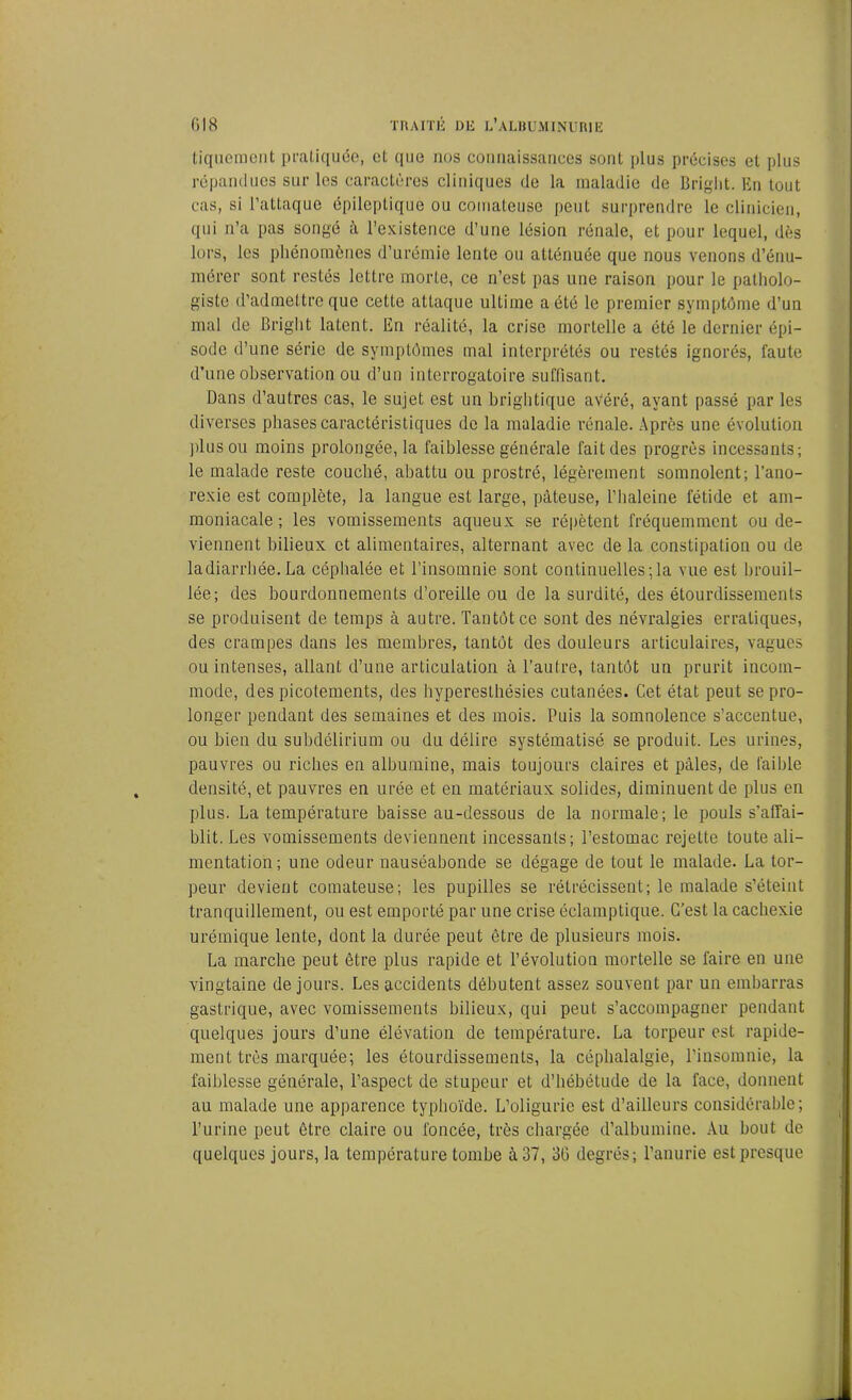 tiqueraient pratiquée, et que nos connaissances sont plus précises et plus répandues sur les caractères cliniques de la maladie de Briglit. En tout cas, si l’attaque épileptique ou comateuse peut surprendre le clinicien, qui n’a pas songé à l’existence d’une lésion rénale, et pour lequel, dès lors, les phénomènes d’urémie lente ou atténuée que nous venons d’énu- mérer sont restés lettre morte, ce n’est pas une raison pour le patholo- giste d’admettre que cette attaque ultime a été le premier symptôme d’un mal de Briglit latent. En réalité, la crise mortelle a été le dernier épi- sode d’une série de symptômes mal interprétés ou restés ignorés, faute d’une observation ou d’un interrogatoire suffisant. Dans d’autres cas, le sujet est un brightique avéré, ayant passé par les diverses phases caractéristiques de la maladie rénale. Après une évolution plus ou moins prolongée, la faiblesse générale fait des progrès incessants; le malade reste coucbé, abattu ou prostré, légèrement somnolent; l’ano- rexie est complète, la langue est large, pâteuse, l’haleine fétide et am- moniacale ; les vomissements aqueux se répètent fréquemment ou de- viennent bilieux et alimentaires, alternant avec de la constipation ou de ladiarrhée.La céphalée et l’insomnie sont continuelles;la vue est brouil- lée; des bourdonnements d’oreille ou de la surdité, des étourdissements se produisent de temps à autre. Tantôt ce sont des névralgies erratiques, des crampes dans les membres, tantôt des douleurs articulaires, vagues ou intenses, allant d’une articulation à l’autre, tantôt un prurit incom- mode, des picotements, des hyperesthésies cutanées. Cet état peut se pro- longer pendant des semaines et des mois. Puis la somnolence s’accentue, ou bien du subdélirium ou du délire systématisé se produit. Les urines, pauvres ou riches en albumine, mais toujours claires et pâles, de faible densité, et pauvres en urée et en matériaux solides, diminuent de plus en plus. La température baisse au-dessous de la normale; le pouls s’affai- blit. Les vomissements deviennent incessants; l’estomac rejette toute ali- mentation; une odeur nauséabonde se dégage de tout le malade. La tor- peur devient comateuse; les pupilles se rétrécissent; le malade s’éteint tranquillement, ou est emporté par une crise éclamptique. C’est la cachexie urémique lente, dont la durée peut être de plusieurs mois. La marche peut être plus rapide et l’évolution mortelle se faire en une vingtaine de jours. Les accidents débutent assez souvent par un embarras gastrique, avec vomissements bilieux, qui peut s’accompagner pendant quelques jours d’une élévation de température. La torpeur est rapide- ment très marquée; les étourdissements, la céphalalgie, l’insomnie, la faiblesse générale, l’aspect de stupeur et d’hébétude de la face, donnent au malade une apparence typhoïde. L’oligurie est d’ailleurs considérable; l’urine peut être claire ou foncée, très chargée d’albumine. Au bout de quelques jours, la température tombe à 37, 36 degrés; l’anurie est presque