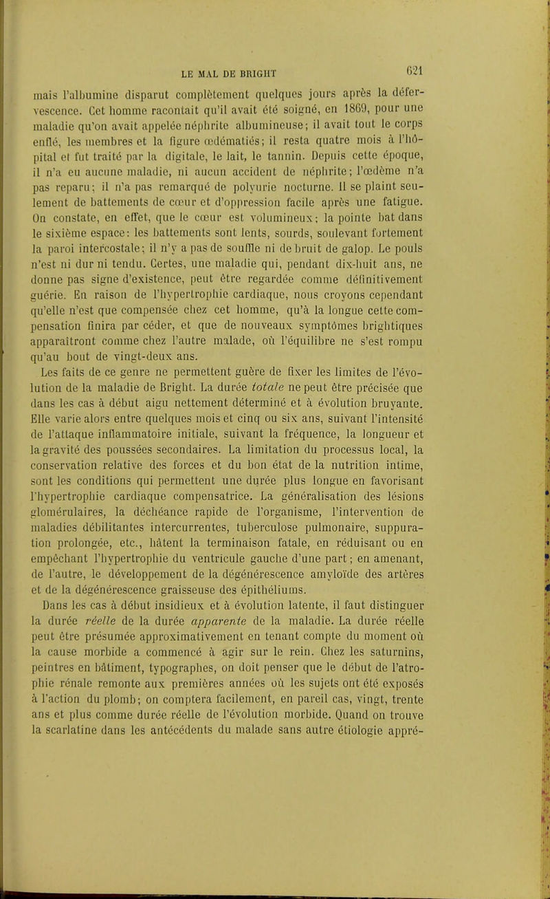 mais l’albumine disparut complètement quelques jours après la défer- vescence. Cet homme racontait qu’il avait été soigné, en 1869, pour une maladie qu’on avait appelée néphrite albumineuse; il avait tout le corps enflé, les membres et la figure œdématiés; il resta quatre mois à l’hô- pital et fut traité par la digitale, le lait, le tannin. Depuis cette époque, il n’a eu aucune maladie, ni aucun accident de néphrite; l’œdème n’a pas reparu; il n’a pas remarqué de polyurie nocturne. 11 se plaint seu- lement de battements de cœur et d’oppression facile après une fatigue. On constate, en effet, que le cœur est volumineux; la pointe bat dans le sixième espace: les battements sont lents, sourds, soulevant fortement la paroi intercostale; il n’y a pas de souille ni de bruit de galop. Le pouls n’est ni dur ni tendu. Certes, une maladie qui, pendant dix-huit ans, ne donne pas signe d’existence, peut être regardée comme définitivement guérie. En raison de l’hypertrophie cardiaque, nous croyons cependant qu’elle n’est que compensée chez cet homme, qu’à la longue cette com- pensation finira par céder, et que de nouveaux symptômes brightiques apparaîtront comme chez l’autre malade, où l’équilibre ne s’est rompu qu’au bout de vingt-deux ans. Les faits de ce genre ne permettent guère de fixer les limites de l’évo- lution de la maladie de Bright. La durée totale ne peut être précisée que dans les cas à début aigu nettement déterminé et à évolution bruyante. Elle varie alors entre quelques mois et cinq ou six ans, suivant l’intensité de l’attaque inflammatoire initiale, suivant la fréquence, la longueur et la gravité des poussées secondaires. La limitation du processus local, la conservation relative des forces et du bon état de la nutrition intime, sont les conditions qui permettent une durée plus longue en favorisant l'hypertrophie cardiaque compensatrice. La généralisation des lésions glomérulaires, la déchéance rapide de l’organisme, l’intervention de maladies débilitantes intercurrentes, tuberculose pulmonaire, suppura- tion prolongée, etc., bâtent la terminaison fatale, en réduisant ou en empêchant l’hypertrophie du ventricule gauche d’une part ; en amenant, de l’autre, le développement de la dégénérescence amyloïde des artères et de la dégénérescence graisseuse des épithéliums. Dans les cas à début insidieux et à évolution latente, il faut distinguer la durée réelle de la durée apparente de la maladie. La durée réelle peut être présumée approximativement en tenant compte du moment où la cause morbide a commencé à agir sur le rein. Chez les saturnins, peintres en bâtiment, typographes, on doit penser que le début de l’atro- phie rénale remonte aux premières années où les sujets ont été exposés à l’action du plomb; on comptera facilement, en pareil cas, vingt, trente ans et plus comme durée réelle de l’évolution morbide. Quand on trouve la scarlatine dans les antécédents du malade sans autre étiologie appré-