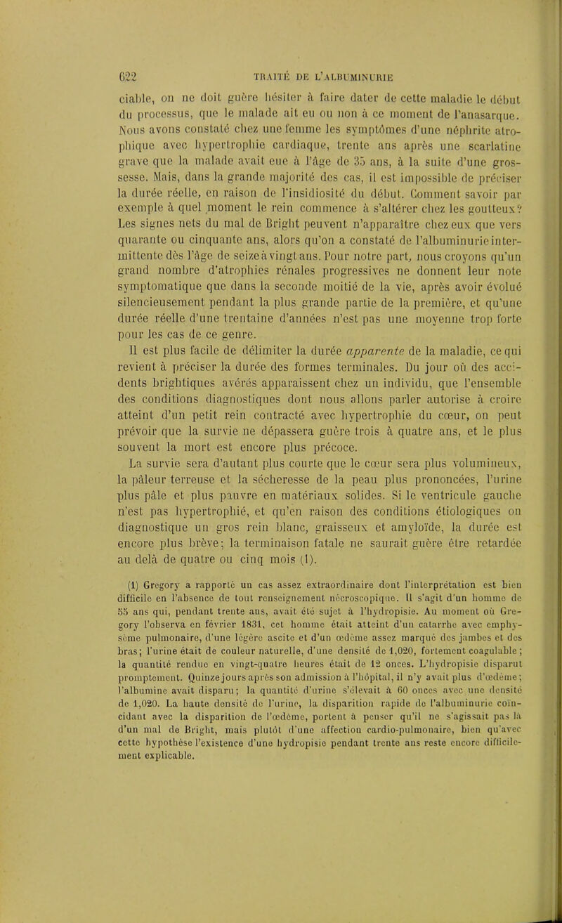 ciable, on ne doit guère hésiter à faire dater de cette maladie le début du processus, que le malade ait eu ou non à ce moment de l’anasarque. Nous avons constaté chez une femme les symptômes d’une néphrite atro- phique avec hypertrophie cardiaque, trente ans après une scarlatine grave que la malade avait eue à l’âge de 35 ans, à la suite d’une gros- sesse. Mais, dans la grande majorité des cas, il est impossible de préciser la durée réelle, en raison de l’insidiosité du début. Comment savoir par exemple à quel moment le rein commence à s’altérer chez les goutteux? Les signes nets du mal de Briglit peuvent n’apparaître chez eux que vers quarante ou cinquante ans, alors qu’on a constaté de l’albuminurie inter- mittente dès l’âge de seize à vingt ans. Pour notre part, nous croyons qu’un grand nombre d’atrophies rénales progressives ne donnent leur note symptomatique que dans la seconde moitié de la vie, après avoir évolué silencieusement pendant la plus grande partie de la première, et qu’une durée réelle d’une trentaine d’années n’est pas une moyenne trop forte pour les cas de ce genre. Il est plus facile de délimiter la durée apparente de la maladie, ce qui revient à préciser la durée des formes terminales. Du jour où des acci- dents brightiques avérés apparaissent chez un individu, que l’ensemble des conditions diagnostiques dont nous allons parler autorise à croire atteint d’un petit rein contracté avec hypertrophie du cœur, on peut prévoir que la survie ne dépassera guère trois à quatre ans, et le plus souvent la mort est encore plus précoce. La survie sera d’autant plus courte que le cœur sera plus volumineux, la pâleur terreuse et la sécheresse de la peau plus prononcées, l’urine plus pâle et plus pauvre en matériaux solides. Si le ventricule gauche n’est pas hypertrophié, et qu’en raison des conditions étiologiques on diagnostique un gros rein blanc, graisseux et amyloïde, la durée esl encore plus brève; la terminaison fatale ne saurait guère être retardée au delà de quatre ou cinq mois (1). (1) Gregory a rapporté un cas assez extraordinaire dont l’interprétation est bien difficile en l’absence de tout renseignement nécroscopique. U s’agit d’un homme de 55 ans qui, pendant trente ans, avait été sujet à l’hydropisie. Au moment où Gre- gory l’observa en février 1831, cet homme était atteint d’un catarrhe avec emphy- sème pulmonaire, d’une légère ascite et d’un œdème assez marqué des jambes et des bras; l’urine était de couleur naturelle, d’une densité de 1,020, fortement coagulable ; la quantité rendue en vingt-quatre heures était de 12 onces. L’hydropisie disparut promptement. Quinze jours après son admission à l’hôpital, il n’y avait plus d’œdème; l’albumine avait disparu; la quantité d’urine s’élevait à 60 onces avec une densité de 1,020. La haute densité de l’urine, la disparition rapide de l’albuminurie coïu- cidant avec la disparition de l’œdcme, portent à penser qu’il ne s’agissait pas là d’un mal de firight, mais plutôt d’une affection cardio-pulmonaire, bien qu’avec cette hypothèse l’existence d’uno hydropisie pendant trente ans reste encore difficile- ment explicable.