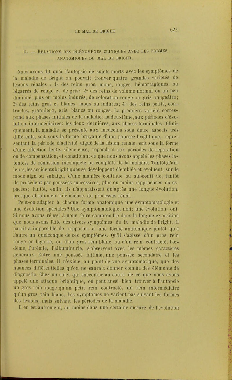 G23 D. — Relations des phénomènes cliniques avec les formes ANATOMIQUES DU MAL DE HRIGIIT. .Nous avons dit qu'à l’autopsie de sujets morts avec les symptômes de la maladie de Briglit ou pouvait trouver quatre grandes variétés de lésions rénales : 1° des reins gros, mous, rouges, hémorragiques, ou bigarrés de rouge et de gris; 2° des reins de volume normal ou un peu diminué, plus ou moins indurés, de coloration rouge ou gris rougeâtre; 3° des reins gros et Blancs, mous ou indurés; 4° des reins petits, con- tractés, granuleux, gris, blancs ou rouges. La première variété corres- pond aux phases initiales de la maladie; la deuxième,aux périodes d'évo- lution intermédiaires; les deux dernières, aux phases terminales. Clini- quement, la maladie se présente aux médecins sous deux aspects très différents, soit sous la forme bruyante d’une poussée brightique, repré- sentant la période d’activité aiguë de la lésion rénale, soit sous la forme d’une affection lente, silencieuse, répondant aux périodes de réparation ou de compensation, et constituant ce que nous avons appelé les phases la- tentes, de rémission incomplète ou complète de la maladie. Tantôt,d’ail- leurs, les accidentsbrigbtiques se développent d’emblée et évoluent, sur le mode aigu ou subaigu, d’une manière continue ou subcontinue; tantôt ils procèdent par poussées successives, plus ou moins rapprochées ou es- pacées; tantôt, enfin, ils n'apparaissent qu’après une longue évolution, presque absolument silencieuse, du processus rénal. Peut-on adapter à chaque forme anatomique une symptomatologie et une évolution spéciales? Une symptomatologie, non; une évolution, oui. Si nous avons réussi à nous faire comprendre dans la longue exposition que nous avons faite des divers symptômes de la maladie de Briglit, il paraîtra impossible de rapporter à une forme anatomique plutôt qu’à l’autre un quelconque de ces symptômes. Qu’il s’agisse d’un gros rein rouge ou bigarré, ou d’un gros rein blanc, ou d’un rein contracté, l’œ- dème, l’urémie, l’albuminurie, s’observent avec les mômes caractères généraux. Entre une poussée initiale, une poussée secondaire et les phases terminales, il n’existe, au point de vue symptomatique, que des nuances différentielles qu’on ne saurait donner comme des éléments de diagnostic. Chez un sujet qui succombe au cours de ce que nous avons appelé une attaque brightique, on peut aussi bien trouver à l’autopsie un gros rein rouge qu’un petit rein contracté, un rein intermédiaire qu’un gros rein blanc. Les symptômes ne varient pas suivant les formes •les lésions, mais suivant les périodes de la maladie. 11 en est autrement, au moins dans une certaine mesure, de l’évolution