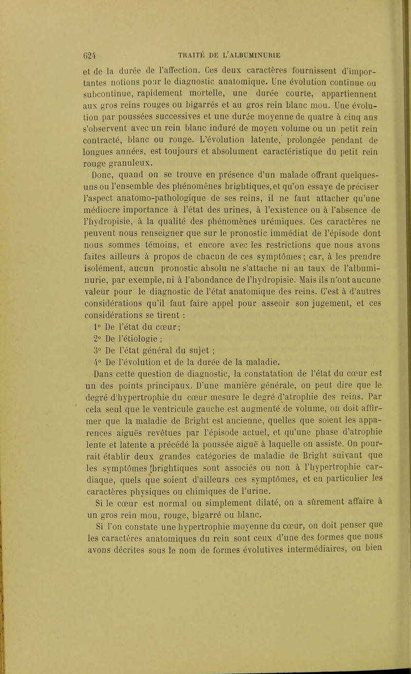 et de la durée de l'affection. Ces deux caractères fournissent d'impor- tantes notions pour le diagnostic anatomique. Une évolution continue ou subcontinue, rapidement mortelle, une durée courte, appartiennent aux gros reins rouges ou bigarrés et au gros rein blanc mou. Une évolu- tion par poussées successives et une durée moyenne de quatre à cinq ans s’observent avec un rein blanc induré de moyen volume ou un petit rein contracté, blanc ou rouge. L’évolution latente, prolongée pendant de longues années, est toujours et absolument caractéristique du petit rein rouge granuleux. Donc, quand on se trouve en présence d’un malade offrant quelques- uns ou l’ensemble des phénomènes brightiques,et qu’on essaye de préciser l’aspect, anatomo-pathologique de ses reins, il ne faut attacher qu’une médiocre importance à l’état des urines, à l’existence ou à l’absence de l’hydropisie, à la qualité des phénomènes urémiques. Ces caractères ne peuvent nous renseigner que sur le pronostic immédiat de l’épisode dont nous sommes témoins, et encore avec les restrictions que nous avons faites ailleurs à propos de chacun de ces symptômes; car, à les prendre isolément, aucun pronostic absolu ne s’attache ni au taux de l’albumi- nurie, par exemple, ni à l’abondance de l’hydropisie. Mais ils n'ont aucune valeur pour le diagnostic de l’état anatomique des reins. C’est à d’autres considérations qu’il faut faire appel pour asseoir son jugement, et ces considérations se tirent : 1° De l’état du cœur; 2° De l’étiologie ; 3° De l’état général du sujet ; 4° De l’évolution et de la durée de la maladie. Dans cette question de diagnostic, la constatation de l’état du cœur est un des points principaux. D’une manière générale, on peut dire que le degré d’hypertrophie du cœur mesure le degré d’atrophie des reins. Par cela seul que le ventricule gauche est augmenté de volume, on doit affir- mer que la maladie de Briglit est ancienne, quelles que soient les appa- rences aiguës revêtues par l’épisode actuel, et qu’une phase d’atrophie lente et latente a précédé la poussée aiguë à laquelle on assiste. On pour- rait établir deux grandes catégories de maladie de Briglit suivant que les symptômes [brightiques sont associés ou non à l'hypertrophie car- diaque, quels que soient d’ailleurs ces symptômes, et en particulier les caractères physiques ou chimiques de l’urine. Si le cœur est normal ou simplement dilaté, on a sûrement affaire à un gros rein mou, rouge, bigarré ou blanc. Si l’on constate une hypertrophie moyenne du cœur, on doit penser que les caractères anatomiques du rein sont ceux d’une des formes que nous avons décrites sous le nom de formes évolutives intermédiaires, ou bien