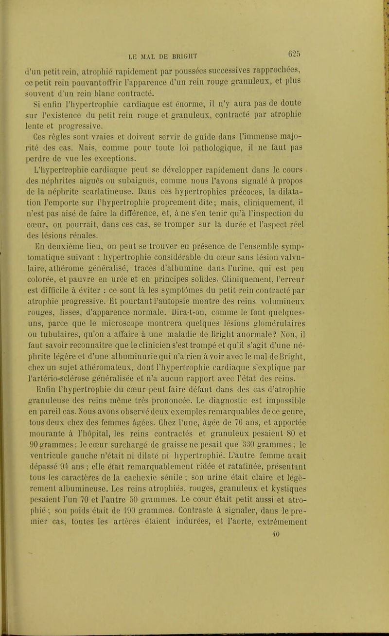 G25 d’un petit rein, atrophié rapidement par poussées successives rapprochées, ce petit rein pouvantoffrir l’apparence d’un rein rouge granuleux, et plus souvent d'un rein blanc contracté. Si enfin l’hypertrophie cardiaque est énorme, il n’y aura pas de doute sur l’existence du petit rein rouge et granuleux, contracté par atrophie lente et progressive. Ces règles sont vraies et doivent servir de guide dans l’immense majo- rité des cas. .Mais, comme pour toute loi pathologique, il ne faut pas perdre de vue les exceptions. L’hypertrophie cardiaque peut se développer rapidement dans le cours des néphrites aiguës ou subaiguës, comme nous l’avons signalé à propos de la néphrite scarlatineuse. Dans ces hypertrophies précoces, la dilata- tion l’emporte sur l’hypertrophie proprement dite; mais, cliniquement, il n’est pas aisé de faire la différence, et, à ne s’en tenir qu’à l’inspection du cœur, on pourrait, dans ces cas, se tromper sur la durée et l’aspect réel des lésions rénales. En deuxième lieu, on peut se trouver en présence de l’ensemble symp- tomatique suivant : hypertrophie considérable du cœur sans lésion valvu- laire, athérome généralisé, traces d’albumine dans l’urine, qui est peu colorée, et pauvre en urée et en principes solides. Cliniquement, l’erreur est difficile à éviter : ce sont là les symptômes du petit rein contracté par atrophie progressive. Et pourtant l’autopsie montre des reins volumineux rouges, lisses, d’apparence normale. Dira-t-on, comme le font quelques- uns, parce que le microscope montrera quelques lésions glomérulaires ou tubulaires, qu’on a affaire à une maladie de Bright anormale? Non, il faut savoir reconnaître que le clinicien s’est trompé et qu’il s’agit d’une né- phrite légère et d’une albuminurie qui n’a rien à voir avec le mal de Bright, chez un sujet athéromateux, dont l’hypertrophie cardiaque s’explique par l’artério-sclérose généralisée et n’a aucun rapport avec l’état des reins. Enfin l’hypertrophie du cœur peut faire défaut dans des cas d’atrophie granuleuse des reins même très prononcée. Le diagnostic est impossible en pareil cas.iS’ous avons observé deux exemples remarquables de ce genre, tous deux chez des femmes âgées. Chez l’une, âgée de 7G ans, et apportée mourante à l’hôpital, les reins contractés et granuleux pesaient 80 et 00 grammes; le cœur surchargé de graisse ne pesait que 330 grammes; le ventricule gauche n’était ni dilaté ni hypertrophié. L’autre femme avait dépassé 91 ans ; elle était remarquablement ridée et ratatinée, présentant tous les caractères de la cachexie sénile ; son urine était claire et légè- rement albumineuse. Les reins atrophiés, rouges, granuleux et kystiques pesaient l’un 70 et l’autre 50 grammes. Le cœur était petit aussi et atro- phié; son poids était de 190 grammes. Contraste à signaler, dans le pre- mier cas, toutes les artères étaient indurées, et l’aorte, extrêmement 40