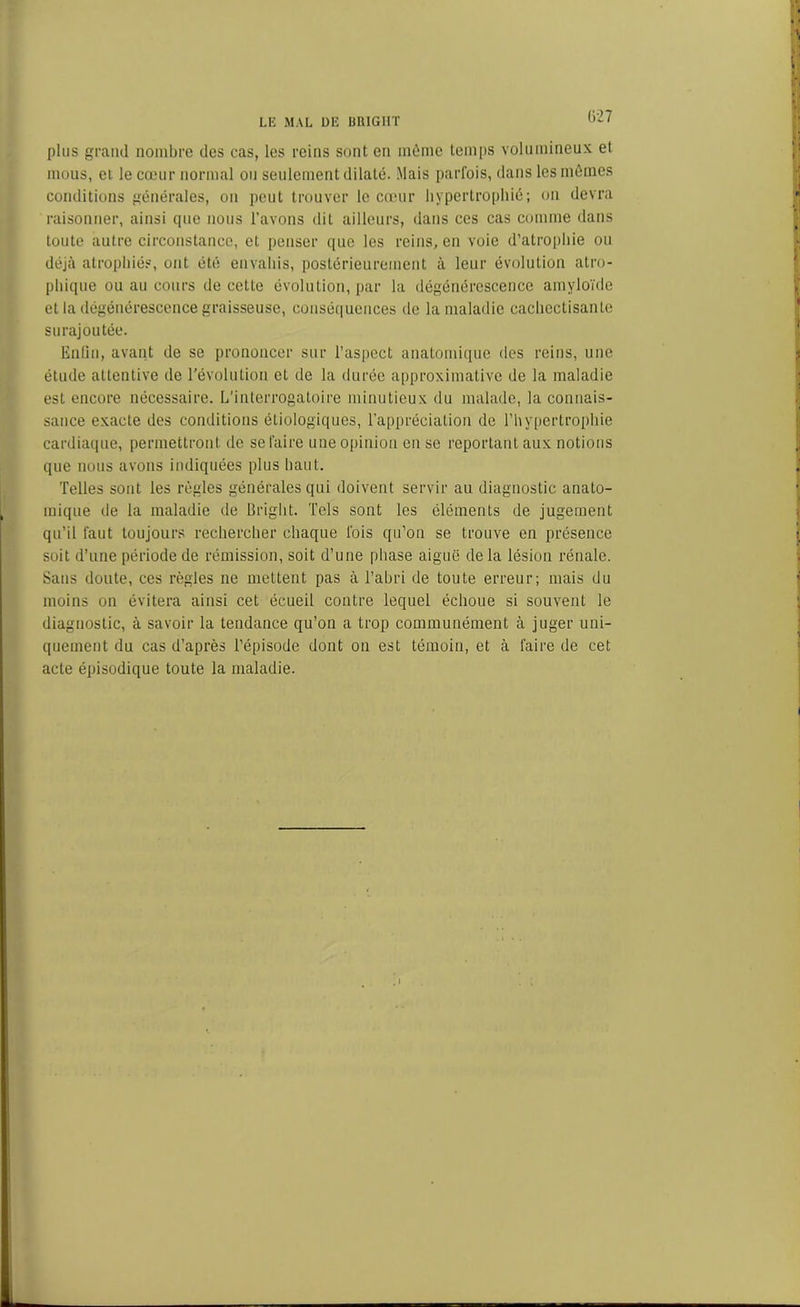 Ü27 plus grand nombre des cas, les reins sont en même temps volumineux et mous, et le cœur normal ou seulement dilaté. Mais parfois, dans les mêmes conditions générales, on peut trouver le cœur hypertrophié; on devra raisonner, ainsi cpte nous l’avons dit ailleurs, dans ces cas comme dans toute autre circonstance, et penser que les reins, en voie d’atrophie ou déjà atrophiés, ont été envahis, postérieurement à leur évolution atro- phique ou au cours de cette évolution, par la dégénérescence amyloïde et la dégénérescence graisseuse, conséquences de la maladie cachectisante surajoutée. Enfin, avant de se prononcer sur l’aspect anatomique des reins, une étude attentive de révolution et de la durée approximative de la maladie est encore nécessaire. L’interrogatoire minutieux du malade, la connais- sance exacte des conditions étiologiques, l’appréciation de l’hypertrophie cardiaque, permettront de se faire une opinion en se reportant aux notions que nous avons indiquées plus haut. Telles sont les règles générales qui doivent servir au diagnostic anato- mique de la maladie de Bright. Tels sont les éléments de jugement qu’il faut toujours rechercher chaque fois qu’on se trouve en présence soit d’une période de rémission, soit d’une phase aiguë de la lésion rénale. Sans doute, ces règles ne mettent pas à l’abri de toute erreur; mais du moins on évitera ainsi cet écueil contre lequel échoue si souvent le diagnostic, à savoir la tendance qu’on a trop communément à juger uni- quement du cas d’après l’épisode dont on est témoin, et cà faire de cet acte épisodique toute la maladie.