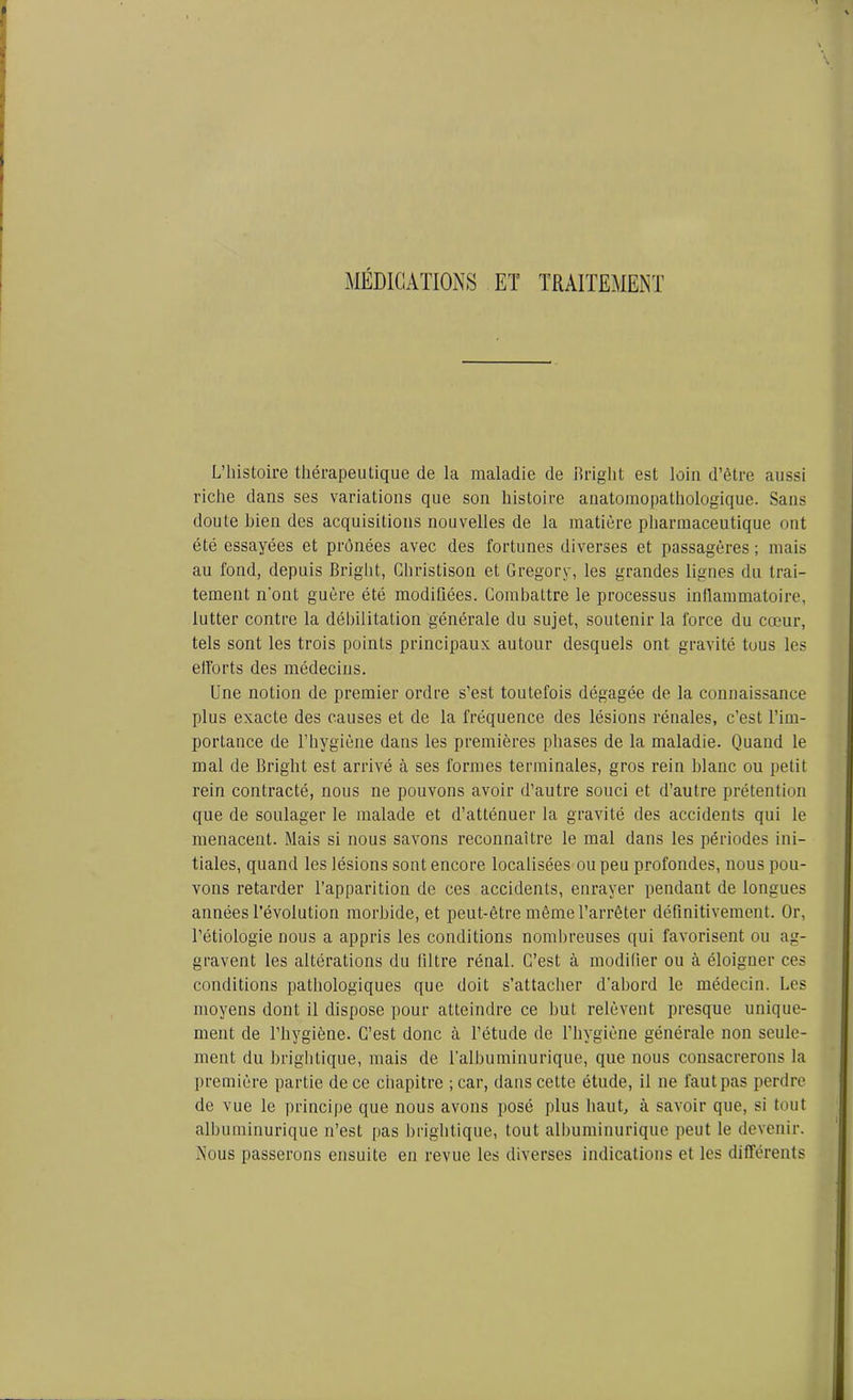 MÉDICATIONS ET TRAITEMENT L’histoire thérapeutique de la maladie de Bright est loin d’être aussi riche dans ses variations que son histoire anatomopathologique. Sans doute bien des acquisitions nouvelles de la matière pharmaceutique ont été essayées et prônées avec des fortunes diverses et passagères ; mais au fond, depuis Bright, Ghristison et Gregory, les grandes lignes du trai- tement n'ont guère été modifiées. Combattre le processus inflammatoire, lutter contre la débilitation générale du sujet, soutenir la force du cœur, tels sont les trois points principaux autour desquels ont gravité tous les efforts des médecins. Une notion de premier ordre s’est toutefois dégagée de la connaissance plus exacte des causes et de la fréquence des lésions rénales, c’est l’im- portance de l’hygiène dans les premières phases de la maladie. Quand le mal de Bright est arrivé à ses formes terminales, gros rein blanc ou petit rein contracté, nous ne pouvons avoir d’autre souci et d’autre prétention que de soulager le malade et d’atténuer la gravité des accidents qui le menacent. Mais si nous savons reconnaître le mal dans les périodes ini- tiales, quand les lésions sont encore localisées ou peu profondes, nous pou- vons retarder l’apparition de ces accidents, enrayer pendant de longues années l’évolution morbide, et peut-être même l’arrêter définitivement. Or, l’étiologie nous a appris les conditions nombreuses qui favorisent ou ag- gravent les altérations du filtre rénal. C’est à modifier ou à éloigner ces conditions pathologiques que doit s’attacher d'abord le médecin. Les moyens dont il dispose pour atteindre ce but relèvent presque unique- ment de l’hygiène. C’est donc à l’étude de l’hygiène générale non seule- ment du brightique, mais de l’albuminurique, que nous consacrerons la première partie de ce chapitre ;car, dans cette étude, il ne fautpas perdre de vue le principe que nous avons posé plus haut, à savoir que, si tout albuminurique n’est pas brightique, tout albuminurique peut le devenir. Nous passerons ensuite en revue les diverses indications et les différents