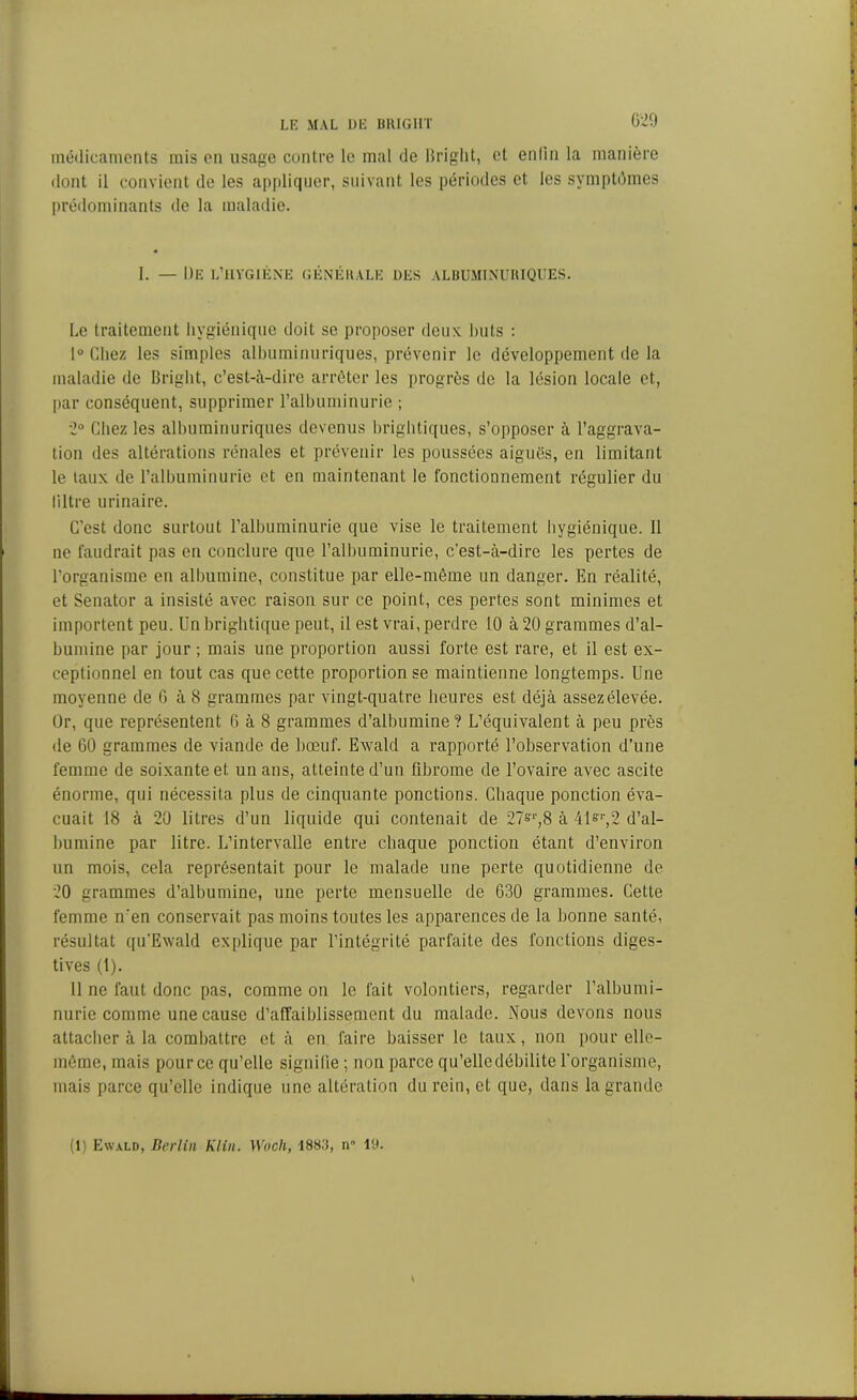 médicaments mis on usage contre le mal de Bright, et enlin la manière dont il convient de les appliquer, suivant les périodes et les symptômes prédominants de la maladie. I. — De l’hygiène générale des albuminuriques. Le traitement hygiénique doit se proposer deux buts : 1° Chez les simples albuminuriques, prévenir le développement de la maladie de Bright, c’est-à-dire arrêter les progrès de la lésion locale et, par conséquent, supprimer l’albuminurie ; 2° Chez les albuminuriques devenus brightiques, s’opposer à l’aggrava- tion des altérations rénales et prévenir les poussées aiguës, en limitant le taux de l’albuminurie et en maintenant le fonctionnement régulier du liltre urinaire. C’est donc surtout l’albuminurie que vise le traitement hygiénique. 11 ne faudrait pas en conclure que l’albuminurie, c’est-à-dire les pertes de l’organisme en albumine, constitue par elle-même un danger. En réalité, et Senator a insisté avec raison sur ce point, ces pertes sont minimes et importent peu. Un brightique peut, il est vrai, perdre 10 à 20 grammes d’al- bumine par jour ; mais une proportion aussi forte est rare, et il est ex- ceptionnel en tout cas que cette proportion se maintienne longtemps. Une moyenne de 6 à 8 grammes par vingt-quatre heures est déjà assez élevée. Or, que représentent 6 à 8 grammes d’albumine? L’équivalent à peu près de 60 grammes de viande de bœuf. Ewald a rapporté l’observation d’nne femme de soixante et un ans, atteinte d’un fibrome de l’ovaire avec ascite énorme, qui nécessita plus de cinquante ponctions. Chaque ponction éva- cuait 18 à 20 litres d’un liquide qui contenait de 27=r,8 à 41&r,2 d’al- bumine par litre. L’intervalle entre chaque ponction étant d’environ un mois, cela représentait pour le malade une perte quotidienne de 20 grammes d’albumine, une perte mensuelle de 630 grammes. Cette femme n'en conservait pas moins toutes les apparences de la bonne santé, résultat qu’Ewald explique par l’intégrité parfaite des fonctions diges- tives (1). 11 ne faut donc pas, comme on le fait volontiers, regarder l’albumi- nurie comme une cause d’affaiblissement du malade. Nous devons nous attacher à la combattre et à en faire baisser le taux, non pour elle- même, mais pour ce qu’elle signifie -, non parce qu’elle débilite l’organisme, mais parce qu’elle indique une altération du rein, et que, dans la grande (1) Ewald, Berlin Klin. Woch, 1883, ir 10.