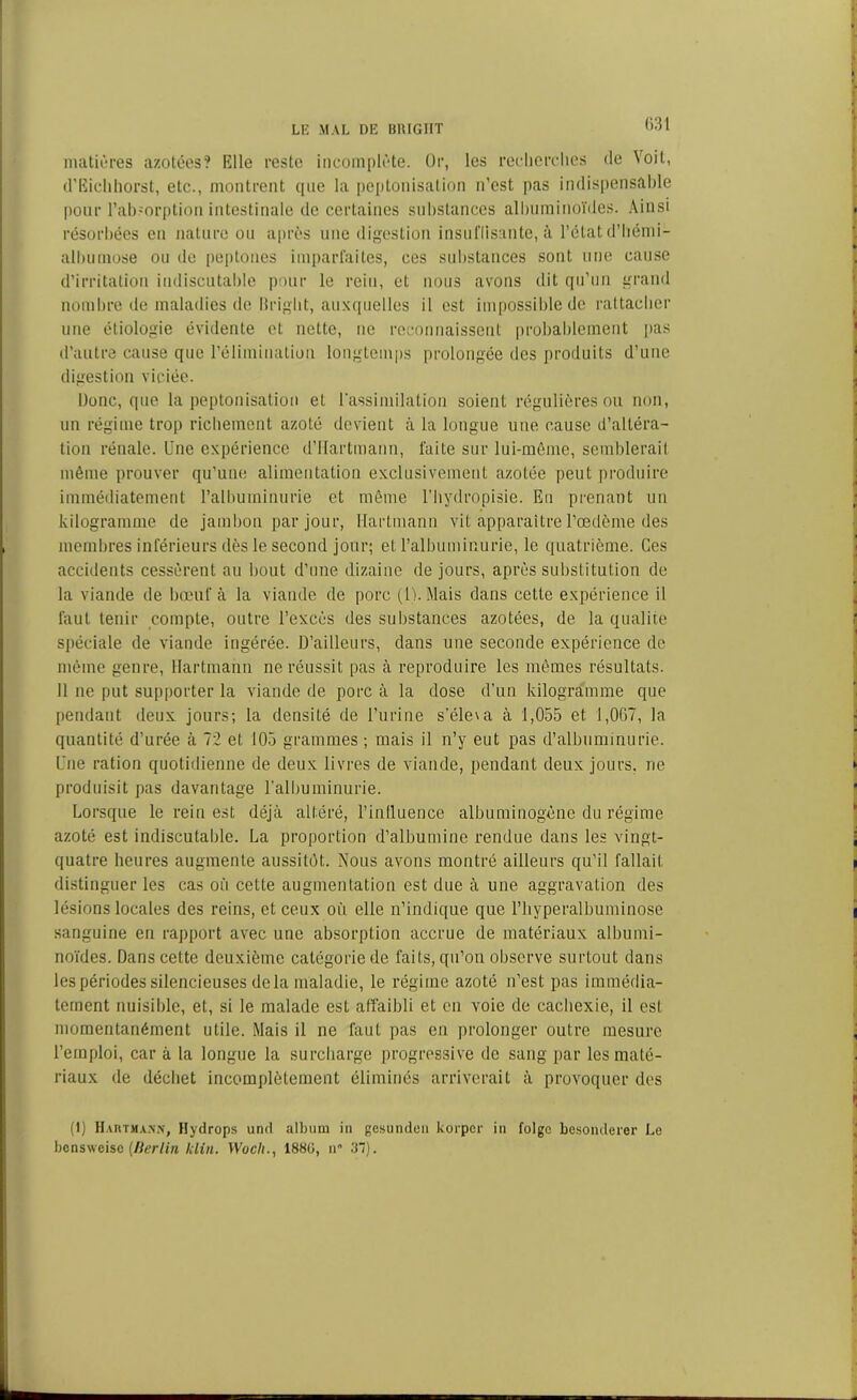 matières azotées? Elle reste incomplète. Or, les recherches de 5 oit, d’Eichhorst, etc., montrent que la peptonisation n’est pas indispensable pour rab.:orption intestinale de certaines substances albuminoïdes. Ainsi résorbées en nature ou après une digestion insuffisante, à l’état d’hémi- albumose ou de peptones imparfaites, ces substances sont une cause d’irritation indiscutable pour le rein, et nous avons dit qu’un grand nombre de maladies de Bright, auxquelles il est impossible de rattacher une étiologie évidente et nette, ne reconnaissent probablement pas d’autre cause que l’élimination longtemps prolongée des produits d’une digestion viciée. Donc, que la peptonisation et l'assimilation soient régulières ou non, un régime trop richement azoté devient à la longue une cause d’altéra- tion rénale. Une expérience d’Hartmann, faite sur lui-même, semblerait même prouver qu’une alimentation exclusivement azotée peut produire immédiatement l’albuminurie et même l’hydropisie. Eu prenant un kilogramme de jambon par jour, Hartmann vit apparaître l’œdème des membres inférieurs dès le second jour; et l’albuminurie, le quatrième. Ces accidents cessèrent au bout d’une dizaine de jours, après substitution de la viande de bœuf à la viande de porc (U. Mais dans cette expérience il faut tenir compte, outre l’excès des substances azotées, de la qualité spéciale de viande ingérée. D’ailleurs, dans une seconde expérience de même genre, Hartmann ne réussit pas à reproduire les mêmes résultats. 11 ne put supporter la viande de porc à la dose d’un kilogramme que pendant deux jours; la densité de l’urine s’éleva à 1,055 et 1,067, la quantité d’urée à 72 et 105 grammes ; mais il n’y eut pas d’albuminurie. Une ration quotidienne de deux livres de viande, pendant deux jours, rie produisit pas davantage l'albuminurie. Lorsque le rein est déjà altéré, l’intluence albuminogène du régime azoté est indiscutable. La proportion d’albumine rendue dans les vingt- quatre heures augmente aussitôt. Nous avons montré ailleurs qu’il fallait distinguer les cas où cette augmentation est due à une aggravation des lésions locales des reins, et ceux où elle n’indique que l’hyperalbuminose sanguine en rapport avec une absorption accrue de matériaux albumi- noïdes. Dans cette deuxième catégorie de faits, qu’on observe surtout dans les périodes silencieuses delà maladie, le régime azoté n’est pas immédia- tement nuisible, et, si le malade est affaibli et en voie de cachexie, il est momentanément utile. Mais il ne faut pas en prolonger outre mesure l’emploi, car à la longue la surcharge progressive de sang par les maté- riaux de déchet incomplètement éliminés arriverait à provoquer des (1) H au t ma.vn, Hydrops und album in gesunden korper in folge besonderer Le bcnsweisc (Berlin klia. Woch., 1880, n 37).