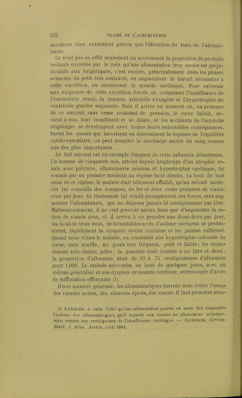 accidents bien autrement graves que l’élévation du taux de l’albumi- nurie. Ce n’est pas en effet seulement en accroissant la proportion de produits irritants excrétés par le rein qu’une alimentation trop azotée est préju- diciable aux brightiques, c’est encore, principalement dans les phases avancées du petit rein contracté, en augmentant le travail nécessaire à cette excrétion, en surmenant le muscle cardiaque. Pour subvenir aux exigences de cette excrétion forcée et compenser l’insuffisance de l’émonctoire rénal, la tension artérielle s’exagère et l'hypertrophie du ventricule gauche augmente. Mais il arrive un moment où, en présence de ce surcroît sans cesse croissant de pression, le cœur faiblit, de- vient à son tour insuffisant et se dilate, et les accidents de l’asystolie hrightique se développent avec toutes leurs redoutables conséquences. Parmi les causes qui favorisent ou déterminent la rupture de l’équilibre cardio-vasculaire, on peut compter la surcharge azotée du sang comme une des plus importantes. Le fait suivant est un exemple frappant de cette inlluence désastreuse. Un homme de cinquante ans, atteint depuis longtemps d’un atrophie ré- nale avec polyurie, albuminurie minima et hypertrophie cardiaque, fut soumis par un premier médecin au régime lacté absolu. Au bout de huit mois de ce régime, le malade était tellement affaibli, qu’un second méde- cin lui conseilla des toniques, du fer et deux cents grammes de viande crue par jour. Ce traitement lui rendit promptement ses forces, sans aug- menter l’albuminurie, qui ne dépassa jamais 50 centigrammes par litre. Malheureusement, il ne crut pouvoir mieux faire que d’augmenter la ra- tion de viande crue, et il arriva à en prendre une demi-livre par jour. Au bout de trois mois, de formidables accès d’asthme nocturne se produi- sirent, rapidement la dyspnée devint continue et les jambes enflèrent. Quand nous vîmes le malade, on constatait une hypertrophie colossale du cœur, sans souffle, un pouls très fréquent, petit et faible; les urines étaient très claires, pâles ; la quantité était tombée à un litre et demi ; la proportion d’albumine était de 50 à 75 centigrammes d’albumine pour 1,000. Le malade succomba au bout de quelques jours, avec un œdème généralisé et une dyspnée croissante continue, entrecoupée d’accès de suffocation effrayants (1). D’une manière générale, les albuminuriques doivent donc éviter l’usage des viandes noires, des aliments épicés, des sauces. 11 faut proscrire abso- (l) Lichlhcim a émis l'idée qu’une alimentation pauvre en azote fait disparaître l’asthme des albuminuriques, qu’il regarde non coinmo un phénomène urémique, mais comme une conséquence do l’insuffisance cardiaque. — Lichtheim, Corresp. ltlntt. f. Scluv. Aertze, avril 1882.