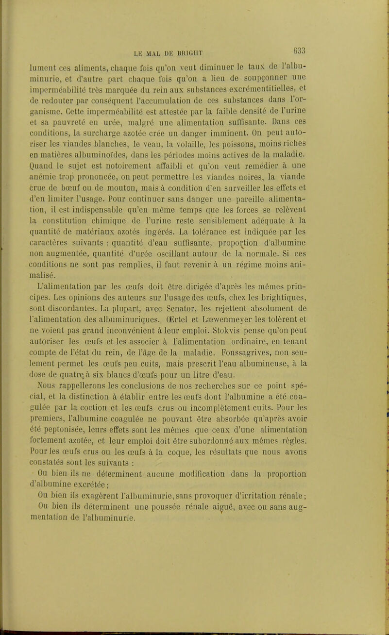 lument ces aliments, chaque fois qu’on veut diminuer le taux de l'albu- minurie, et d’autre part chaque fois qu’on a lieu de soupçonner une imperméabilité très marquée du rein aux substances excrémentitielles, et de redouter par conséquent l’accumulation de ces substances dans l’or- ganisme. Cette imperméabilité est attestée par la faible densité de l’urine et sa pauvreté en urée, malgré une alimentation suffisante. Dans ces conditions, la surcharge azotée crée un danger imminent. On peut auto- riser les viandes blanches, le veau, la volaille, les poissons, moins riches en matières albuminoïdes, dans les périodes moins actives de la maladie. Quand le sujet est notoirement affaibli et qu’on veut remédier à une anémie trop prononcée, on peut permettre les viandes noires, la viande crue de bœuf ou de mouton, mais à condition d’en surveiller les effets et d’en limiter l’usage. Pour continuer sans danger une pareille alimenta- tion, il est indispensable qu’en même temps que les forces se relèvent la constitution chimique de l’urine reste sensiblement adéquate à la quantité de matériaux azotés ingérés. La tolérance est indiquée par les caractères suivants : quantité d’eau suffisante, proportion d’albumine non augmentée, quantité d’urée oscillant autour de la normale. Si ces conditions ne sont pas remplies, il faut revenir à un régime moins ani- malisé. L’alimentation par les œufs doit être dirigée d’après les mômes prin- cipes. Les opinions des auteurs sur l’usage des œufs, chez les brightiques, sont discordantes. La plupart, avec Senator, les rejettent absolument de l'alimentation des albuminuriques. CErtel et Læwenmeyer les tolèrent et ne voient pas grand inconvénient à leur emploi. Stokvis pense qu’on peut autoriser les œufs et les associer à l’alimentation ordinaire, en tenant compte de l’état du rein, de l’âge de la maladie. Fonssagrives, non seu- lement permet les œufs peu cuits, mais prescrit l’eau albumineuse, à la dose de quatre,à six blancs d’œufs pour un litre d’eau. ATous rappellerons les conclusions de nos recherches sur ce point spé- cial, et la distinction à établir entre les œufs dont l’albumine a été coa- gulée par la coction et les œufs crus ou incomplètement cuits. Pour les premiers, l’albumine coagulée ne pouvant être absorbée qu’après avoir été peptonisée, leurs effets sont les mêmes que ceux d’une alimentation fortement azotée, et leur emploi doit être subordonné aux mêmes règles. Pour les œufs crus ou les œufs à la coque, les résultats que nous avons constatés sont les suivants : Ou bien ils ne déterminent aucune modification dans la proportion d’albumine excrétée; Ou bien ils exagèrent l’albuminurie,sans provoquer d’irritation rénale; Ou bien ils déterminent une poussée rénale ai^uë, avec ou sans aug- mentation de l’albuminurie.