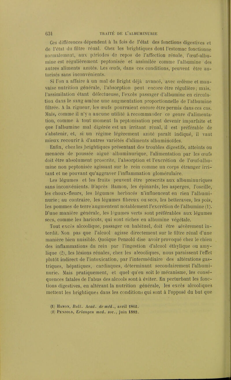 Gcs différences dépendent à la lois de l’état des fonctions digestives et de l’état du filtre rénal. Chez les brightiques dont l’estomac fonctionne normalement, aux périodes de repos de l'affection rénale, l’œuf-albu- mine est régulièrement peptonisée et assimilée comme l’albumine des autres aliments azotés. Les œufs, dans ces conditions, peuvent être au- torisés sans inconvénients. Si l’on a affaire à un mal de Briglit déjà avancé, avec œdème et mau- vaise nutrition générale, l’absorption peut encore être régulière; mais, l’assimilation étant défectueuse, l’excès passager d’albumine en circula- tion dans le sang amène une augmentation proportionnelle de l'albumine filtrée. A la rigueur, les œufs pourraient encore être permis dans ces cas. Mais, comme il n’y a aucune utilité à recommander ce genre d’alimenta- tion, comme à tout moment la peptonisation peut devenir imparfaite et que 1 albumine mal digérée est un irritant rénal, il est préférable de s’abstenir, et, si un régime légèrement azoté paraît indiqué, il vaut mieux recourir à d’autres variétés d’aliments albuminoïdes. Enfin, chez les brightiques présentant des troubles digestifs, atteints ou menacés de poussée aiguë albuminurique, l’alimentation par les œufs doit être absolument proscrite, l’absorption et l’excrétion de l’œuf-albu- mine non peptonisée agissant sur le rein comme un corps étranger irri- tant et ne pouvant qu’aggraver l’inflammation glomérulaire. Les légumes et les fruits peuvent être prescrits aux albuminuriques sans inconvénients. D’après Hamon, les épinards, les asperges, l’oseille, les choux-fleurs, les légumes herbacés n’inlluencent. en rien l’albumi- nurie; au contraire, les légumes fibreux ou secs, les betteraves, les pois, les pommes de terre augmentent notablement l’excrétion de l’albumine (1). D’une manière générale, les légumes verts sont préférables aux légumes secs, comme les haricots, qui sont riches en albumine végétale. Tout excès alcoolique, passager ou habituel, doit être sévèrement in- terdit. Non pas que l’alcool agisse directement sur le filtre rénal d’une manière bien nuisible. Quoique Penzoki dise avoir provoqué chez le chien des inflammations du rein par l’ingestion d’alcool éthylique ou amy- lique (2), les lésions rénales, chez les alcooliques, nous paraissent l’effet plutôt indirect de l’intoxication, par l’intermédiaire des altérations gas- triques, hépatiques, cardiaques, déterminant secondairement l’albumi- nurie. Mais pratiquement, et quel qu'en soit le mécanisme, les consé- quences fatales de l’abus des alcools sont à éviter. En perturbant les fonc- tions digestives, en altérant la nutrition générale, les excès alcooliques mettent les brightiques dans les conditions qui sont à l’opposé du but que (1) Hamon, liull. Acad, de méd., avril 1862. (2) I’enzold, Erlangen med. soc., juin 1882.