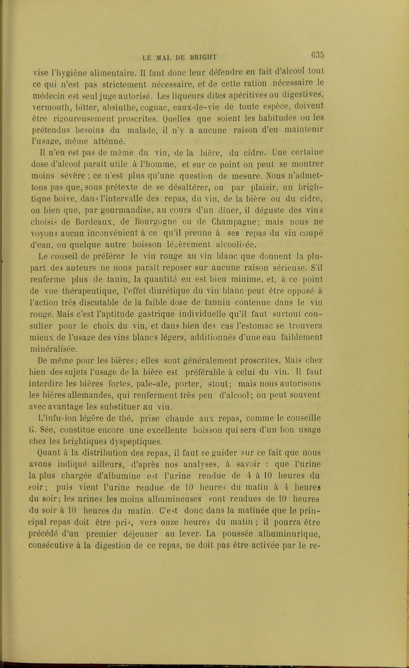 vise l'hygiène alimentaire. Il faut donc leur défendre en fait d’alcool tout ce qui n’est pas strictement nécessaire, et de celle ration nécessaire le médecin est seul juge autorisé. Les liqueurs dites apéritivesou digestives, vermouth, hitter, absinthe, cognac, eaux-de-vie de toute espèce, doivent être rigoureusement proscrites. Quelles que soient les habitudes ou les prétendus besoins du malade, il n’y a aucune raison d’en maintenir l’usage, même atténué. Il n’en est pas de même du vin, de la bière, du cidre. Une certaine dose d’alcool parait utile à l’homme, et sur ce point on peut se montrer moins sévère ; ce n'est plus qu’une question de mesure. Nous n’admet- tons pas que, sous prétexte de se désaltérer, ou par plaisir, un brigli- tique boive, dans l’intervalle des repas, du vin, de la bière ou du cidre, ou bien que, par gourmandise, au cours d’un dîner, il déguste des vins choisis de Bordeaux, de Bourgogne ou de Champagne; mais nous ne voyons aucun inconvénient à ce qu’il prenne à ses repas du vin coupé d’eau, ou quelque autre boisson légèrement: alcoolisée. Le conseil de préférer le vin rouge au vin blanc que donnent la plu- part des auteurs ne nous parait reposer sur aucune raison sérieuse. S’il renferme plus de tanin, la quantité eu est bien minime, et, à ce point de vue thérapeutique, l’effet diurétique du vin blanc peut être opposé à l’action très discutable de la faible dose de tannin contenue dans le vin rouge. Mais c’est l’aptitude gastrique individuelle qu’il faut surtout con- sulter pour le choix du vin, et dans bien des cas l’estomac se trouvera mieux de l’usage des vins blancs légers, additionnés d’une eau faiblement minéralisée. De même pour les bières; elles sont généralement proscrites. Mais chez bien des sujets l’usage de la bière est préférable à celui du vin. 11 faut interdire les bières fortes, pale-ale, porter, stout; mais nous autorisons les Ibères allemandes, qui renferment très peu d’alcool; on peut souvent avec avantage lès substituer au vin. L’infu.-ion légère de thé, prise chaude aux repas, comme le conseille (1. Sée, constitue encore une excellente boisson qui sera d’un bon usage chez les brightiques dyspeptiques. Quant à la distribution des repas, il faut se guider sur ce fait que nous avons indiqué ailleurs, d’après nos analyses, à savoir : que l’urine la plus chargée d’albumine e-t l’urine rendue de 4 à 10 heures du soir; puis vient l’urine rendue de 10 heures du matin à 4 heures du soir; les urines les moins albumineuses sont rendues de 10 heures du soir à 10 heures du matin. C’est donc dans la matinée que le prin- cipal repas doit être p ri -, vers onze heures du matin ; il pourra être précédé d’un premier déjeuner au lever. La poussée albuminurique, consécutive à la digestion de ce repas, ne doit pas être activée par le re-