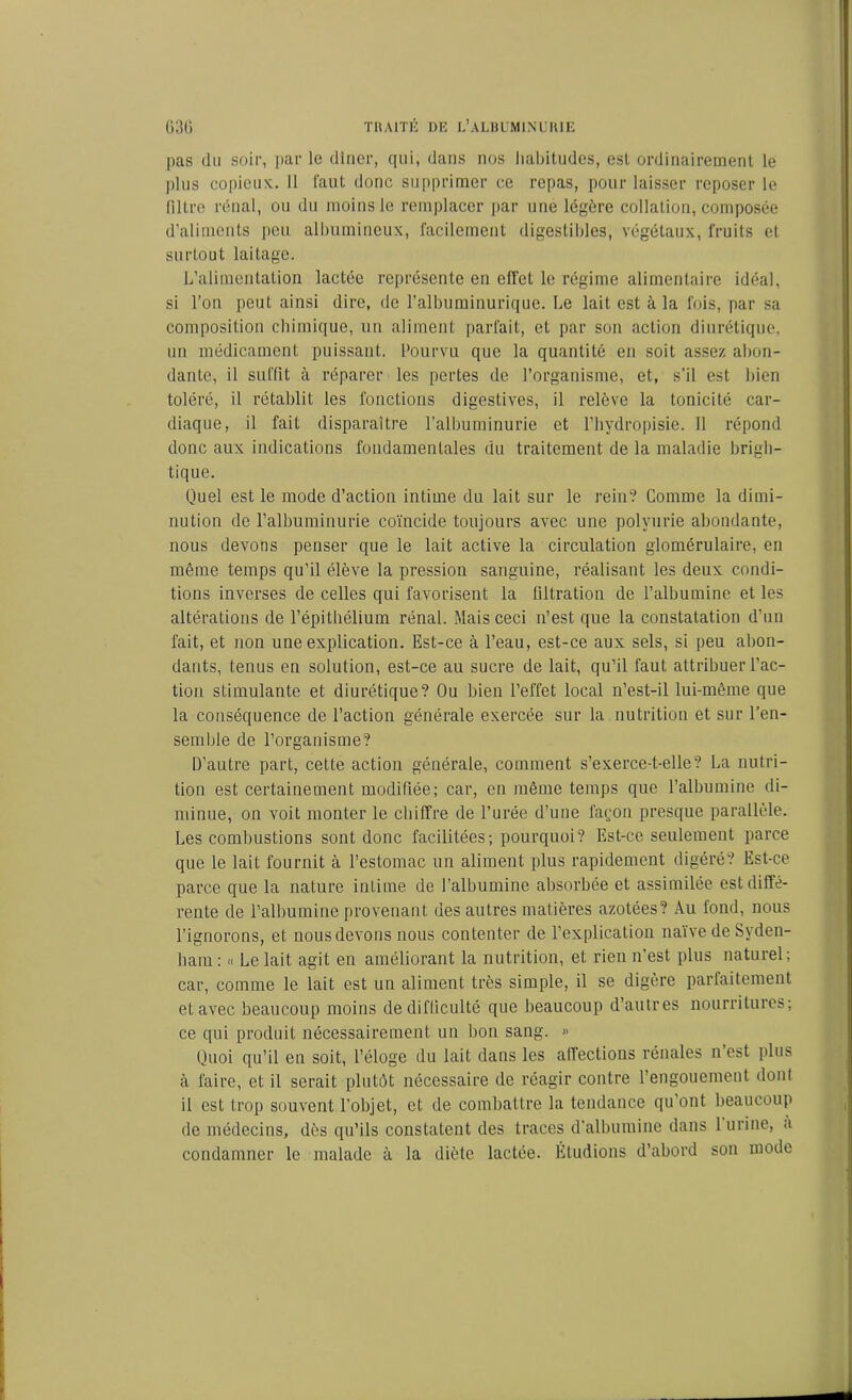 pas du soir, par le dîner, qui, dans nos habitudes, esl ordinairement le plus copieux. Il faut donc supprimer ce repas, pour laisser reposer le filtre rénal, ou du moins le remplacer par une légère collation, composée d’aliments peu albumineux, facilement digestibles, végétaux, fruits et surtout laitage. L’alimentation lactée représente en effet le régime alimentaire idéal, si l’on peut ainsi dire, de l’albuminurique. Le lait est à la fois, par sa composition chimique, un aliment parfait, et par son action diurétique, un médicament puissant. Pourvu que la quantité en soit assez abon- dante, il suffit à réparer les pertes de l’organisme, et, s’il est bien toléré, il rétablit les fonctions digestives, il relève la tonicité car- diaque, il fait disparaître l’albuminurie et l’hydropisie. 11 répond donc aux indications fondamentales du traitement de la maladie brigh- tique. Quel est le mode d’action intime du lait sur le rein? Comme la dimi- nution de l’albuminurie coïncide toujours avec une polyurie abondante, nous devons penser que le lait active la circulation glomérulaire, en même temps qu’il élève la pression sanguine, réalisant les deux condi- tions inverses de celles qui favorisent la filtration de l’albumine et les altérations de l’épithélium rénal. Mais ceci n’est que la constatation d’un fait, et non une explication. Est-ce à l’eau, est-ce aux sels, si peu abon- dants, tenus en solution, est-ce au sucre de lait, qu’il faut attribuer l’ac- tion stimulante et diurétique? Ou bien l’effet local n’est-il lui-même que la conséquence de l’action générale exercée sur la nutrition et sur l’en- semble de l’organisme? D’autre part, cette action générale, comment s’exerce-t-elle? La nutri- tion est certainement modifiée; car, en même temps que l’albumine di- minue, on voit monter le chiffre de l’urée d’une façon presque parallèle. Les combustions sont donc facilitées; pourquoi? Est-ce seulement parce que le lait fournit à l’estomac un aliment plus rapidement digéré? Est-ce parce que la nature intime de l’albumine absorbée et assimilée est diffé- rente de l’albumine provenant des autres matières azotées? Au fond, nous l’ignorons, et nous devons nous contenter de l’explication naïve de Syden- ham : « Le lait agit en améliorant la nutrition, et rien n’est plus naturel; car, comme le lait est un aliment très simple, il se digère parfaitement et avec beaucoup moins de difficulté que beaucoup d’autres nourritures; ce qui produit nécessairement un bon sang. » Quoi qu’il en soit, l’éloge du lait dans les affections rénales n est plus à faire, et il serait plutôt nécessaire de réagir contre l’engouement dont il est trop souvent l’objet, et de combattre la tendance qu’ont beaucoup de médecins, dès qu’ils constatent des traces d’albumine dans 1 urine, a condamner le malade à la diète lactée. Étudions d’abord son mode