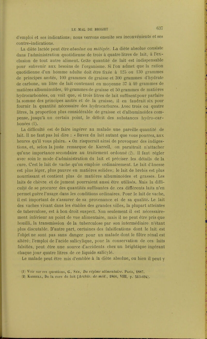 d’emploi et ses indications; nous verrons ensuite ses inconvénients et ses contre-indications. La diète lactée peut être absolue ou mitigée. La diète absolue consiste dans l’administration quotidienne de trois à quatre litres de lait, à l’ex- clusion de tout autre aliment. Cette quantité de lait est indispensable pour subvenir aux besoins de l’organisme. Si l’on admet que la ration quotidienne d’un homme adulte doit être fixée à 125 ou 130 grammes de principes azotés, 100 grammes de graisse et 300 grammes d’bydrale de carbone, un litre de lait contenant en moyenne 37 à 40 grammes de matières albuminoïdes, 40 grammes de graisse et 50 grammes de matières hydrocarbonées, ou voit que, si trois litres de lait suffisent pour parfaire la somme des principes azotés et de la graisse, il en faudrait six pour fournir la quantité nécessaire des hydrocarbures. Avec trois ou quatre litres, la proportion plus considérable de graisse et d’albuminoïdes com- pense, jusqu’à un certain point, le déficit des substances hydro-car- bonées (1). La difficulté est de faire ingérer au malade une pareille quantité de lait. 11 ne faut pas lui dire : « Buvez du lait autant que vous pourrez, aux heures qu’il vous plaira. » On risquerait ainsi de provoquer des indiges- tions, et, selon la juste remarque de Karrell, on paraîtrait n'attacher qu’une importance secondaire au traitement ordonné (2). 11 faut régler avec soin le mode d’administration du lait et préciser les détails de la cure. C’est le lait de vache qu’on emploie ordinairement. Le lait d’ânesse est plus léger, plus pauvre en matières solides; le lait de brebis est plus nourrissant et contient plus de matières albuminoïdes et grasses. Les laits de chèvre et de jument pourraient aussi être utilisés. Mais la diffi- culté de se procurer des quantités suffisantes de ces différents laits n’en permet guère l’usage dans les conditions ordinaires. Pour le lait de vache, il est important de s’assurer de sa provenance et de sa qualité. Le lait des vaches vivant dans les étables des grandes villes, la plupart atteintes de tuberculose, est à bon droit suspect. Non seulement il est nécessaire- ment inférieur au point de vue alimentaire, mais il ne peut être pris que bouilli, la transmission de la tuberculose par son intermédiaire n’étant plus discutable. D’autre part, certaines des falsifications dont le lait est l’objet ne sont pas sans danger pour un malade dont le filtre rénal est altéré; l’emploi de l’acide salicylique, pour la conservation de ces laits falsifiés, peut être une source d’accidents chez un brightique ingérant chaque jour quatre litres de ce liquide salicylé. Le malade peut être mis d’emblée à la diète absolue, ou bien il peut y (1) Voir sur ces questions, G. Sée, Du régime alimentaire. Paris, 1887. (2j Kamieli,, De la cure de lait (Arclriv. de méd18C(i, VIII, p. 513-694).