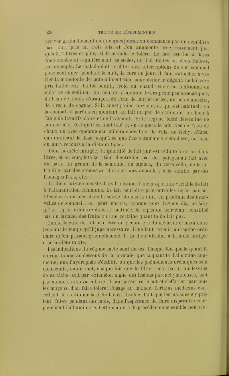 arriver graduellement eu quelquesjours ; on commence par un demi-litre par jour, pris en trois lois, et l’on augmente progressivement jus- qu’à 3, A litres et plus, si le malade le tolère. Le lait est bu à doses fractionnées et régulièrement espacées, un bol toutes les deux heures, par exemple. Le malade doit profiter des interruptions de son sommeil pour continuer, pendant la nuit, la cure du jour. 11 faut s’attacher à va- rier la monotonie de cette alimentation pour éviter le dégoût. Le lait sera pris tantôt cru, tantôt bouilli, froid ou chaud, sucré ou additionné de chlorure de sodium ; on pourra y ajouter divers principes aromatiques, de l’eau de fleurs d’oranger, de l’eau de laurier-cerise, un peu d’anisette, de kirsch, de cognac. Si la constipation survient, ce qui est habituel, on la combattra parfois en ajoutant au lait un peu de café noir, ou bien à l’aide de laxatifs doux et de lavements. Si le régime lacté détermine de la diarrhée, c’est qu’il est mal toléré; on coupera le lait avec de l’eau de chaux ou avec quelque eau minérale alcaline, de Vais, de Vichy, d’Ems, eu diminuant la dose jusqu’à ce que l’accoutumance s’établisse, ou bien on aura recours à la diète mitigée. Dans la diète mitigée, la quantité de lait pur est réduite à un ou deux litres, et on complète la ration d’entretien par des potages au lait avec du pain, du gruau, de la semoule, du tapioca, du vermicelle, de la ci- trouille, par des crèmes au chocolat, aux amandes, à la vanille, par des fromages frais, etc. La diète mixte consiste dans l’addition d’une proportion variable de lait à l’alimentation commune. Le lait peut être pris entre les repas, par pe- tites doses, ou bien dans la soirée et dans la nuit, en profitant des inter- valles de sommeil ; on peut encore, comme nous l’avons dit, ne faire qu’un repas ordinaire dans la matinée, le repas du soir étant constitué par du laitage, des fruits ou une certaine quantité de lait pur. Quand la cure de lait peut être dirigée au gré du médecin et maintenue pendant le temps qu’il juge nécessaire, il ne faut revenir au régime ordi- naire qu’en passant graduellement de la diète absolue à la üiète mitigée et à la diète mixte. Les indications du régime lacté sont nettes. Chaque fois que la quantité d’urine tombe au-dessous de la normale, que la quantité d’albumine aug- mente, que l’hydropisie s’établit, ou que les phénomènes urémiques sont menaçants, en un mot, chaque fois que le filtre rénal parait au-dessous de sa tâche, soit par extension aiguë des lésions parenchymateuses, soit par atonie cardio-vasculaire, il faut prescrire le lait et s’efforcer, par tous les moyens, d’en faire tolérer l’usage au malade. Certains médecins con- seillent de continuer la diète lactée absolue, tant que les malades s’y prê- tent, lut-ce pendant des mois, dans l’espérance de faire disparaître com- plètement l’albuminurie. Cette manière deprocéder nous semble non seu-